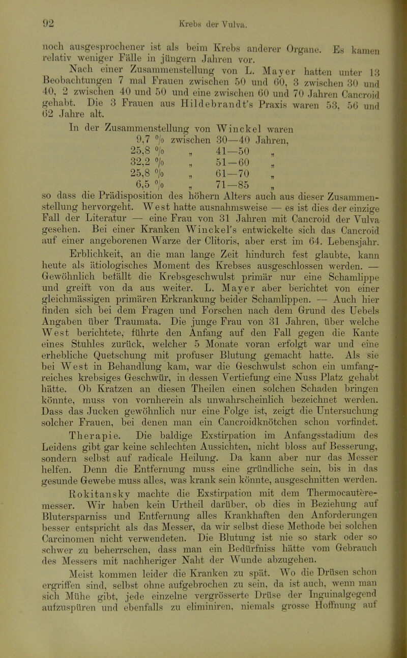 noch ausgesprochener ist als beim Krebs anderer Organe. Es kamen relativ weniger Fälle in jüngern Jahren vor. Nach einer Zusannnenstellung von L. Mayer hatten unter l.'i Beobachtungen 7 mal Frauen zwischen 50 und GO, 3 zwischen 30 und 40, 2 zwischen 40 und 50 und eine zwischen 00 und 70 Jahren Cancroid gehabt. Die 3 Frauen aus Hildebrandt's Praxis waren 53, 56 und 02 Jahre alt. In der Zusammenstellung von Win ekel waren 9,7 °/o zwischen 30—40 Jahren, 25,8 o/o „ 41—50 32,2 > „ 51-60 25,8 o/o „ 61—70 6,5 > „ 71-85 „ so dass die Prädisposition des höhern Alters auch aus dieser Zusammen- stellung hervorgeht. West hatte ausnahmsweise — es ist dies der einzige Fall der Literatur — eine Frau von 31 Jahren mit Cancroid der Vulva gesehen. Bei einer Kranken WinckeFs entwickelte sich das Cancroid auf einer angeborenen Warze der Clitoris, aber erst im 64. Lebensjahr. Erblichkeit, an die man lange Zeit hindurch fest glaubte, kann heute als ätiologisches Moment des Krebses ausgeschlossen werden. — Gewöhnlich befällt die Krebsgeschwulst primär nur eine Schamlippe und greift von da aus weiter. L. Mayer aber berichtet von einer gleichmässigen primären Erkrankung beider Schamlippen. — Auch hier finden sich bei dem Fragen und Forschen nach dem Grund des Uebels Angaben über Traumata. Die junge Frau von 31 Jahren, über welche West berichtete, führte den Anfang auf den Fall gegen die Kante eines Stuhles zurück, welcher 5 Monate voran erfolgt war und eine erhebliche Quetschung mit profuser Blutung gemacht hatte. Als sie bei West in Behandlung kam, war die Geschwulst schon ein umfang- reiches krebsiges Geschwür, in dessen Vertiefung eine Nuss Platz gehabt hätte. Ob Kratzen an diesen Theilen einen solchen Schaden bringen könnte, muss von vornherein als unwahrscheinlich bezeichnet werden. Dass das Jucken gewöhnlich nur eine Folge ist, zeigt die Untersuchung solcher Frauen, bei denen man ein Cancroidknötchen schon vorfindet. Therapie. Die baldige Exstii'pation im Anfangsstadium des Leidens gibt gar keine schlechten Aussichten, nicht bloss auf Besserung, sondern selbst auf radicale Heilung. Da kann aber nur das Messer helfen. Denn die Entfernung muss eine gründliche sein, bis in das gesunde Gewebe muss alles, was krank sein könnte, ausgeschnitten werden. Rokitansky machte die Exstirpation mit dem Thermocautore- messer. Wir haben kein Urtheü darüber, ob dies in Beziehung auf Blutersparniss und Entfernung alles Krankhaften den Anforderungen besser entspricht als das Messer, da wir selbst diese Methode bei solchen Carcinomen nicht verwendeten. Die Blutung ist nie so stark oder so schwer zu beherrschen, dass man ein Bedürfniss hätte vom Gebrauch des Messers mit nachheriger Naht der Wunde abzugehen. Meist kommen leider die Kranken zu spät. Wo die Drüsen schon ergriffen sind, selbst ohne aufgebrochen zu sein, da ist auch, wenn man sich Mühe gibt, jede einzelne vergrösserte Drüse der Inguinalgegcnd aufzuspüren und ebenfalls zu eliminiren, niemals grosse Hoffnung aui
