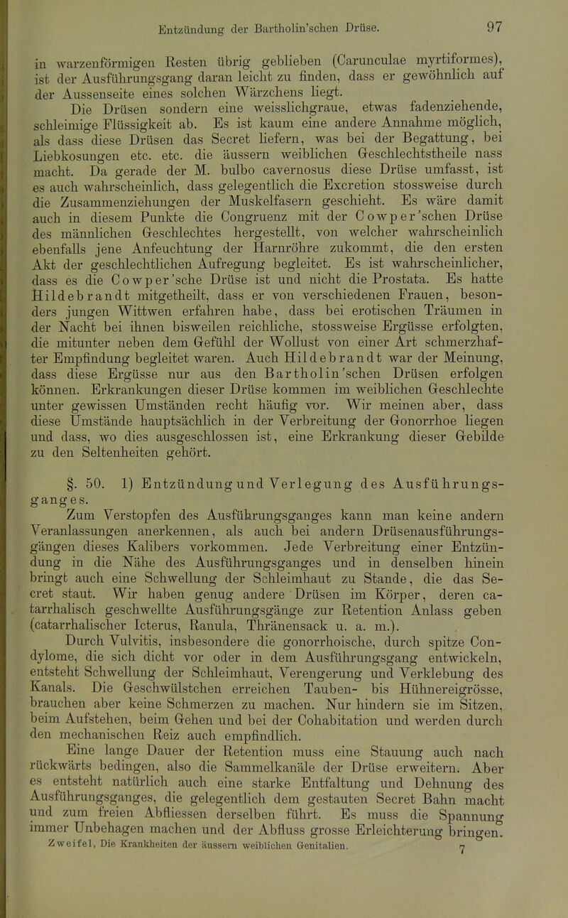 in warzenförmigen Resten übrig geblieben (Carunculae myrtiformes), ist der Ausfülu-ungsgang daran leicht zu finden, dass er gewöhnlich auf der Aussenseite eines solchen Wärzchens liegt. Die Drüsen sondern eine weisslichgraue, etwas fadenziehende, schleimige Flüssigkeit ab. Es ist kaum eine andere Annahme möglich, als dass diese Drüsen das Secret hefern, was bei der Begattung, bei Liebkosungen etc. etc. die äussern weiblichen Greschlechtstheile nass macht. Da gerade der M. bulbo cavernosus diese Drüse umfasst, ist es auch wahrscheinlich, dass gelegentlich die Excretion stossweise durch die Zusammenziehungen der Muskelfasern geschieht. Es wäre damit auch in diesem Punkte die Congruenz mit der Cowp er'sehen Drüse des männlichen Greschlechtes hergestellt, von welcher wahrscheinlich ebenfalls jene Anfeuchtung der Harnröhre zukommt, die den ersten Akt der geschlechtlichen Aufregung begleitet. Es ist wahrscheinlicher, dass es die Cowp er'sehe Drüse ist und nicht die Prostata. Es hatte Hildebrandt mitgetheilt, dass er von verschiedenen Frauen, beson- ders jungen Wittwen erfahren habe, dass bei erotischen Träumen in der Nacht bei ihnen bisweilen reichliche, stossweise Ergüsse erfolgten, die mitunter neben dem Grefühl der Wollust von einer Art schmerzhaf- ter Empfindung begleitet waren. Auch Hildebrandt war der Meinung, dass diese Ergüsse nur aus den Bartholin'schen Drüsen erfolgen können. Erkrankungen dieser Drüse kommen im weiblichen Greschlechte unter gewissen Umständen recht häufig vor. Wir meinen aber, dass diese Umstände hauptsächlich in der Verbreitung der Gonorrhoe liegen und dass, wo dies ausgeschlossen ist, eine Erkrankung dieser Gebilde zu den Seltenheiten gehört. §. 50. 1) Entzündung und Verlegung des Ausführungs- ganges. Zum Verstopfen des Ausführungsganges kann man keine andern Veranlassungen anerkennen, als auch bei andern Drüsenausführungs- gängen dieses Kalibers vorkommen. Jede Verbreitung einer Entzün- dung in die Nähe des Ausführungsgauges und in denselben hinein bringt auch eine Schwellung der Schleimhaut zu Stande, die das Se- cret staut. Wir haben genug andere Drüisen im Körper, deren ca- tarrhalisch geschwellte Ausführungsgänge zur Retention Anlass geben (catarrhalischer Icterus, Ranula, Thränensack u. a. m.). Durch Vulvitis, insbesondere die gonorrhoische, durch spitze Con- dylome, die sich dicht vor oder in dem Ausführungsgang entwickeln, entsteht Schwellung der Schleimhaut, Verengerung und Verklebung des Kanals. Die Geschwülstchen erreichen Tauben- bis Hühnereigrösse, brauchen aber keine Schmerzen zu machen. Nur hindern sie im Sitzen, beim Aufstehen, beim Gehen und bei der Cohabitation und werden durch den mechanischen Reiz auch empfindlich. Eine lange Dauer der Retention muss eine Stauung auch nach rückwärts bedingen, also die Sammelkanäle der Drüse erweitern. Aber es entsteht natürlich auch eine starke Entfaltung und Dehnung des Ausführungsganges, die gelegentlich dem gestauten Secret Bahn macht und zum freien Abfliessen derselben führt. Es muss die Spannung immer Unbehagen machen und der Abfluss grosse Erleichterung bringend Zweifel, Die Krankheiten der äussern weiblichen Genitalien. n