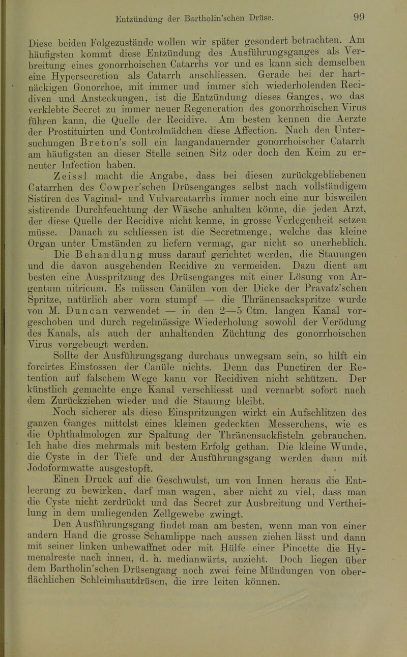 Diese beiden Folgezustäncle wollen wir später gesondert betrachten. Am häufigsten kommt diese Entzündung des Ausführungsganges als Ver- breitung eines gonorrhoischen Catarrhs vor und es kann sich demselben eme Hypersecretion als Catarrh anschliessen. Grerade bei der hart- näckigen Gonorrhoe, mit immer und immer sich wiederholenden Reci- diven und Ansteckungen, ist die Entzündung dieses Ganges, wo das verklebte Secret zu immer neuer Regeneration des gonorrhoischen Virus führen kann, die Quelle der Recidive. Am besten kennen die Aerzte der Prostituirten und Controlmädchen diese Affection. Nach den Unter- suchungen Breton's soll ein langandauernder gonorrhoischer Catarrh am häufigsten an dieser Stelle seinen Sitz oder doch den Keim zu er- neuter Infection haben. Zeissl macht die Angabe, dass bei diesen zurückgebliebenen Catarrhen des Cowper sehen Drüsenganges selbst nach vollständigem Sistiren des Vaginal- und Vulvarcatarrhs immer noch eine nur bisweilen sistirende Durchfeuchtung der Wäsche anhalten könne, die jeden Arzt, der diese Quelle der Recidive nicht kenne, in grosse Verlegenheit setzen müsse. Danach zu schliessen ist die Secretmenge, welche das kleine Organ unter Umständen zu liefern vermag, gar nicht so unerheblich. Die Behandlung muss darauf gerichtet werden, die Stauungen und die davon ausgehenden Recidive zu vermeiden. Dazu dient am besten eine Ausspritzung des Drüsenganges mit einer Lösung von Ar- gentum nitricum. Es müssen Canülen von der Dicke der Pravatz'schen Spritze, natürlich aber vorn stumpf — die Thränensackspritze wurde von M. Dune an verwendet — in den 2—5 Ctm. langen Kanal vor- geschoben und durch regelmässige Wiederholung sowohl der Verödung des Kanals, als auch der anhaltenden Züchtung des gonorrhoischen Virus vorgebeugt werden. Sollte der Ausfülirungsgang durchaus unwegsam sein, so hilft ein forcirtes Einstossen der Canüle nichts. Denn das Punctiren der Re- tention auf falschem Wege kann vor Recidiven nicht schützen. Der künstlich gemachte enge Kanal verschhesst und vernarbt sofort nach dem Zurückziehen wieder und die Stauung bleibt. Noch sicherer als diese Einspritzungen wirkt ein Aufschlitzen des ganzen Ganges mittelst eines kleinen gedeckten Messerchens, wie es die Ophthalmologen zur Spaltung der Thränensackfisteln gebrauchen. Ich habe dies mehrmals mit bestem Erfolg gethan. Die kleine Wunde, die Cyste in der Tiefe und der Ausführungsgang werden dann mit Jodoformwatte ausgestopft. Einen Druck auf die Geschwulst, um von Innen heraus die Ent- leerung zu bewirken, darf man wagen, aber nicht zu viel, dass man die Cyste nicht zerdrückt und das Secret zur Ausbreitung und Verthei- lung in dem umhegenden Zellgewebe zwingt. Den Ausführungsgang findet man am besten, wenn man von einer andern Hand die grosse Schamlippe nach aussen ziehen lässt und dann mit seiner linken unbewaffnet oder mit Hülfe einer Pincette die Hy- menalreste nach innen, d. h. medianwärts, anzieht. Doch liegen über dem Bartholin'schen Drüsengang noch zwei feine Mündungen von ober- flächhchen Schleimhautdrüsen, die irre leiten können.