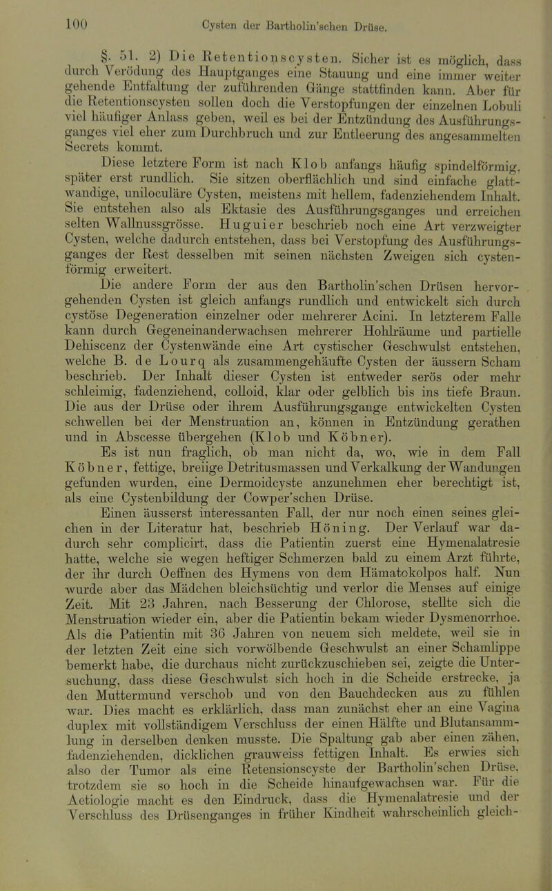 §. 51. 2) Die Ret entio HS Cysten. Sicher ist es möglich, dass durch Verödung des Hauptganges eine Stauung und eine immer weiter gehende Entfaltung der zuführenden Gänge stattfinden kann. Aber für die Retentionscysten sollen doch die Verstopfungen der einzelnen Lobuh viel häufiger Anlass geben, weil es bei der Entzündung des Ausführungs- ganges viel eher zum Durchbruch und zur Entleerung des angesammelten Secrets kommt. Diese letztere Form ist nach Kl ob anfangs häufig spindelförmig, später erst rundlich. Sie sitzen oberflächlich und sind einfache glatt- wandige, uniloculäre Cysten, meistens mit hellem, fadenziehendem Inhalt. Sie entstehen also als Ektasie des Ausführungsganges und erreichen selten WaUnussgrösse. Huguier beschrieb noch eine Art verzweigter Cysten, welche dadurch entstehen, dass bei Verstopfung des Ausführungs- ganges der Rest desselben mit seinen nächsten Zweigen sich cysten- förmig erweitert. Die andere Form der aus den Bartholin'schen Drüsen hervor- gehenden Cysten ist gleich anfangs rundlich und entwickelt sich durch cystöse Degeneration einzelner oder mehrerer Acini. In letzterem Falle kann durch Gegeneinanderwachsen mehrerer Hohlräume und partielle Dehiscenz der Cystenwände eine Art cystischer Geschwulst entstehen, welche B. de Lourq als zusammengehäufte Cysten der äussern Scham beschrieb. Der Inlialt dieser Cysten ist entweder serös oder mehr schleimig, fadenziehend, colloid, klar oder gelblich bis ins tiefe Braun. Die aus der Drüse oder ihrem Ausführungsgange entwickelten Cysten schwellen bei der Menstruation an, können in Entzündung gerathen und in Abscesse übergehen (Klob und Köbner). Es ist nun fraglich, ob man nicht da, wo, wie in dem Fall Köbner, fettige, breiige Detritusmassen und Verkalkung der Wandungen gefunden wurden, eine Dermoidcyste anzunehmen eher berechtigt ist, als eine Cystenbildung der Cowper'schen Drüse. Einen äusserst interessanten Fall, der nur noch einen seines glei- chen in der Literatur hat, beschrieb Höning. Der Verlauf war da- durch sehr complicirt, dass die Patientin zuerst eine Hymenalatresie hatte, welche sie wegen heftiger Schmerzen bald zu einem Arzt führte, der ihr durch Oeffnen des Hymens von dem Hämatokolpos half. Nun wurde aber das Mädchen bleichsüchtig und verlor die Menses auf einige Zeit. Mit 23 Jahren, nach Besserung der Chlorose, stellte sich die Menstruation wieder ein, aber die Patientin bekam wieder Dysmenorrhoe. Als die Patientin mit 36 Jahren von neuem sich meldete, weil sie in der letzten Zeit eine sich vorwölbende Geschwulst an einer Schamlippe bemerkt habe, die durchaus nicht zurückzuschieben sei, zeigte die Unter- suchung, dass diese Geschwulst sich hoch in die Scheide erstrecke, ja den Muttermund verschob und von den Bauclidecken aus zu fühlen war. Dies macht es erklärlich, dass man zunächst eher an eine Vagina duplex mit vollständigem Verschluss der einen Hälfte und Blutansannn- lung in derselben denken musste. Die Spaltung gab aber einen zähen, fadenziehenden, dickHchen grauweiss fettigen Inhalt. Es erwies sich :also der Tumor als eine Retensionscyste der Bartholin'schen Drüse, trotzdem sie so hoch in die Scheide hinaufgewachsen war. Für die Aetiologie macht es den Eindruck, dass die Hymenalatresie und der Verschluss des Drüsenganges in früher Kindheit wahrscheinlich gleich-