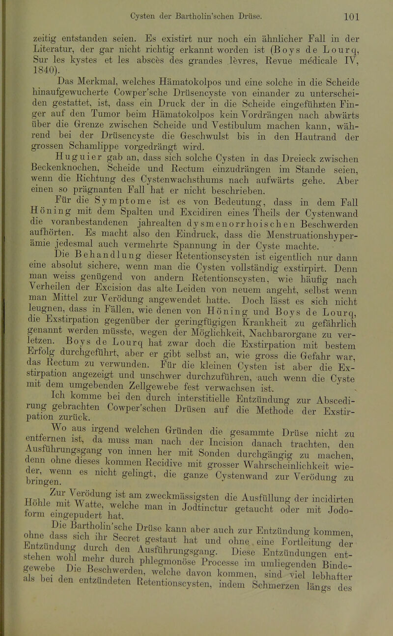 zeitig entstanden seien. Es existirt nur noch ein ähnlicher Fall in der Literatur, der gar nicht richtig erkannt worden ist (Boys de Lourq, Sur les kystes et les absces des grandes l^vres, Revue medicale IV, 1840). Das Merkmal, welches Hämatokolpos und eine solche in die Scheide hinaufgewucherte Cowper'sche Drüsencyste von einander zu unterschei- den gestattet, ist, dass ein Druck der in die Scheide eingefühKten Fin- ger auf den Tumor beim Hämatokolpos kein Vordrängen nach abwärts über die^ Grenze zwischen Scheide und Vestibulum machen kann, wäh- rend bei der Drüsencyste die Geschwulst bis in den Hautrand der grossen Schamlippe vorgedrängt wird. Huguier gab an, dass sich solche Cysten in das Dreieck zwischen Beckenknochen, Scheide und Rectum einzudrängen im Stande seien, wenn die Richtung des Cystenwachsthums nach aufwärts gehe. Aber einen so prägnanten Fall hat er nicht beschrieben. Für die Symptome ist es von Bedeutung, dass in dem Fall Höning mit dem Spalten und Excidiren eines Theils der Cystenwand die voranbestandenen jahrealten dysmenorrhoischen Beschwerden aufhörten. Es macht also den Eindruck, dass die Menstruationshyper- ämie jedesmal auch vermehrte Spannung in der Cyste machte. Die Behandlung dieser Retentionscysten ist eigenthch nur dann eine absolut sichere, wenn man die Cysten vollständig exstirpirt. Denn man weiss genügend von andern Retentionscysten, wie häufig nach Verheilen der Excision das alte Leiden von neuem angeht, selbst wenn man Mittel zur Verödung angewendet hatte. Doch lässt es sich nicht leugnen, dass m Fällen, wie denen von Höning und Boys de Lourq die Exstu-pation gegenüber der geringfügigen Krankheit zu gefährlich genannt werden müsste, wegen der Möglichkeit, Nachbarorgane zu ver- letzen. Boys de Lourq hat zwar doch die Exstirpation mit bestem Ertolg durchgeführt, aber er gibt selbst an, wie gross die Gefahr war, das Rectum zu verwunden. Für die kleinen Cysten ist aber die Ex- stu'pation angezeigt und unschwer durchzuführen, auch wenn die Cvste mit dem umgebenden Zellgewebe fest verwachsen ist. - Ich komme bei den durch interstitieUe Entzündung zur Abscedi- rung gebrachten Cowper'schen Drüsen auf die Methode der Exstir- pation zurück. Wo aus irgend welchen Gründen die gesammte Drüse nicht zu entternen ist, da muss man nach der Incision danach trachten, den Ausfuhrungsgang von innen her mit Sonden durchgängig zu machen, denn ohne dieses kommen Recidive mit grosser Wahrscheinlichkeit wie- br[ngrn.'''' ^ ^^^^ Cystenwand zur Verödung zu l^öh]^^Z7-^^tr^ '11^ zweckmässigsten die Ausfüllung der incidirten f^r^^^^^^^^^ iTaf - J^^^-^^- g^^-^^ oder mit Jodo- ob.P fnt ^^^^0^^^'sche Drüse kann aber auch zur Entzündung kommen ohne dass sich ihr Secret gestaut hat und ohne eine Fortleitung dS Entzündung durch den Ausführungsgang. Diese Entzünduno^^n^ ent- tw be'^'l^.'E^^'^ phlegmonöse Pr^ocesse im umliegenderi Binde- gewebe Die Beschwerden, welche davon kommen, sind viel lebhafter als bei den entzündeten Retentionscysten, indem Schmerzen l£gs de