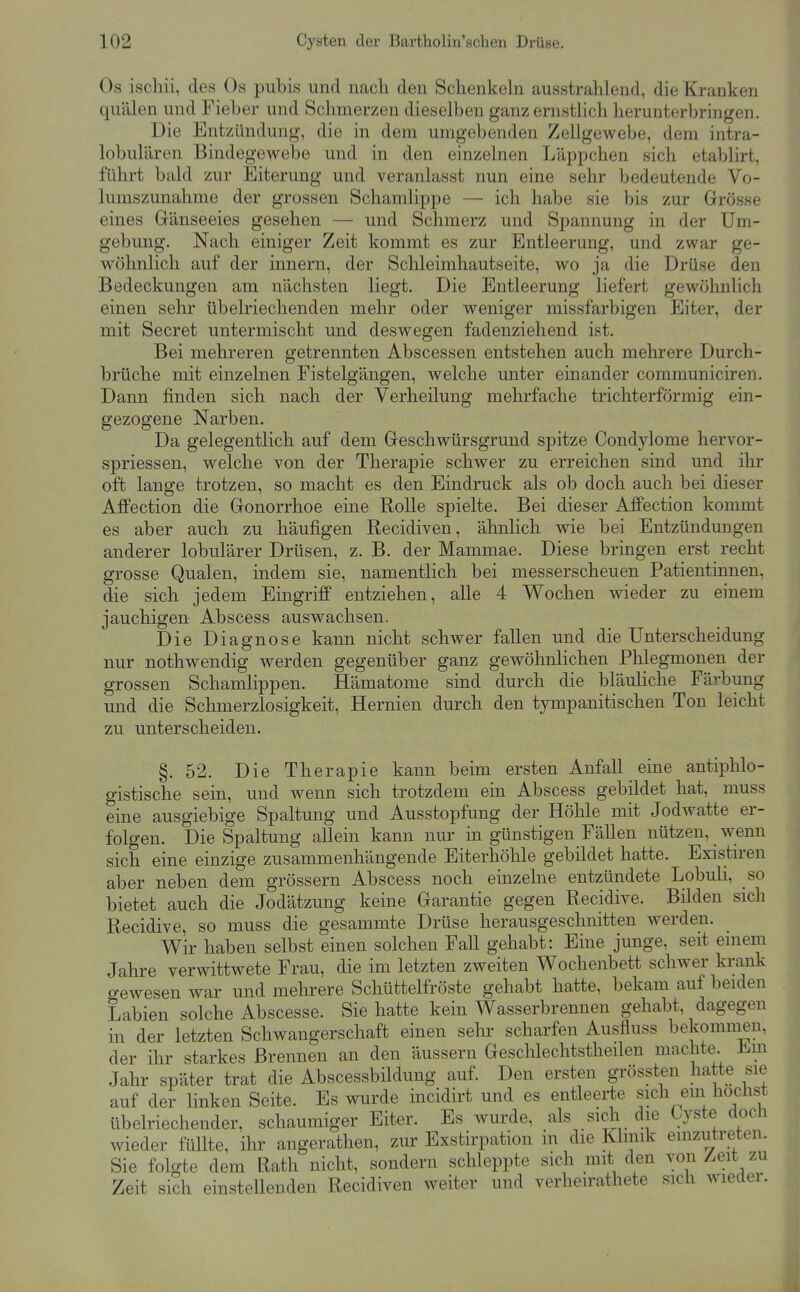Os ischii, des Os pubis und nach den Schenkeln ausstrahlend, die Kranken quälen und Fieber und Schmerzen dieselben ganzernsthch herunterbringen. Die Entzündung, die in dem umgebenden Zellgewebe, dem intra- lobulären Bindegewebe und in den einzelnen Läppchen sich etablirt, führt bald zur Eiterung und veranlasst nun eine sehr bedeutende Vo- lumszunahme der grossen Schamlippe — ich habe sie bis zur Grösse eines Gänseeies gesehen — und Schmerz und Spannung in der Um- gebung. Nach einiger Zeit kommt es zur Entleerung, und zwar ge- wöhnlich auf der innern, der Schleimhautseite, wo ja die Drüse den Bedeckungen am nächsten liegt. Die Entleerung liefert gewöhnlich einen sehr übelriechenden mehr oder weniger missfarbigen Eiter, der mit Secret untermischt und deswegen fadenziehend ist. Bei mehreren getrennten Abscessen entstehen auch mehrere Durch- brüche mit einzelnen Fistelgängen, welche unter einander communiciren. Dann finden sich nach der Verheilung mehrfache trichterförmig ein- gezogene Narben. Da gelegentlich auf dem Geschwürsgrund spitze Condylome hervor- spriessen, welche von der Therapie schwer zu erreichen sind und ihr oft lange trotzen, so macht es den Eindruck als ob doch auch bei dieser AfiFection die Gonorrhoe eme Rolle spielte. Bei dieser Affection kommt es aber auch zu häufigen Recidiven, ähnlich wie bei Entzündungen anderer lobulärer Drüsen, z. B. der Mammae. Diese bringen erst recht grosse Qualen, indem sie, namentlich bei messerscheuen Patientinnen, die sich jedem Eingriff entziehen, alle 4 Wochen wieder zu einem jauchigen Abscess auswachsen. Die Diagnose kann nicht schwer fallen und die Unterscheidung nur nothwendig werden gegenüber ganz gewöhnlichen Phlegmonen der grossen Schamlippen. Hämatome sind durch die bläuliche Färbung und die Schmerzlosigkeit, Hernien durch den tympanitischen Ton leicht zu unterscheiden. §. 52. Die Therapie kann beim ersten Anfall eine antiphlo- gistische sein, und wenn sich trotzdem ein Abscess gebildet hat, muss eine ausgiebige Spaltung und Ausstopfung der Höhle mit Jodwatte er- folgen. Die Spaltung allein kann nur in günstigen Fällen nützen, wenn sich eine einzige zusammenhängende Eiterhöhle gebildet hatte. Existiren aber neben dem grössern Abscess noch einzelne entzündete Lobuli, so bietet auch die Jodätzung keine Garantie gegen Recidive. Bilden sich Recidive, so muss die gesammte Drüse herausgeschnitten werden. Wir haben selbst einen solchen Fall gehabt: Eine junge, seit emem Jahre verwittwete Frau, die im letzten zweiten Wochenbett schwer krank gewesen war und mehrere Schüttelfröste gehabt hatte, bekam auf beiden Labien solche Abscesse. Sie hatte kein Wasserbrennen gehabt, dagegen in der letzten Schwangerschaft einen selii' scharfen Ausfluss bekommen, der ihr starkes Brennen an den äussern Geschlechtstheilen machte J^.m Jahr später trat die Abscessbildung auf. Den ersten grössten hatte sie auf der linken Seite. Es wurde incidirt und es entleerte sich ein höchst übelriechender, schaumiger Eiter. Es wurde, als sich die Cyste docli wieder füllte, ihr angerathen, zur Exstirpation in die Rlinik emzutreten. Sie folgte dem Rath nicht, sondern schleppte sich mit den von Zeit zu Zeit sich einsteUenden Recidiven weiter und verheirathete sich wiedei.