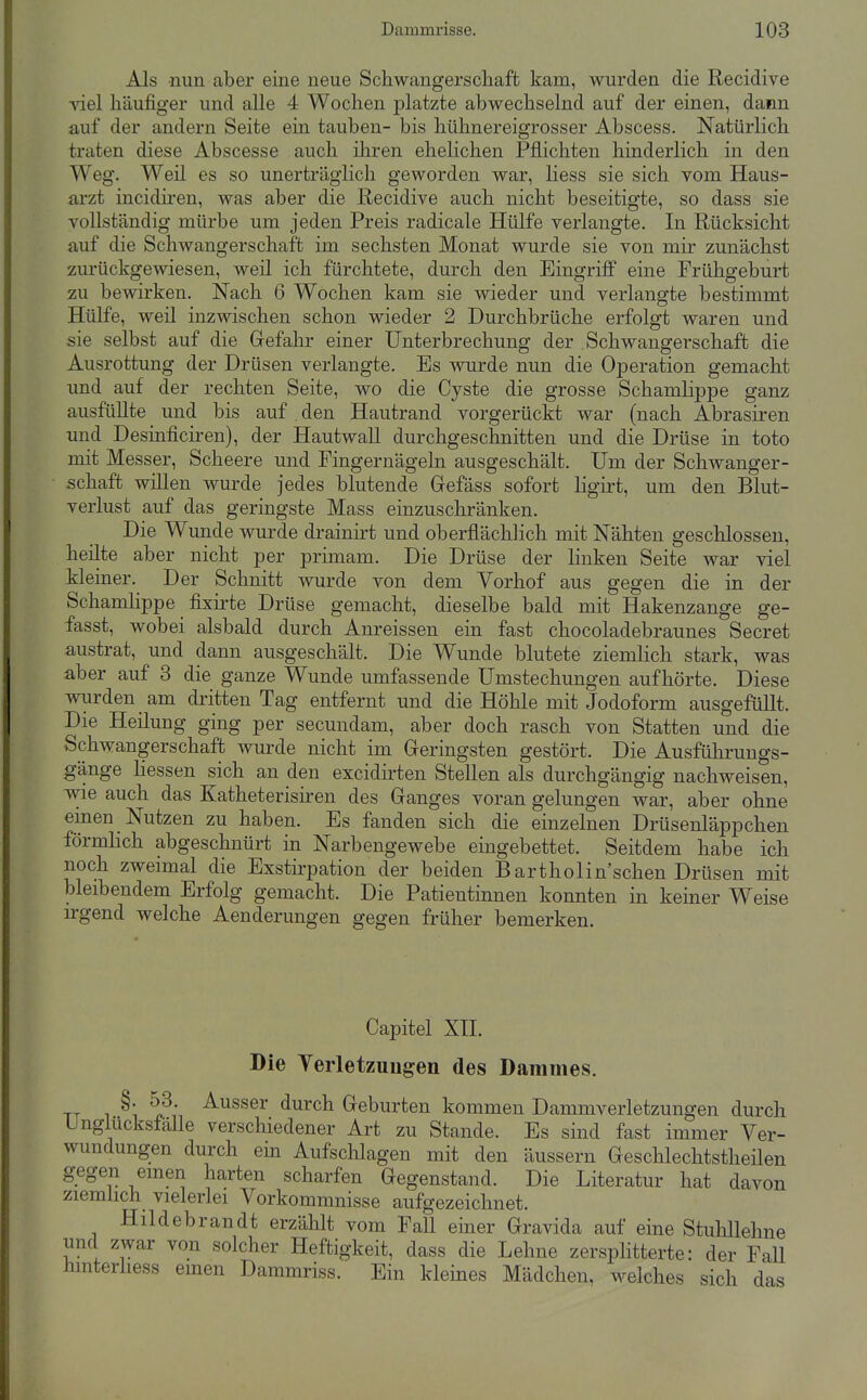 Als nun aber eine neue Schwangerscliaft kam, wurden die Recidive viel häufiger und alle 4 Wochen platzte abwechselnd auf der einen, dann auf der andern Seite ein tauben- bis hühnereigrosser Abscess. Natürlich traten diese Abscesse auch iliren ehelichen Pflichten hinderlich in den Weg. Weil es so unerträglich geworden war, Hess sie sich vom Haus- arzt incidiren, was aber die Recidive auch nicht beseitigte, so dass sie vollständig mürbe um jeden Preis radicale Hülfe verlangte. In Rücksicht auf die Schwangerschaft im sechsten Monat wurde sie von mir zunächst zurückgewiesen, weil ich fürchtete, durch den Eingriff eine Frühgeburt zu bewirken. Nach 6 Wochen kam sie wieder und verlangte bestimmt Hülfe, weil inzwischen schon wieder 2 Durchbrüche erfolgt waren und sie selbst auf die Grefahr einer Unterbrechung der Schwangerschaft die Ausrottung der Drüsen verlangte. Es wurde nun die Operation gemacht und auf der rechten Seite, wo die Cyste die grosse Schamlippe ganz ausfüllte und bis auf . den Hautrand vorgerückt war (nach Abrasiren und Desinficii^en), der Hautwall durchgeschnitten und die Drüse in toto mit Messer, Scheere und Fingernägeln ausgeschält. Um der Schwanger- schaft willen wurde jedes blutende Grefäss sofort ligirt, um den Blut- verlust auf das geringste Mass einzuschränken. Die Wunde wurde drainirt und oberflächlich mit Nähten geschlossen, heilte aber nicht per primam. Die Drüse der linken Seite war viel kleiner. Der Schnitt wurde von dem Vorhof aus gegen die in der Schamlippe fixirte Drüse gemacht, dieselbe bald mit Hakenzange ge- fasst, wobei alsbald durch Anreissen ein fast chocoladebraunes Secret austrat, und dann ausgeschält. Die Wunde blutete ziemlich stark, was aber auf 3 die ganze Wunde umfassende Umstechungen aufhörte. Diese m;rden am dritten Tag entfernt und die Höhle mit Jodoform ausgefüllt. Die Heilung ging per secundam, aber doch rasch von Statten und die Schwangerschaft wurde nicht im Geringsten gestört. Die Ausführuugs- gänge Hessen sich an den excidirten Stellen als durchgängig nachweisen, vne auch das Katheterisiren des Ganges voran gelungen war, aber ohne emen Nutzen zu haben. Es fanden sich die einzelnen Drüsenläppchen förmHch abgeschnürt in Narbengewebe eingebettet. Seitdem habe ich noch zweimal die Exstirpation der beiden Bartholin'schen Drüsen mit bleibendem Erfolg gemacht. Die Patientinnen konnten in keiner Weise irgend welche Aenderungen gegen früher bemerken. Capitel XH. Bie Terletzuugen des Dammes. i r ^^^^61' durch Geburten kommen Dammverletzungen durch Unglücksfälle verscliiedener Art zu Stande. Es sind fast immer Ver- wundungen durch em Aufschlagen mit den äussern Geschlechtstheilen gegen emen harten scharfen Gegenstand. Die Literatur hat davon ziemüch vielerlei Vorkommnisse aufgezeichnet. Hildebrandt erzählt vom Fall einer Gravida auf eine Stuhllehne und zwar von solcher Heftigkeit, dass die Lehne zersplitterte: der Fall hmterhess emen Dammriss. Ein kleines Mädchen, welches sich das