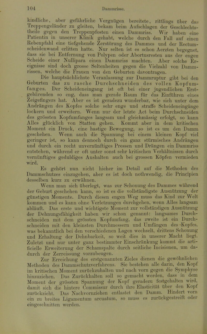 kindliche, aber gefährliche Vergnügen bereitete, rittlings über das Treppengeländer zu gleiten, bekam beim Aufschlagen der Geschlechts- theile gegen den Treppenpfosten einen Dammriss. Wir haben eine Patientin in unserer Klinik gehabt, welche durch den Fall auf einen Rebenpfahl eine tiefgehende Zerstörung des Dammes und der Rectum- scheidenwand erlitten hatte. Nur selten ist es schon Aerzten begegnet, dass sie bei Entfernung von Polypen oder Abortusresten aus der engen Scheide einer Nulhpara einen Dammriss machten. Aber solche Er- eignisse sind doch grosse Seltenheiten gegen die Vielzahl von Damm- rissen, v^^elche die Frauen von den Geburten davontragen. Die hauptsächlichste Veranlassung zur Dammruptur gibt bei den Geburten das zu rasche Durchschneiden des vollen Kopfum- fang es. Der Scheideneingang ist oft bei einer jugendlichen Erst- gebärenden so eng, dass man gerade Raum für das Einführen eines Zeigefingers hat. Aber es ist geradezu wunderbar, wie sich unter dem Andrängen des Kopfes solche sehr enge und strafte Scheideneingänge lockern und erweitern. Wenn nur der letzte Act beim Durchschneiden des grössten Kopfumfanges langsam und gleichmässig erfolgt, so kann Alles glücklich von Statten gehen. Kommt aber in dem kritischen Moment ein Druck, eine hastige Bewegung, so ist es um den Damm geschehen. Wenn auch die Spannung bei einem kleinen Kopf viel geringer ist, so kann dennoch durch ein ganz stürmisches Andrängen und durch ein recht unvernünftiges Pressen und Drängen ein Dammriss entstehen, während er oft unter sonst sehr la-itischen Verhältnissen durch vernünftiges geduldiges Aushalten auch bei grossen Köpfen vermieden wird. Es gehört nun. nicht hieher im Detail auf die Methoden des Dammschutzes einzugehen, aber es ist doch nothwendig, die Principien desselben kurz zu erwähnen. Wenn man sich überlegt, was zur Schonung des Dammes während der Geburt geschehen kann, so ist es die vollständigste Ausnützung der günstigen Momente. Durch diesen engen Weg muss das Kind zur Welt kommen und es kann ohne Verletzungen durchgehen, wenn Alles langsam abläuft. Das erste und wichtigste Moment zur vollständigen Ausnützung der Dehnungsfähigkeit haben wir schon genannt: langsames Durch- schneiden mit dem grössten Kopfumfang, das zweite ist ein Durch- schneiden mit den kleinsten Durchmessern und Umfangen des -Kopfes, was bekanntlich bei den verschiedenen Lagen wechselt, drittens Schonung und Erhaltung der Dehnbarkeit, so weit dies in unserer Macht liegt. Zuletzt und nur unter ganz bestimmter Einschränkung kommt die arti- ficielle Erweiterung der Schamspalte durch seitHche Incisionen, um da- durch der Zerreissung vorzubeugen. Zur Erreichung des erstgenannten Zieles dienen die gewöhnhchen Methoden des Dammschutzverfahrens. Sie bestehen alle darin, den Kopf im kritischen Moment zurückzuhalten und nach vorn gegen die Symphyse hinzuziehen. Das Zurückhalten soll so gemacht werden, dass in dem Moment der grössten Spannung der Kopf geradezu festgehalten wird, damit sich die hintere Commissur durch ihre Elasticität über den Kopf zurückzieht. Das Nachvornziehen entlastet den Damm. Hindert vorn ein zu breites Ligamentum arcuatum, so muss es zurückgestreift oder eingeschnitten werden.