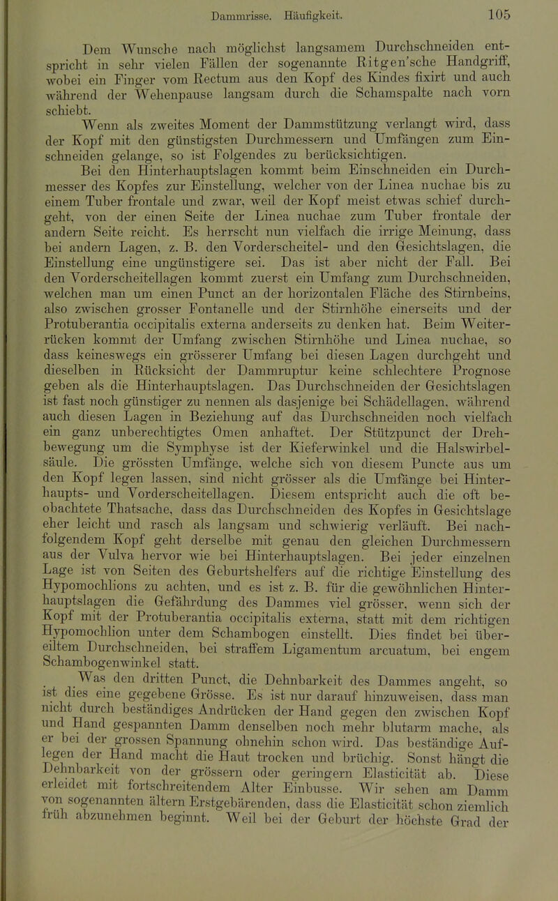 Dem Wunsche nach möglichst langsamem Durchschneiden ent- spricht in Sehl' vielen Fällen der sogenannte Ritgen'sche Handgriff, wobei ein Finger vom Rectum aus den Kopf des Kindes fixirt und auch während der Wehenpause langsam durch die Schamspalte nach vorn schiebt. Wenn als zweites Moment der Dammstützung verlangt wird, dass der Kopf mit den günstigsten Durchmessern und Umfangen zum Ein- schneiden gelange, so ist Folgendes zu berücksichtigen. Bei den Hinterhauptslagen kommt beim Einschneiden ein Durch- messer des Kopfes zur Einstellung, welcher von der Linea nuchae bis zu einem Tuber frontale und zwar, weil der Kopf meist etwas schief durch- geht, von der einen Seite der Linea nuchae zum Tuber frontale der andern Seite reicht. Es herrscht nun vielfach die irrige Meinung, dass bei andern Lagen, z. B. den Yorderscheitel- und den Gesichtslagen, die Einstellung eine ungünstigere sei. Das ist aber nicht der Fall. Bei den Yordersch eitellagen kommt zuerst ein Umfang zum Durchschneiden, welchen man um einen Punct an der horizontalen Fläche des Stirnbeins, also zwischen grosser Fontanelle und der Stirnhöhe einerseits und der Protuberantia occipitalis externa anderseits zu denken hat. Beim Weiter- rücken kommt der Umfang zwischen Stirnhöhe und Linea nuchae, so dass keineswegs ein grösserer Umfang bei diesen Lagen durchgeht und dieselben in Rücksicht der Dammruptur keine schlechtere Prognose geben als die Hinterhauptslagen. Das Durchschneiden der Gesichtslagen ist fast noch günstiger zu nennen als dasjenige bei Schädellagen, während auch diesen Lagen in Beziehung auf das Durchschneiden noch vielfach ein ganz unberechtigtes Omen anhaftet. Der Stützpunct der Dreh- bewegung um die Symphyse ist der Kieferwinkel und die Halswirbel- säule. Die grössten Umfange, welche sich von diesem Puncte aus um den Kopf legen lassen, sind nicht grösser als die Umfange bei Hinter- haupts- und Yorderscheitellagen. Diesem entspricht auch die oft be- obachtete Thatsache, dass das Durchschneiden des Kopfes in Gesichtslage eher leicht und rasch als langsam und schwierig verläuft. Bei nach- folgendem Kopf geht derselbe mit genau den gleichen Durchmessern aus der Yulva hervor wie bei Hinterhauptslagen. Bei jeder einzelnen Lage ist von Seiten des Geburtshelfers auf die richtige Einstellung des Hypomochlions zu achten, und es ist z, B. für die gewöhnlichen Hinter- hauptslagen die Gefährdung des Dammes viel grösser, wenn sich der Kopf mit der Protuberantia occipitalis externa, statt mit dem richtigen B[ypomochhon unter dem Schambogen einstellt. Dies findet bei über- eiltem Durchschneiden, bei straffem Ligamentum arcuatum, bei engem Schambogenwinkel statt. Was den dritten Punct, die Dehnbarkeit des Dammes angeht, so ist dies eine gegebene Grösse. Es ist nur darauf hinzuweisen, dass man nicht durch beständiges Andrücken der Hand gegen den zwischen Kopf und Hand gespannten Damm denselben noch mehr blutarm mache, als er bei der grossen Spannung ohnehin schon wird. Das beständige Auf- legen der Hand macht die Haut trocken und brüchig. Sonst hängt die Dehnbarkeit von der grössern oder geringem Elasticität ab. Diese erleidet mit fortschreitendem Alter Einbusse. Wir sehen am Damm von sogenannten ältern Erstgebärenden, dass die Elasticität schon ziemlich Irüh abzunehmen beginnt. Weil bei der Geburt der höchste Grad der