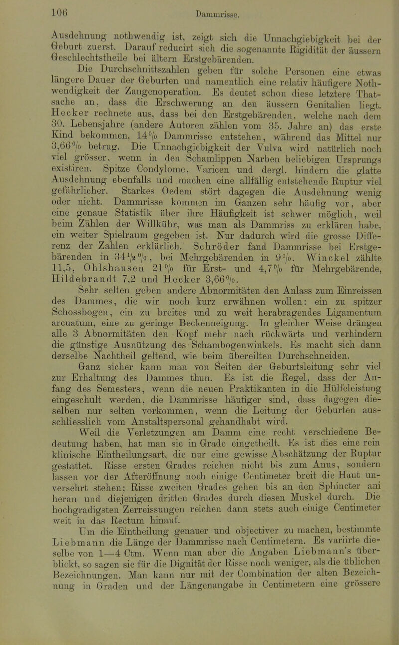 Ausdehnmig notliwendig ist, zeigt sich die Unnachgiebigkeit bei der (reburt zuerst. Darauf reducirt sich die sogenannte Rigidität der äussern Geschlechtstheile bei altern Erstgebärenden. Die Durchschnittszahlen geben für solche Personen eine etwas längere Dauer der Geburten und namentlich eine relativ häufigere Noth- wendigkeit der Zangenoperation. Es deutet schon diese letztere That- sache an, dass die Erschwerung an den äussern Genitalien liegt. Hecker rechnete aus, dass bei den Erstgebärenden, welche nach dem 30. Lebensjalii-e (andere Autoren zählen vom 35. Jahre an) das erste Kind bekommen, 14/o Dammrisse entstehen, während das Mittel nur 3,66°/o betrug. Die Unnachgiebigkeit der Vulva wird natürlich noch viel grösser, wenn in den Schamlippen Narben beliebigen Ursprungs existiren. Spitze Condylome, Varicen und dergl. hindern die glatte Ausdehnung ebenfalls und machen eine allfällig entstehende Ruptur viel gefälu'licher. Starkes Oedem stört dagegen die Ausdehnung wenig oder nicht. Dammrisse kommen im Ganzen sehr häufig vor, aber eine genaue Statistik über ihre Häufigkeit ist schwer möghch, weil beim Zählen der Willkühr, was man als Dammriss zu erklären habe, ein weiter Spielraum gegeben ist. Nur dadurch wird die grosse Diffe- renz der Zahlen erklärlich. Schröder fand Dammrisse bei Erstge- bärenden in 3472°/o, bei Mehrgebärenden in 9/o. Winckel zäUte 11,5, Ohlshausen 21 o/o für Erst- und 4,7o/o für Mehi-gebärende, Hildebrandt 7,2 und Hecker 3,66>. Sehr selten geben andere Abnormitäten den Anlass zum Einreissen des Dammes, die wir noch kurz erwähnen wollen: ein zu spitzer Schossbogen, ein zu breites und zu weit herabragendes Ligamentum arcuatum, eine zu geringe Beckenneigung. In gleicher Weise drängen alle 3 Abnormitäten den Kopf mehr nach rückwärts und verhindern die günstige Ausnützung des Schambogenwinkels. Es macht sich dann derselbe Nachtheil geltend, wie beim übereilten Durchschneiden. Ganz sicher kann man von Seiten der Geburtsleitung sehr viel zur Erhaltung des Dammes thun. Es ist die Regel, dass der An- fang des Semesters, wenn die neuen Praktikanten in die Hülfeleistung eingeschult werden, die Dammrisse häufiger sind, dass dagegen die- selben nur selten vorkommen, wenn die Leitung der Geburten aus- schliesslich vom Anstaltspersonal gehandhabt wird. Weil die Verletzungen am Damm eine recht verschiedene Be- deutung haben, hat man sie in Grade eingetheilt. Es ist dies eine rein klinische Eintheilungsart, die nur eine gewisse Abschätzung der Ruptur gestattet. Risse ersten Grades reichen nicht bis zum Anus, sondern lassen vor der Afteröffnung noch einige Centimeter breit die Haut un- versehrt stehen; Risse zweiten Grades gehen bis an den Sphincter ani heran und diejenigen dritten Grades durch diesen Muskel durch. Die hochgradigsten Zerreissungen reichen dann stets auch einige Centimeter weit in das Rectum hinauf. Um die Eintheilung genauer und objectiver zu machen, bestimmte Liebmann die Länge der Dammrisse nach Centimetern. Es variirte die- selbe von 1—4 Ctm. Wenn man aber die Angaben Liebmanns über- blickt, so sagen sie für die Dignität der Risse noch weniger, als die üblichen Bezeichnungen. Man kann nur mit der Combination der alten Bezeich- nung in Graden und der Längenangabe in Centimetern eine grössere