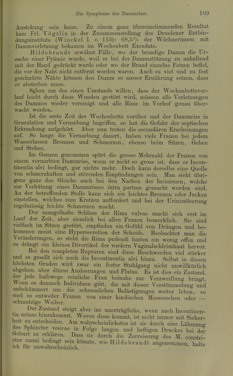 Anstekung sein kann. Zu einem ganz übereinstimmenden Resultat kam Frl. Vögtlin in der Zusammenstellung des Dresdener Entbin- dungsinstituts (Winckel 1. c. 113): 68,5/o der Wöchnerinnen mit Dammverletzung bekamen im Wochenbett Exsudate. Hildebrandt erwähnt Fälle, wo der brandige Damm die Ur- sache einer Pyämie wurde, weil er bei der Dammstützung zu anhaltend mit der Hand gedrückt wurde oder wo der Brand einzelne Fetzen befiel, die vor der Naht nicht entfernt worden waren. Auch zu viel und zu fest geschnürte Nähte können den Damm so ausser Ernährung setzen, dass er absterben muss. Schon um des einen Umstands willen, dass der Wochenbetts ver- lauf leicht durch diese Wunden gestört wird, müssen alle Verletzungen des Dammes wieder vereinigt und alle Risse im Vorhof genau über- wacht werden. Ist die erste Zeit des Wochenbetts vorüber und der Dammriss in Grranulation und Vernarbung begriffen, so hat die Gefahr der septischen Erkrankung aufgehört. Aber nun treten die secundären Erscheinungen auf. So lange die Vernarbung dauert, haben viele Frauen bei jedem Wasserlassen Brennen und Schmerzen, ebenso beim Sitzen, Gehen und Stehen. Im Ganzen genommen spürt die grosse Mehrzahl der Frauen von einem vernarbten Dammriss, wenn er nicht so gross ist, dass er Incon- tinentia alvi bedingt, gar nichts mehr. Doch kann derselbe eine Quelle von schmerzhaften und störenden Empfindungen sein. Man sieht übri- gens ganz das Gleiche auch bei den Narben der Incisionen, welche zur Verhütung eines Dammrisses intra partum gemacht worden sind. An der betreffenden Stelle kann sich ein leichtes Brennen oder Jucken einstellen, welches zum Kratzen auffordert und bei der Urinentleerung regelmässig leichte Schmerzen macht. Der mangelhafte Schluss der Rima vulvae macht sich erst im Lauf der Zeit, aber ziemlich bei allen Frauen bemerklich, Sie sind vielfach im Sitzen gestört, empfinden ein Gefühl von Drängen und be- kommen meist eine Hypersecretion der Scheide. Beobachtet man die Veränderungen, so steht die Rima pudendi hinten ein wenig offen und es drängt ein kleines Divertikel der vordem Vaginalschleimhaut hervor. Bei den completen Rupturen sind diese Beschwerden viel stärker und es gesellt sich noch die Incontinentia alvi hinzu. Selbst in diesen höchsten Graden wird zwar ein fester Stuhlgang nicht unwillkürlich abgehen, aber dünne Ausleerungen und Flatus. Es ist dies ein Zustand, der jede halbwegs remhche Frau beinahe zur Verzweiflung bringt. Wenn es dennoch Individuen gibt, die mit dieser Verstümmelung und unbekümmert um die scheusslichen Belästigungen weiter leben, so sind es entweder Frauen von einer kindischen Messerscheu oder — schmutzige Weiber. Der Zustand steigt aber ins unerträghche, wenn auch Incontinen- tia urmae hinzukommt. Wovon diese kommt, ist nicht immer mit Sicher- heit zu entscheiden. Am wahrscheinHchsten ist sie durch eine Lähmung des Sphmcter vesicae in Folge langen und heftigen Druckes bei de? Geourt zu erklären. Dass sie durch die Zerreissung des M. constri- ctor cunm bedingt sein könnte, wie Hildebrandt angenommen halte ich für unwahrscheinlich. '