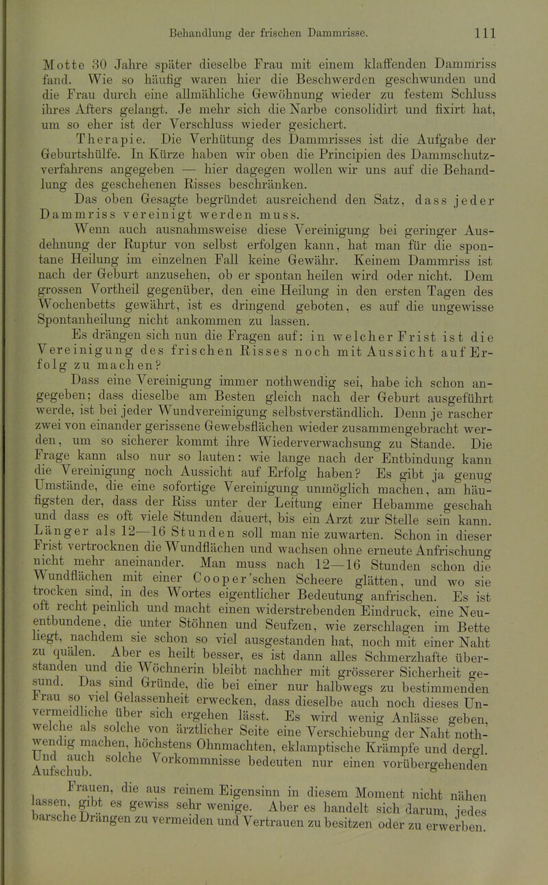 Motte 30 Jalire später dieselbe Frau mit einem klaffenden Dammriss fand. Wie so häufig waren hier die Beschwerden geschwunden und die Frau dm'ch eine allmähliche Gewöhnung wieder zu festem Schluss ilu-es Afters gelaugt. Je mehr sich die Narbe consolidirt und fixirt hat, um so eher ist der Verschluss wieder gesichert. Therapie. Die Verhütung des Dammrisses ist die Aufgabe der Geburtshülfe. In Kürze haben wir oben die Principien des Dammschutz- verfahrens augegeben — hier dagegen wollen wir uns auf die Behand- lung des geschehenen Risses beschränken. Das oben Gesagte begründet ausreichend den Satz, dass jeder Dammriss vereinigt werden muss. Wenn auch ausnahmsweise diese Vereinigung bei geringer Aus- dehnung der Ruptur von selbst erfolgen kann, hat man für die spon- tane Heilung im einzelnen Fall keine Gewähr. Keinem Dammriss ist nach der Geburt anzusehen, ob er spontan heilen wird oder nicht. Dem gi-ossen Vortheil gegenüber, den eine Heilung in den ersten Tagen des Wochenbetts gewährt, ist es dringend geboten, es auf die ungewisse Spontanheilung nicht ankommen zu lassen. Es drängen sich nun die Fragen auf: in welcherFrist ist die Vereinigung des frischen Risses noch mit Aussicht auf Er- folg zu machen? Dass eine Vereinigung immer nothwendig sei, habe ich schon an- gegeben; dass dieselbe am Besten gleich nach der Geburt ausgeführt werde, ist hei jeder Wundvereinigung selbstverständlich. Denn je rascher zwei von einander gerissene Gewebsflächen wieder zusammengebracht wer- den, um so sicherer kommt ihre Wiederverwachsung zu Stande. Die Frage kann also nur so lauten: wie lange nach der Entbindung kann die Vereinigung noch Aussicht auf Erfolg haben? Es gibt ja genug Umstände, die eine sofortige Vereinigung unmögHch machen, am häu- figsten der, dass der Riss unter der Leitung einer Hebamme geschah und dass es oft viele Stunden dauert, bis ein Arzt zur Stelle sein kann. Länger als 12—16 Stunden soll man nie zuwarten. Schon in dieser Frist vertrocknen die Wundflächen und wachsen ohne erneute Anfrischuno- nicht mehr aneinander. Man muss nach 12—16 Stunden schon die Wundflächen mit einer Coop er'sehen Scheere glätten, und wo sie trocken sind, m des Wortes eigentlicher Bedeutung anfrischen. Es ist oft recht peinlich und macht einen widerstrebenden Eindruck, eine Neu- entbundene die unter Stöhnen und Seufzen, wie zerschlagen im Bette liegt, nachdem sie schon so viel ausgestanden hat, noch mit einer Naht zu quälen. Aber es heilt besser, es ist dann aUes Schmerzhafte über- standen und die Wöchnerin bleibt nachher mit grösserer Sicherheit ge- sund. Das sind Gründe, die bei einer nur halbwegs zu bestimmenden J^rau so viel Gelassenheit erwecken, dass dieselbe auch noch dieses Un- vermeidliche über sich ergehen lässt. Es wird wenig Anlässe geben, welche als solche von ärztHcher Seite eine Verschiebung der Naht noth- wendig machen höchstens Ohnmächten, eklamptische Krämpfe und dero-1 Aufschub ' Vorkommnisse bedeuten nur einen vorübergehenden Frauen, die aus reinem Eigensinn in diesem Moment nicht nähen lassen gibt es gewiss sehr wenige. Aber es handelt sich darum iedes barsche Drangen zu vermeiden und Vertrauen zu besitzen oder zu erwerben