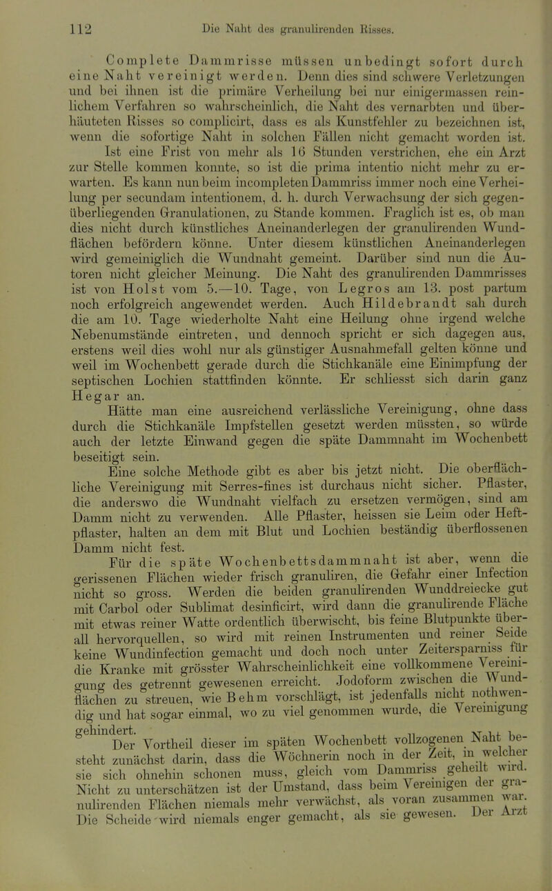 Complete Dammrisse müssen unbedingt sofort durch eine Naht vereinigt werden. Denn dies sind schwere Verletzungen und bei ihnen ist die primäre Verheiiung bei nur einigermassen rein- lichem Verfahren so wahrscheinlich, die Naht des vernarbten und über- häuteten Risses so complicirt, dass es als Kunstfehler zu bezeichnen ist, wenn die sofortige Naht in solchen Fällen nicht gemacht worden Lst. Ist eine Frist von mehr als 1 (i Stunden verstrichen, ehe ein Arzt zur Stelle kommen konnte, so ist die prima intentio nicht mehr zu er- warten. Es kann nun beim incompleten Dammriss immer noch eine Verhei- iung per secundam intentionem, d. h. durch Verwachsung der sich gegen- überliegenden Granulationen, zu Stande kommen. Fraglich ist es, ob man dies nicht durch künstliches Aneinanderlegen der granulirenden Wund- flächen befördern könne. Unter diesem künstlichen Aneinanderlegen wird gemeiniglich die Wundnaht gemeint. Darüber sind nun die Au- toren nicht gleicher Meinung. Die Naht des granulirenden Dammrisses ist von Holst vom 5.—10. Tage, von Legros am 13. post partum noch erfolgreich angewendet werden. Auch Hildebrandt sah durch die am 10. Tage wiederholte Naht eine Heilung ohne irgend welche Nebenumstände eintreten, und dennoch spricht er sich dagegen aus, erstens weil dies wohl nur als günstiger Ausnahmefall gelten könne und weil im Wochenbett gerade durch die Stichkanäle eine Einimpfung der septischen Lochien stattfinden könnte. Er schliesst sich darin ganz Hegar an. Hätte man eine ausreichend verlässliche Vereinigung, ohne dass durch die Stichkanäle Impfstellen gesetzt werden müssten, so würde auch der letzte Einwand gegen die späte Dammnaht im Wochenbett beseitigt sein. Eine solche Methode gibt es aber bis jetzt nicht. _ Die oberfläch- liche Vereinigung mit Serres-fines ist durchaus nicht sicher. Pflaster, die anderswo die Wundnaht vielfach zu ersetzen vermögen, sind am Damm nicht zu verwenden. Alle Pflaster, heissen sie Leim oder Heft- pflaster, halten an dem mit Blut und Lochien beständig überflossenen Damm nicht fest. Für die späte Wochenbettsdammnaht ist aber, wenn die o-erissenen Flächen wieder frisch granuliren, die Gefahr einer Infection nicht so gross. Werden die beiden granulirenden Wunddreiecke gut mit Carbol oder Sublimat desinficirt, wird dann die granulirende Fläche mit etwas reiner Watte ordentlich überwischt, bis feine Blutpunkte über- all hervorquellen, so wird mit reinen Instrumenten und reiner Seide keine Wundinfection gemacht und doch noch unter Zeitersparniss lur die Kranke mit grösster Wahrscheinlichkeit eine vollkommene Vereini- o-uno- des getrennt gewesenen erreicht. Jodoform zwischen die Wund- flächen zu streuen, wieBehm vorsclilägt, ist jedenfaUs nicht nothwen- diff und hat sogar emmal, wo zu viel genommen wurde, die Vereinigung Der Vortheü dieser im späten Wochenbett vollzogenen Naht be- steht zunächst darin, dass die Wöchnerm noch in der Zeit, m welcher sie sich ohnehin schonen muss, gleich vom Dammriss geheüt wird. Nicht zu unterschätzen ist der Umstand, dass beim Vereinigen der gra- nulirenden Flächen niemals mehr verwächst, als voran zusammen war Die Scheide wird niemals enger gemacht, als sie gewesen. Der Aizt