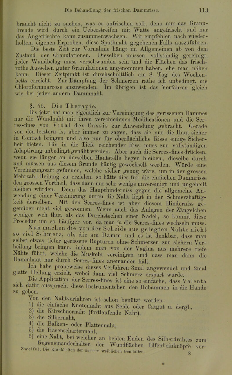 braucht nicht zu suchen, was er anfrischen soll, denn nur das Granu- Ih-eude wird durch ein Ueberstreifen mit Watte angefrischt und nur das Angefrischte kann zusammenwachsen. Wir emj)fehlen nach wieder- holtem eigenen Erproben, diese Späthnaht gegebenen Falls auszuführen. Die beste Zeit zur Vornahme hängt im Allgemeinen ab von dem Zustand der Granulationen. Dieselben müssen vollständig gereinigt, jeder Wundbelag muss verschwunden sein lind die Flächen das frisch- rothe Aussehen guter Granulationen angenommen haben, ehe man nähen kann. Dieser Zeitpunkt ist durchschnittlich am 8. Tag des Wochen- betts erreicht. Zur Dämpfung der Schmerzen rathe ich unbedingt, die Chloroformnarcose anzuwenden. Im übrigen ist das Verfahren gleich wie bei jeder andern Dammnaht. §. 56. Die Therapie. Bis jetzt hat man eigentlich zur Vereinigung des gerissenen Dammes nur die Wundnaht mit ilu-en verschiedenen Modificationen und die Ser- res-fines von Vidal des Cassis zur Anwendung gebracht. Gerade von den letztern ist aber immer zu sagen, dass sie nur die Haut sicher in Contact bringen und also nur für oberfläcliliche Risse einige Sicher- heit bieten. Ein in die Tiefe reichender Riss muss zur vollständigen Adaptirung unbedingt genäht werden. Aber auch die Serres-fines drücken, wenn sie länger an derselben Hautstelle liegen bleiben, dieselbe durch und müssen aus diesem Grunde häufig gewechselt werden. Würde eine Vereinigungsart gefunden, welche sicher genug wäre, um in der grossen Melirzahl Heilung zu erzielen, so hätte dies für die einfachen Dammrisse den grossen Vortheil, dass dann nur sehr wenige unvereinigt und ungeheilt bleiben würden. Denn das Haupthinderniss gegen die allgemeine An- wendung einer Vereinigung durch die Naht liegt in der Schmerzhaftig- keit derselben. Mit den Serres-fines ist aber diesem Hinderniss ge- genüber nicht viel gewonnen. Wenn auch das Anlegen der Zängelchen weniger weh thut, als das Durchstechen einer Nadel, so kommt diese Procedur um so häufiger vor, da man ja die Serres-fines wechseln muss. Nun machen die von der Scheide aus gelegten Nähte nicht so viel Schmerz, als die am Damm und es ist denkbar, dass man selbst etwas tiefer gerissene Rupturen ohne Schmerzen zur sichern Ver- heilung bringen kann, indem man von der Vagina aus mehrere tiefe Nahte führt, welche die Muskeln veremigen und dass man dann die Dammhaut nur durch Serres-fines aneinander hält. Ich habe probeweise dieses Verfahren 3mal angewendet und 2mal glatte Heilung erzielt, wobei dann viel Schmerz erspart wurde. • T, Pl^ Application der Serres-fines ist eine so einfache, dass Valenta sich datur aussprach, diese Instrumentchen den Hebammen in die Hände zu geben. Von den Nahtverfahren ist schon benützt worden: 1) die einfache Knotennaht aus Seide oder Catgut u. dergl., 2) die Kürschnernaht (fortlaufende Naht), 3) die Silbernaht, 4) die Balken- oder Plattennaht. 5) die Hasenschartennaht, 6) eine Naht, bei welcher an beiden Enden des Silberdrahtes zum Gegenemanderhalten der Wundflächen Elfenbeinknöpfe ver- Zweifel, Die Krankheiten der äussern weiblichen Genitalien. o