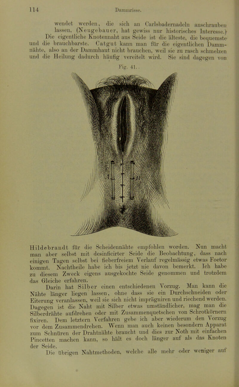 wendet werden, die sich an Carlsbadeniadeln anschrauben _ lassen, (Neugebauer, hat gewiss nur historisches Interesse.) Die eigentliche Knotennaht aus Seide ist die älteste, die bequemste und die brauchbarste. Catgut kann man für die eigentlichen Damm- nähte, also an der Dammhaut nicht brauchen, weil sie zu rasch schmelzen und die Heilung dadurch liäufig vereitelt wird. Sie sind dagegen von Fig. 41.. Hildebrandt für die Scheidennähte empfohlen worden. Nun macht man aber selbst mit desinficirter Seide die Beobachtung, dass nach einigen Tagen selbst bei fieberfreiem Verlauf regelmässig etwas Foetor kommt. Nachtheile habe ich bis jetzt nie davon bemerkt. Ich habe zu diesem Zweck eigens ausgekochte Seide genommen und trotzdem das Gleiche erfahren. Darin hat Silber einen entschiedenen Vorzug. Man kann die Nähte länger liegen lassen, ohne dass sie ein Durchschneiden oder Eiterung veranlassen, weil sie sich nicht imprägniren und riechend werden. Dagegen ist die Naht mit Silber etwas umständlicher, mag man die Silberdrähte aufdrehen oder mit Zusammenquetschen von Schrotkörnern fixiren. Dem letztern Verfahren gebe ich aber wiederum den Vorzug vor dem Zusammendrehen. Wenn man auch keinen besondern Apparat zum Schnüren der Drahtnähte braucht und dies zur Noth mit einfachen Pincetten machen kann, so hält es doch länger auf als das Knoten der Seide. . ^ Die übrigen Nahtmethoden, welche alle mehr oder weniger aut