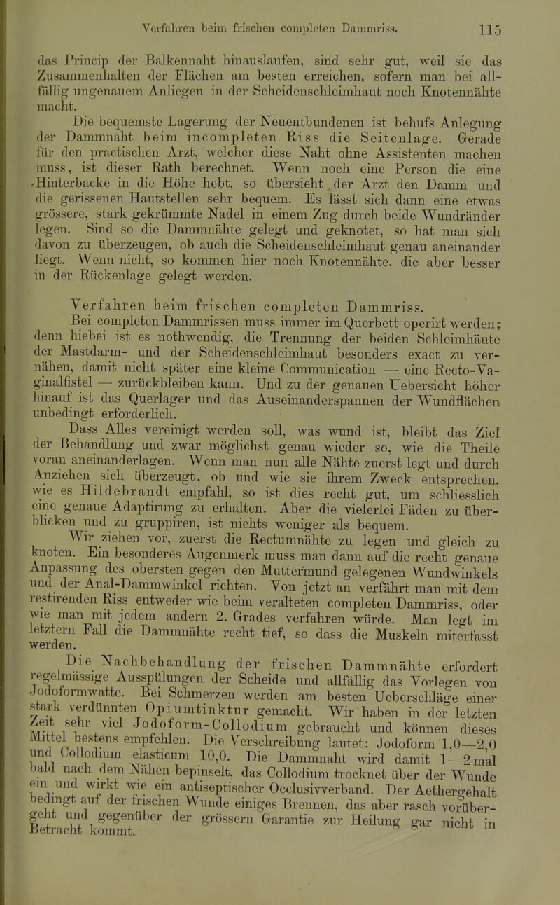 (las Princip der Balkennaht hinauslaufen, sind sehr gut, weil sie das Zusammenhalten der Flächen am besten erreichen, sofern man bei all- tiillig ungenauem Anliegen in der Scheidenschleimhaut noch Knotennähte macht. Die bequemste Lagerung der Neuentbundenen ist behufs Anlegung der Dammnaht beim incomjDleten Riss die Seitenlage. Gerade für den practischen Arzt, welcher diese Naht ohne Assistenten machen muss, ist dieser Rath berechnet. Wenn noch eine Person die eine -Hinterbacke in die Höhe hebt, so übersieht , der Arzt den Damm und die gerissenen Hautstellen sehr bequem. Es lässt sich dann eine etwas grössere, stark gekrümmte Nadel in einem Zug durch beide Wundränder legen. Sind so die Dammnähte gelegt und geknotet, so hat man sich davon zu überzeugen, ob auch die Scheidenschleimhaut genau aneinander liegt. Wenn nicht, so kommen hier noch Knotennähte, die aber besser in der Rückenlage gelegt werden. Verfahren beim frischen completen Dammriss. Bei completen Dammrissen muss immer im Querbett operirt werden; denn hiebei ist es nothwendig, die Trennung der beiden Sclileimhäute der Mastdarm- und der Scheidenschleimliaut besonders exact zu ver- nähen, damit nicht später eine kleine Communication — eine Recto-Va- ginalfistel — zurückbleiben kann. Und zu der genauen Uebersicht höher hinauf ist das Querlager und das Auseinanderspannen der Wundflächen unbedingt erforderlich. Dass Alles vereinigt werden soll, was wund ist, bleibt das Ziel der Behandlung und zwar möghchst genau wieder so, wie die Theile voran aneinanderlagen. Wenn man nun alle Nähte zuerst legt und durch Anziehen sich überzeugt, ob und wie sie ihrem Zweck entsprechen, wie es Hildebrandt empfahl, so ist dies recht gut, um schliesslich eine genaue Adaptirung zu erhalten. Aber die vielerlei Fäden zu über- bhcken und zu gruppiren, ist nichts weniger als bequem. Wir ziehen vor, zuerst die Rectumnähte zu legen und gleich zu knoten. Ein besonderes Augenmerk muss man dann auf die recht genaue Anpassung des obersten gegen den Muttermund gelegenen Wundwinkels und der Anal-Dammwinkel richten. Von jetzt an verfährt man mit dem restirenden Riss entweder wie beÜ2i veralteten completen Dammriss, oder wie man mit jedem andern 2. Grades verfahren würde. Man legt im letztern Fall die Dammnähte recht tief, so dass die Muskeln miterfasst werden. Die Nachbehandlung der frischen Dammnähte erfordert regelmassige Ausspülungen der Scheide und allfällig das Vorlegen von Jodotormwatte. Bei Schmerzen werden am besten Ueberschläge einer stark verdünnten Opiumtinktur gemacht. Wir haben in der letzten u Jodoform-Collodium gebraucht und können dieses Mittel bestens empfehlen. Die Verschreibung lautet: Jodoform 1,0—2 0 und CoUodium elasticum 10,0. Die Dammnaht wird damit 1-2 mal bald nach dem Nähen bepinselt, das CoUodium trocknet über der Wunde em und wirkt wie em antiseptischer Occlusivverband. Der Aethergehalt bedingt auf der frischen Wunde einiges Brennen, das aber rasch voiüber-