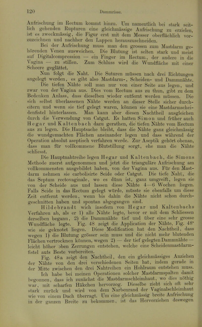 Anfrischung im Rectum kommt hinzu. Um namentlich bei stark seit- lich gehenden Rupturen eine gleichmässige Anfrischung zu erzielen, ist es zweckmässig, die Figur erst mit dem Messer oberfläclilich vor- zuzeichnen und nachher den Lappen herauszuschneiden. Bei der Anfrischung muss man den grossen zum Mastdarm ge- hörenden Venen ausweichen. Die Blutung ist selten stark und meist auf Digitalcompression — ein Finger im Rectum, der andere in die Vagina — zu stillen. Zum Schluss wird die Wundfläche mit einer Scheere geglättet. Nun folgt die Naht. Die Suturen müssen nach drei Richtungen angelegt werden, es gibt also Mastdarm-, Scheiden- und Dammnähte. Die tiefen Nähte soll man nur von einer Seite aus legen, und zwar von der Vagina aus. Dies vom Rectum aus zu thun, gibt zu dem Bedenken Anlass, dass dieselben wieder entfernt werden müssen. Die sich selbst überlassenen Nähte werden an dieser Stelle sicher durch- eitern und wenn sie tief gelegt waren, können sie eine Mastdarmschei- denfistel hinterlassen. Man kann aber diesen Nachtheil ausgleichen durch die Verwendung von Catgut. Es hatten Simon und früher auch He gar und K altenb ach dazu gerathen, die tiefen Nähte vom Rectum aus zu legen. Die Hauptsache bleibt, dass die Nähte ganz gleichmässig die wundgemachten Flächen aneinander legen und dass während der Operation absolut aseptisch verfaliren werde. Zur Aseptik gehört obenan, dass man für vollkommene Blutstillung sorgt, ehe man die Nähte schliesst. Die Hauptnahtreihe legen Hegar und Kaltenbach, die Simons Methode zuerst aufgenommen und jetzt die trianguläre Anfrischung am vollkommensten ausgebildet haben, von der Vagina aus. Für den Mast- darm nehmen sie carbolisirte Seide oder Catgut. Die tiefe Naht, die das Septum rectovaginale, wo es dünn ist, ganz umgreift, legen sie von der Scheide aus und lassen diese Nähte 4—6 Wochen liegen. Falls Seide in das Rectum gelegt würde, müsste sie ebenfalls um diese Zeit entfernt werden, wenn bis dahin die Nähte nicht schon durch- geschnitten haben und spontan abgegangen sind. Hildebrandt wich insofern von Hegar und Kaltenbachs Verfahren ab, als er 1) alle Nähte legte, bevor er mit dem SchHessen derselben begann, 2) die Dammnähte tief und über eine sehr grosse Wundfiäche legte. Fig. 48 zeigt die Application der Nähte, Fig. 48 wie sie geknotet liegen. Diese Modification hat den Nachtheil, dass wegen 1) die Blutung grösser sein muss und die nicht mehr blutenden Flächen vertrocknen können, wegen 2) — der tief gelegten Dammnähte ~ leicht höher oben Zerrungen entstehen, welche eine Scheidenmastdarm- fistel aufs Beste vorbereiten. Fig. 48a zeigt den Nachtheil, den ein gleichmässiges Anziehen der Nähte von den drei verschiedenen Seiten hat, indem gerade in der Mitte zwischen den drei Nahtreihen ein Hohlraum entstehen muss. Ich habe bei meinen Operationen solcher Mastdarmspalten damit begonnen, dass ich zunächst die Mastdarmschleimhaut, wo dies nöthig war, mit scharfen Häkchen hervorzog. Dieselbe zieht sich oft sehr stark zurück und wird von dem Narbenrand der Vaginalschleimhaut wie von einem Dach überragt. Um eine gleichmässig breite Anfrischung in der ganzen Breite zu bekommen, ist das Hervorziehen deswegen