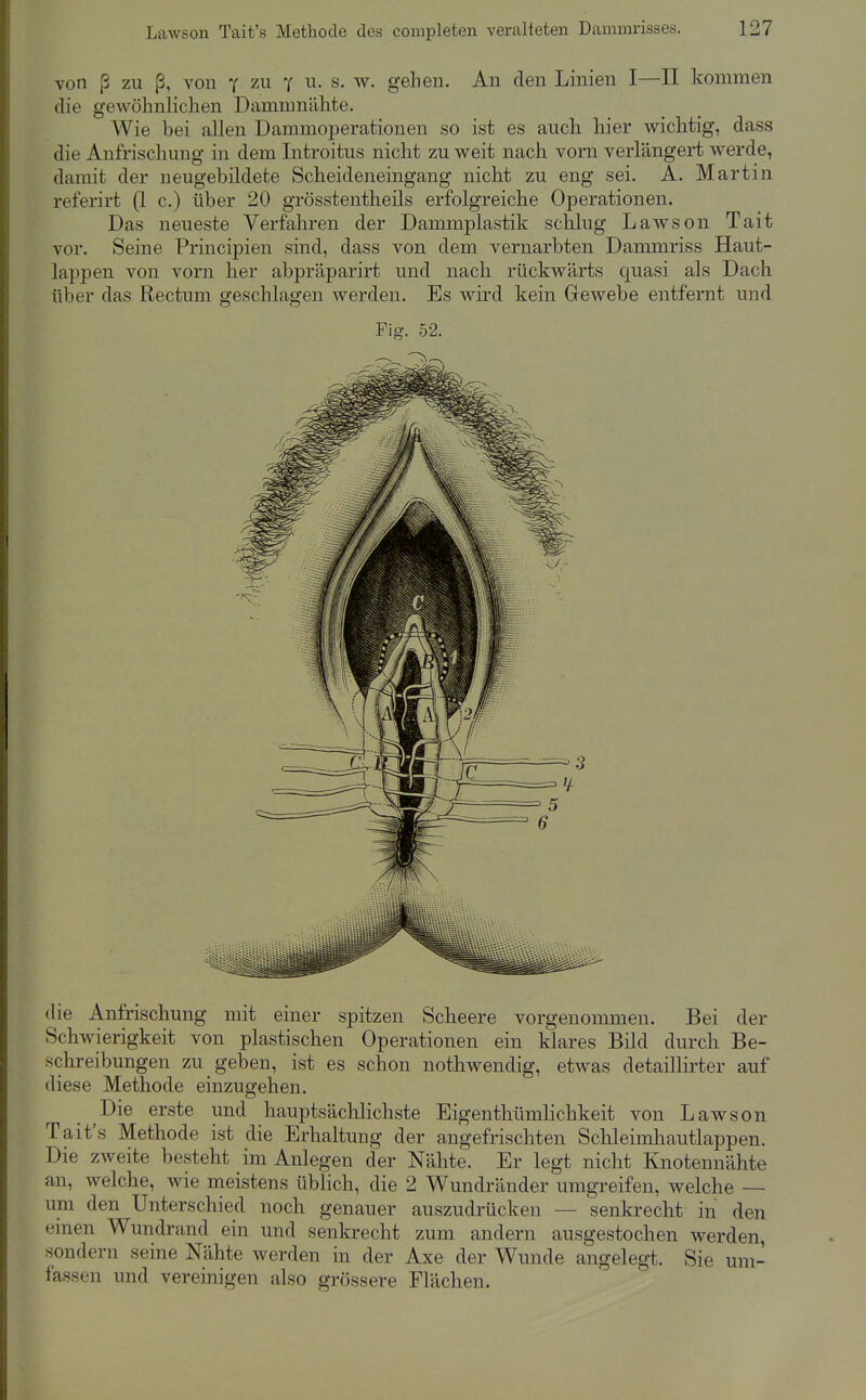 von ß zu ß, von y zu y u. s. w. geben. An den Linien I—II kommen die gewöhnlichen Dammnähte. Wie bei allen Dammoperationen so ist es auch hier v^^ichtig, dass die Anfrischung in dem Introitus nicht zu weit nach vorn verlängert werde, damit der neugebüdete Scheideneingang nicht zu eng sei. A. Martin referirt (1 c.) über 20 grösstentheils erfolgreiche Operationen. Das neueste Verfahren der Dammplastik schlug Lawson Tait vor. Seine Principien sind, dass von dem vernarbten Dammriss Haut- lappen von vorn her abpräparirt und nach rückwärts c^uasi als Dach über das Rectum geschlagen werden. Es wird kein Gewebe entfernt und Fig. 52. die Anfrischung mit einer spitzen Scheere vorgenommen. Bei der Schwierigkeit von plastischen Operationen ein klares Bild durch Be- schreibungen zu geben, ist es schon nothwendig, etwas detaillirter auf diese Methode einzugehen. Die erste und hauptsächlichste Eigenthümlichkeit von Lawson Tait's Methode ist die Erhaltung der angefrischten Schleimhautlappen. Die zweite besteht im Anlegen der Nähte. Er legt nicht Knotennähte an, welche, wie meistens üblich, die 2 Wundränder umgreifen, welche — um den Unterschied noch genauer auszudrücken — senkrecht in den einen Wundrand ein und senkrecht zum andern ausgestochen werden, sondern seine Nähte werden in der Axe der Wunde angelegt. Sie um- fassen und vereinigen also grössere Flächen.