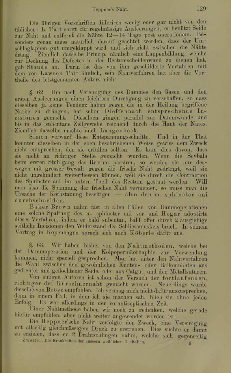 Heppner's Naht. Die übrigen Vorschriften differiren wenig oder gar nicht von den iibUchen: L. Tait sorgt für regelmässige Ausleerungen, er benützt Seide zur Naht und entfernt die Nähte 12—14 Tage post Operationen!. Be- sonders genau muss natürlich darauf geachtet werden, dass der Um- schlaglappen gut umgeklappt wird und sich nicht zwischen die Nähte drängt. Ziemlich dasselbe Princip, nämlich eine Lappenbildung, welche zur Deckung des Defectes in der Rectumscheidenwand zu dienen hat, gab Staude an. Darin ist das von ihm geschilderte Verfahren mit dem von Lawson Tait ähnlich, sein Nahtverfahren hat aber die Vor- theile des letztgenannten Autors nicht. §, 62. Um nach Vereinigung des Dammes den Grasen und deii ersten Ausleerungen einen leichtern Durchgang zu verschaffen, so dass dieselben ja keine Tendenz haben gegen die in der Heilung begriffene Narbe zu drängen, hat schon Dieffenbach entsprechende In- cisionen gemacht. Dieselben gingen parallel zur Dammwunde und bis in das subcutane Zellgewebe reichend durch die Haut der Nates. Ziemlich dasselbe machte auch Langenbeck. Simon verwarf diese Entspannungsschnitte. Und in der That konnten dieselben in der eben beschriebenen Weise gewiss dem Zweck nicht entsprechen, den sie erfüllen sollten. Es kam dies davon, dass sie nicht an richtiger Stelle gemacht wurden. Wenn die Scybala beim ersten Stuhlgang das Rectum passiren, so werden sie nur des- wegen mit grosser Grewalt gegen die frische Naht gedrängt, weil sie nicht ungehindert weiterfliessen können, weil sie durch die Contraction des Sphincter ani im untern Theü des Rectum gestaut werden. Will man also die Spannung der frischen Naht vermeiden, so muss man die Ursache der Kothstauung beseitigen — also den m. sphincter ani durchschneiden. Baker Brown nahm fast in allen Fällen von Dammoperationen eine solche Spaltung des m. sphincter ani vor und Hegar adoptii'te dieses Verfahren, indem er bald subcutan, bald offen durch 2 ausgiebige seitHche Incisionen den Widerstand des Schliessmuskels brach. In seinem Vortrag in Kopenhagen sprach sich auch Köberle dafür aus, §. 63. Wir haben bisher von den Nahtmethoden, welche bei der Dammoperation und der Kolpoperinäorhaphie zur Verwendung kommen, nicht speciell gesprochen. Man hat unter den Nahtverfahren die Wahl zwischen den gewöhnlichen Knoten- oder Balkennähten aus gedrehter und geflochtener Seide, oder aus Catgut, und den Metallsuturen. Von einigen Autoren ist schon der Versuch der fortlaufenden, richtiger der Kürschnernaht gemacht worden. Neuerdings wurde dieselbe von Brös e empfohlen. Ich vermag mich nicht dafür auszusprechen, denn in einem Fall, in dem ich sie machen sah, blieb sie ohne jeden Erfolg. Es war allerdings in der vorantiseptischen Zeit. Einer Nahtmethode haben wir noch zu gedenken, welche gerade hiefür empfohlen, aber nicht weiter angewendet worden ist. Die Heppner'sche Naht verfolgte den Zweck, eine Vereinigung mit allseitig gleichmässigem Druck zu erstreben. Dies suchte er damit zu erzielen, dass er 2 Drahtschlingen nahm, welche sich gegenseitig Zweifel, Die Krankheiten der äussern weiblichen Genitalien. n