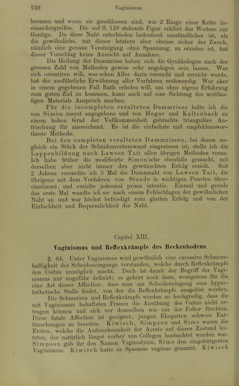 kreuzen und wenn sie geschlossen sind, wie 2 Ringe einer Kette in- einandergreifen. Die auf S. 128 stehende Figur erklärt das Weitere zur Genüge. Da diese Naht entschieden bedeutend umständlicher ist, als die gewöhnliche, mit dieser letztern aber ebenso sicher der Zweck, nämlich eine genaue Vereinigung ohne Spannung, zu erzielen ist, hat dieser Vorschlag keine Aussicht auf Annahme. Die Heilung der Dammrisse haben sich die Gynäkologen nach der grossen Zahl von Methoden gewiss sehr angelegen sein lassen. Wer sich Orientiren will, was schon Alles darin versucht und erreicht wurde, hat die ausführliche Erwähnung aller Verfahren nothwendig. Wer aber in einem gegebenen Fall Rath erholen will, um ohne eigene Erfahrung zum guten Ziel zu kommen, kann auch auf eine Sichtung des weitläu- figen Materials Anspruch machen. Für die incompleten veralteten Dammrisse halte ich die von Simon zuerst angegebene und von Hegar und Kaltenbach zu einem hohen Grad der Vollkommenheit gebrachte trianguläre An- frischung für ausreichend. Es ist die einfachste und empfehlenswer- theste Methode. Bei den completen veralteten Dammrissen, bei denen zu- gleich ein Stück der Scheidenrectumwand eingerissen ist, stelle ich die Lappenbilduug nach Lawson Tait allen übrigen Methoden voran. Ich habe früher die modificirte Simon'sche ebenfalls gemacht, mit derselben aber nicht immer den gewünschten Erfolg erzielt. Seit 2 Jahren versuchte ich 3 Mal die Dammnaht von Lawson Tait, die übrigens mit dem Verfahren von Staude in wichtigen Puncten über- einstimmt, und erzielte jedesmal prima intentio. Einmal und gerade das erste Mal wandte ich sie nach einem Fehlschlagen der gewöhnlichen Naht an und war höchst befriedigt vom glatten Erfolg und von der Einfachheit und Bequemlichkeit der Naht. Capitel XIII. Taginismus und Reflexkrämpfe des Beckenbodens. §. 64. Unter Vaginismus wird gewöhnlich eine excessive Schmerz- haftigkeit des Scheideneingangs verstanden, welche durch Reflexkrämpfe den Coitus unmöglich macht. Doch ist damit der Begriff des Vagi- nismus nur ungefähr definirt; es gehört noch dazu, wenigstens für die eine Art dieser Affection, dass man am Scheideneingang eine hyper- ästhetische Stelle findet, von der die Reflexkrämpfe ausgelöst werden. Die Schmerzen und Reflexkrämpfe werden so hochgradig, dass die mit Vaginismus behafteten Frauen die Ausübung des Coitus nicht er- tragen können und sich vor demselben wie vor der Folter fürchten. Diese fatale Affection ist geeignet, jungen Ehegatten schwere Ent- täuschungen zu bereiten. Kiwisch, Simpson und Sims waren die Ersten, welche die Aufmerksamkeit der Aerzte auf diesen Zustand lei- teten, der natürlich längst vorher von Collegen beobachtet worden war. Simpson gab ihr den Namen Vaginodynie, Sims den eingebürgerten Vaginismus. Kiwisch hatte es Spasmus vagmae genannt. Kiwiscli