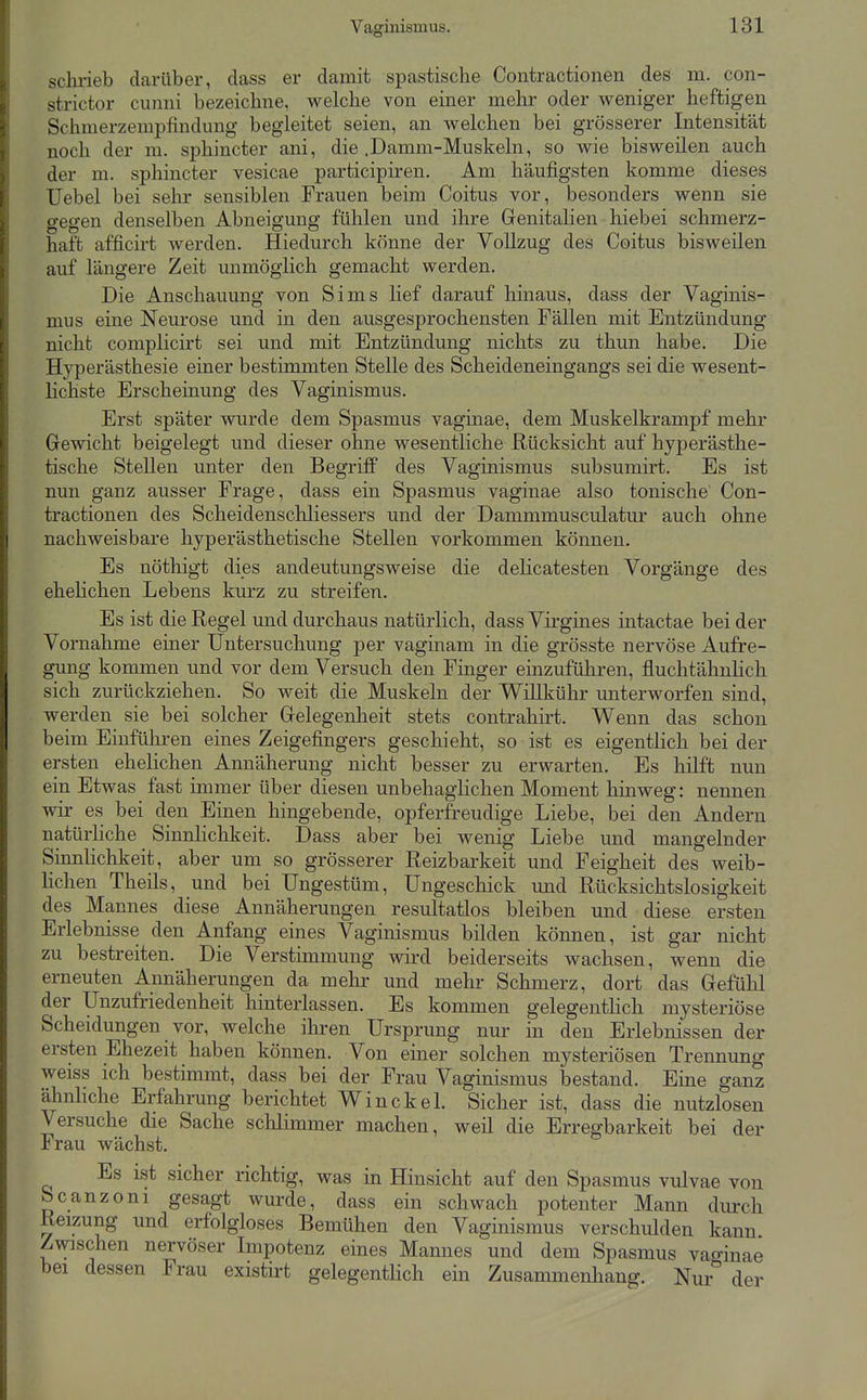 sclirieb darüber, dass er damit spastische Contractionen des m. con- strictor cimni bezeichne, welche von einer mehr oder weniger heftigen Schmerzempfindung begleitet seien, an welchen bei grösserer Intensität noch der m. sphincter ani, die .Damm-Muskeln, so wie bisweilen auch der m. sphincter vesicae participiren. Am häufigsten komme dieses Uebel bei sehr sensiblen Frauen beim Coitus vor, besonders wenn sie gegen denselben Abneigung fühlen und ihre Grenitalien hiebei schmerz- haft afficirt werden. Hiedurch könne der Vollzug des Coitus bisweilen auf längere Zeit unmöglich gemacht werden. Die Anschauung von Sims lief darauf hinaus, dass der Vaginis- mus eine Neurose und in den ausgesprochensten Fällen mit Entzündung nicht complicirt sei und mit Entzündung nichts zu thun habe. Die Hyperästhesie einer bestimmten Stelle des Scheideneingangs sei die wesent- lichste Erscheinung des Vaginismus. Erst später wurde dem Spasmus vaginae, dem Muskelkrampf mehr Grewicht beigelegt und dieser ohne wesentliche Rücksicht auf hyperästhe- tische Stellen unter den Begriff des Vaginismus subsumirt. Es ist nun ganz ausser Frage, dass ein Spasmus vaginae also tonische Con- tractionen des Scheidenschliessers und der Dammmusculatur auch ohne nachweisbare hyperästhetische Stellen vorkommen können. Es nöthigt dies andeutungsweise die dehcatesten Vorgänge des ehehchen Lebens kurz zu streifen. Es ist die Regel und durchaus natürlich, dass Virgines intactae bei der Vornahme einer Untersuchung per vaginam in die grösste nervöse Aufre- gung kommen und vor dem Versuch den Finger einzuführen, fluchtähnlich sich zurückziehen. So weit die Muskeln der Willkühr unterworfen sind, werden sie bei solcher Gelegenheit stets contrahirt. Wenn das schon beim Einführen eines Zeigefingers geschieht, so ist es eigentlich bei der ersten ehelichen Annäherung nicht besser zu erwarten. Es hilft nun ein Etwas fast immer über diesen unbehaglichen Moment hinweg: nennen wir es bei den Einen hingebende, opferfreudige Liebe, bei den Andern natürhche Sinnlichkeit. Dass aber bei wenig Liebe und mangelnder Sinnlichkeit, aber um so grösserer Reizbarkeit und Feigheit des weib- Hchen Theils, und bei Ungestüm, Ungeschick und Rücksichtslosigkeit des Mannes diese Annäherungen resultatlos bleiben und diese ersten Erlebnisse den Anfang eines Vaginismus bilden können, ist gar nicht zu bestreiten. Die Verstimmung wird beiderseits wachsen, wenn die erneuten Annäherungen da mehr und mehr Schmerz, dort das Gefühl der Unzufriedenheit hinterlassen. Es kommen gelegentHch mysteriöse Scheidungen vor, welche ihren Ursprung nur in den Erlebnissen der ersten Ehezeit haben können. Von einer solchen mysteriösen Trennung weiss ich bestimmt, dass bei der Frau Vaginismus bestand. Eine ganz ähnhche Erfahrung berichtet Win ekel. Sicher ist, dass die nutzlosen Versuche die Sache schlimmer machen, weil die Erregbarkeit bei der Frau wächst. Es ist sicher richtig, was in Hinsicht auf den Spasmus vulvae von bcanzoni gesagt wurde, dass ein schwach potenter Mann durch Reizung und erfolgloses Bemühen den Vaginismus verschulden kann Zwischen nervöser Impotenz eines Mannes und dem Spasmus vaginae bei dessen Frau existirt gelegentlich ein Zusammenliang. Nur der