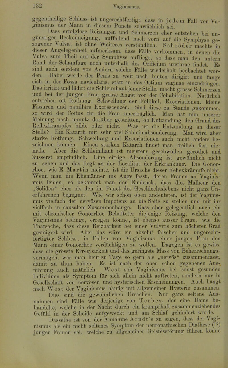 gegentheihge Schluss ist ungerechtfertigt, dass in jedem Fall von Va- gnusmus der Mann in diesem Puncte schwächlicli sei. Dass erfolglose Reizungen und Schmerzen eher entstehen bei un- günstiger Beckenneigung, auffallend nach vorn auf die Symphyse ge- zogener Vulva, ist ohne Weiteres verständlich. Schröder machte in dieser Angelegenheit aufmerksam, dass Fälle vorkommen, in denen die Vulva zum Theil auf der Symphyse aufliegt, so dass man den untern Rand der Schamfuge noch unterhalb des Orificium urethrae findet. Es sind auch seitdem von Andern solche Fälle wiederholt beobachtet wor- den. Dabei werde der Penis zu weit nach hinten dirigirt und fange sich in der Fossa navicularis, statt in das Ostium vaginae einzudringen. Das irritirt und lädirt die Schleimhaut jener Stelle, macht grosse Schmerzen und bei der jungen Frau grosse Angst vor der Cohabitation. NatUrhch entstehen oft Röthung, Schwellung der Follikel, Excoriationen, kleine Fissuren und papilläre Excrescenzen. Sind diese zu Stande gekommen, so wird der Coitus für die Frau unerträgHch. Man hat nun unserer Meinung nach unnütz darüber gestritten, ob Entzündung den Grund des Reflexkrampfes bilde oder nicht. Was ist die Entzündung an dieser Stelle? Ein Katarrh mit sehr viel Schleimabsonderung. Man wird aber starke Röthung, Schwellung und Excoriationen auch nicht anders be- zeichnen können. Einen starken Katarrh findet man freihch fast nie- mals. Aber die Schleimhaut ist meistens geschwöllen geröthet und äusserst empfindlich. Eine eitrige Absonderung ist gewöhnlich nicht zu sehen und das liegt an der Localität der Erkrankung. Die Gonor- rhoe, wie E. Martin meinte, ist die Ursache dieser Reflexkrämpfe nicht. Wenn man die Ehemänner ins Auge fasst, deren Frauen an Vaginis- mus leiden, so bekommt man den Eindruck, dass dies Malheur den „Soliden eher als den im Punct des Gesclilechtslebens nicht ganz Un- erfahrenen begegnet. Wie wir schon oben andeuteten, ist der Vaginis- mus vielfach der nervösen Impotenz an die Seite zu stellen und mit ihr vielfach in causalem Zusammenhange. Dass aber gelegentlich auch ein mit chronischer Gonorrhoe Behafteter diejenige Reizung, welche den Vaginismus bedingt, erregen könne, ist ebenso ausser Frage, wie die Thatsache, dass diese Reizbarkeit bei einer Vulvitis zum höchsten Grad gesteigert wird. Aber das wäre ein absolut falscher und ungerecht- fertigter Scliluss, in Fällen von Vaginismus einer jungen Frau den Mann einer Gonorrhoe verdächtigen zu wollen. Dagegen ist es gewiss, dass die grösste Erregbarkeit und das geringste Mass von Belierrschungs- Yermögen, was man heut zu Tage so gern als „nervös zusammenfasst, damit zu thun haben. Es ist nach der oben schon gegebenen Aus- führung auch natürlich. West sah Vaginismus bei sonst gesunden Individuen als Symptom für sich allein nicht auftreten, sondern nur in Gesellschaft von nervösen und hysterischen Erscheinungen. Auch hängt nach West der Vaginismus häufig mit allgemeiner Hysterie zusammen. Dies sind die gewöhnlichen Ursachen. Nur ganz seltene Aus- nahmen sind Fälle wie derjenige von Terb es, der eine Dame be- handelte, welche in der Nacht durch ein krampfhaft zusammenziehendes Gefühl in der Scheide aufgeweckt und am Schlaf gehindert wurde. Dasselbe ist von der Annahme Arndt's zu sagen, dass der Vagi- nismus als ein nicht seltenes Symptom der neuropathischen Diathese (!?) junger Frauen sei, welche zu allgemeiner Geistesstörung führen könne