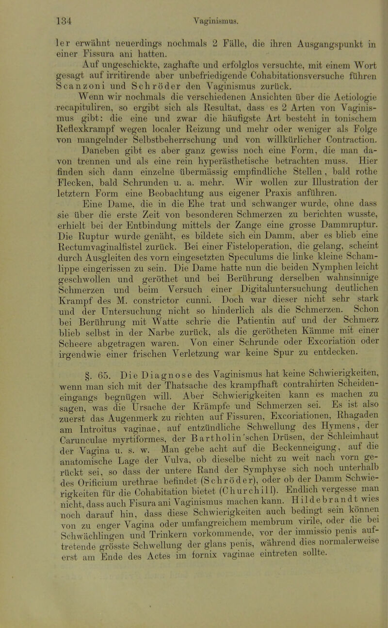 1er erwähnt neuerdings nochmals 2 Fälle, die ihren Ausgangspunkt in einer Pissura ani hatten. Auf ungeschickte, zaghafte und erfolglos versuchte, mit einem Wort gesagt auf irritirende aber unbefriedigende Cohahitationsversuche führen Scanzoni und Schröder den Vaginismus zurück. Wenn wir nochmals die verschiedenen Ansichten über die Aetiologie recapituliren, so ergibt sich als Resultat, dass es 2 Arten von Vaginis- mus gibt: die eine und zwar die häufigste Art besteht in tonischem Reflexkrampf wegen localer Reizung und mehr oder weniger als Folge von mangelnder Selbstbeherrschung und von willkürlicher Contraction. Daneben gibt es aber ganz gewiss noch eine Form, die man da- von trennen und als eine rein hyperästhetische betrachten muss. Hier finden sich dann einzelne übermässig empfindliche Stellen, bald rothe Flecken, bald Schrunden u. a. mehr. Wir wollen zur Illustration der letztern Form eine Beobachtung aus eigener Praxis anführen. Eine Dame, die in die Ehe trat und schwanger wurde, ohne dass sie über die erste Zeit von besonderen Schmerzen zu berichten wusste, erhielt bei der Entbindung mittels der Zange eine grosse Dammruptur. Die Ruptur wurde genäht, es bildete sich ein Damm, aber es blieb eine Rectumvaginalfistel zurück. Bei einer Fisteloperation, die gelang, scheint durch Ausgleiten des vorn eingesetzten Speculums die linke kleine Scham- lippe eingerissen zu sein. Die Dame hatte nun die beiden Nymphen leicht geschwollen und geröthet und bei Berührung derselben wahnsinnige Schmerzen und beim Versuch einer Digitaluntersuchuug deutlichen Krampf des M. constrictor cunni. Doch war dieser nicht sehr- stark und der Untersuchung nicht so hinderhch als die Schmerzen. Schon bei Berührung mit Watte schrie die Patientin auf und der Schmerz blieb selbst in der Narbe zurück, als die gerötheten Kämme mit einer Scheere abgetragen waren. Von einer Schrunde oder Excoriation oder irgendwie einer frischen Verletzung war keine Spur zu entdecken. §. 65, Die Diagnose des Vaginismus hat keine Schwierigkeiten, wenn man sich mit der Thatsache des krampfliaft contrahirten Scheiden- eingangs begnügen will. Aber Schwierigkeiten kann es machen zu sagen, was die Ursache der Krämpfe und Schmerzen sei. Es ist also zuerst das Augenmerk zu richten auf Fissuren, Excoriationen, Rhagaden am Introitus vaginae, auf entzündliche Schwellung des Hymens, der Carunculae myrtiformes, der Bartholin'schen Drüsen, der Sclilemihaut der Vao-ina u. s. w. Man gebe acht auf die Beckenneigung, auf die anatomfsche Lage der Vulva, ob dieselbe nicht zu weit nach vorn ge- rückt sei, so dass der untere Rand der Symphyse sich noch unterliaib des Orificium urethrae befindet (Schröder), oder ob der Damm Schwie- rigkeiten für die Cohabitation bietet (Churchill). Endlich vergesse man nicht, dass auch Fisura ani Vaginismus machen kann. H11 d e b r a n d t wies noch darauf hin, dass diese Schwierigkeiten auch bedingt sem können von zu enf^er Vagina oder umfangreichem membruin virile, oder die bei Schwächhngen und Trinkern vorkommende, vor der immissio penis aut- tretende grösste Schwellung der glans penis, während dies normalerweise erst am Ende des Actes im fornix vaginae eintreten soUte.