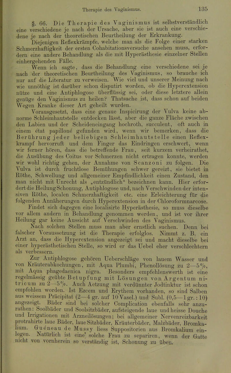 §. 66. Die Therapie des Vaginismus ist selbstverständlich eine verschiedene je nach der Ursache, aber sie ist auch eine verschie- dene je nach der theoretischen Beurtheilung der Erkrankung. Diejenigen Reflexkrämpfe, welche man als die Folge einer starken Schmerzhaffcigkeit der ersten Cohabitationsversuche ansehen muss, erfor- dern eine andere Behandlung als die mit Hyperästhesie einzelner Stellen einhergehenden Fälle. Wenn ich sagte, dass die Behandlung eine verschiedene sei je nach der theoretischen Beurtheilung des Vaginismus, so brauche ich nur auf die Literatur zu vervs^eisen. Wie viel und unserer Meinung nach wie unnöthig ist darüber schon disputirt worden, ob die Hyperextension nütze und eine Antiphlogose überflüssig sei, oder diese letztere allein genüge den Vaginismus zu heilen? Thatsache ist, dass schon auf beiden Wegen Kranke dieser Art geheilt wurden. Vorausgesetzt, dass eine genaue Inspicirung der Vulva keine ab- norme Sclileimhautstelle entdecken lässt, aber die ganze Fläche zwischen den Labien und der Scheideneingang hochroth, succulent, oft auch in einem etat papillone gefunden wird, wenn wir bemerken, dass die Berührung jeder beliebigen Schleimhautstelle einen Reflex- krampf hervorruft und dem Finger das Eindringen erschwert, wenn wir ferner hören, dass die betreffende Frau, seit kurzem verheirathet, die Ausübung des Coitus vor Schmerzen nicht ertragen konnte, werden wir wohl richtig gehen, der Annahme von Scanzoni zu folgen. Die Vulva ist durch fruchtlose Bemühungen schwer gereizt, sie bietet in Rothe, Schwellung und allgemeiner Empfindlichkeit einen Zustand, den man nicht mit Unrecht als „entzündlich bezeichnen kann. Hier erfor- dert die Heilung Schonung, Antiphlogose und, nach Verschwinden der inten- siven Rothe, localen Schmerzhaftigkeit etc. eine Erleichterung für die folgenden Annäherungen durch Hyperextension in der Chloroformnarcose. Findet sich dagegen eine localisirte Hyperästhesie, so muss dieselbe vor allem andern in Behandlung genommen werden, und ist vor ihrer Heilung gar keine Aussicht auf Verschwinden des Vaginismus. Nach solchen Stellen muss man aber ernstlich suchen. Denn bei falscher Voraussetzung ist die Therapie erfolglos. Mmmt z. B, ein A.rzt an, dass die Hyperextension angezeigt sei und macht dieselbe bei einer hyperästhetischen Stelle, so wird er das Uebel eher verschlechtern als verbessern. Zur Antiplilogose gehören Ueberscliläge von lauem Wasser und von Kräuterabkochungen, mit Aqua Plumbi, Phenollösung zu 2—ö^/o, mit Aqua phagedaenica nigra. Besonders empfehlenswerth ist eine regelmässig geübte Betupfung mit Lösungen von Argeutum ni- tricum zu 2—ö'^/o. Auch Aetzung mit verdünnter Jodtinktur ist schon empfohlen worden. Ist Ezcem und Erythem vorhanden, so sind Salben aus weissem Präcipitat (2—4 gr. auf 10 Vasel.) und Suhl. (0,5—1 gr.: 10) angezeigt. Bäder sind bei solcher Comphcation ebenfalls sehr anzu- rathen: Soolbäder und Soolsitzbäder, aufsteigende laue undheisse Douche und Irrigationen mit Arzneilösungen; bei allgemeiner Nervenreizbarkeit protrahirte laue Bäder, laue Sitzbäder, Kräuterbäder, Malzbäder, Bromka- 1mm. Gueneau de Mussy Hess Suppositorien aus Bromkalium ein- legen. Natürlich ist eine' solche Frau zu separiren, wenn der Gatte nicht von vornherein so verständig ist, Schonung zu üben.