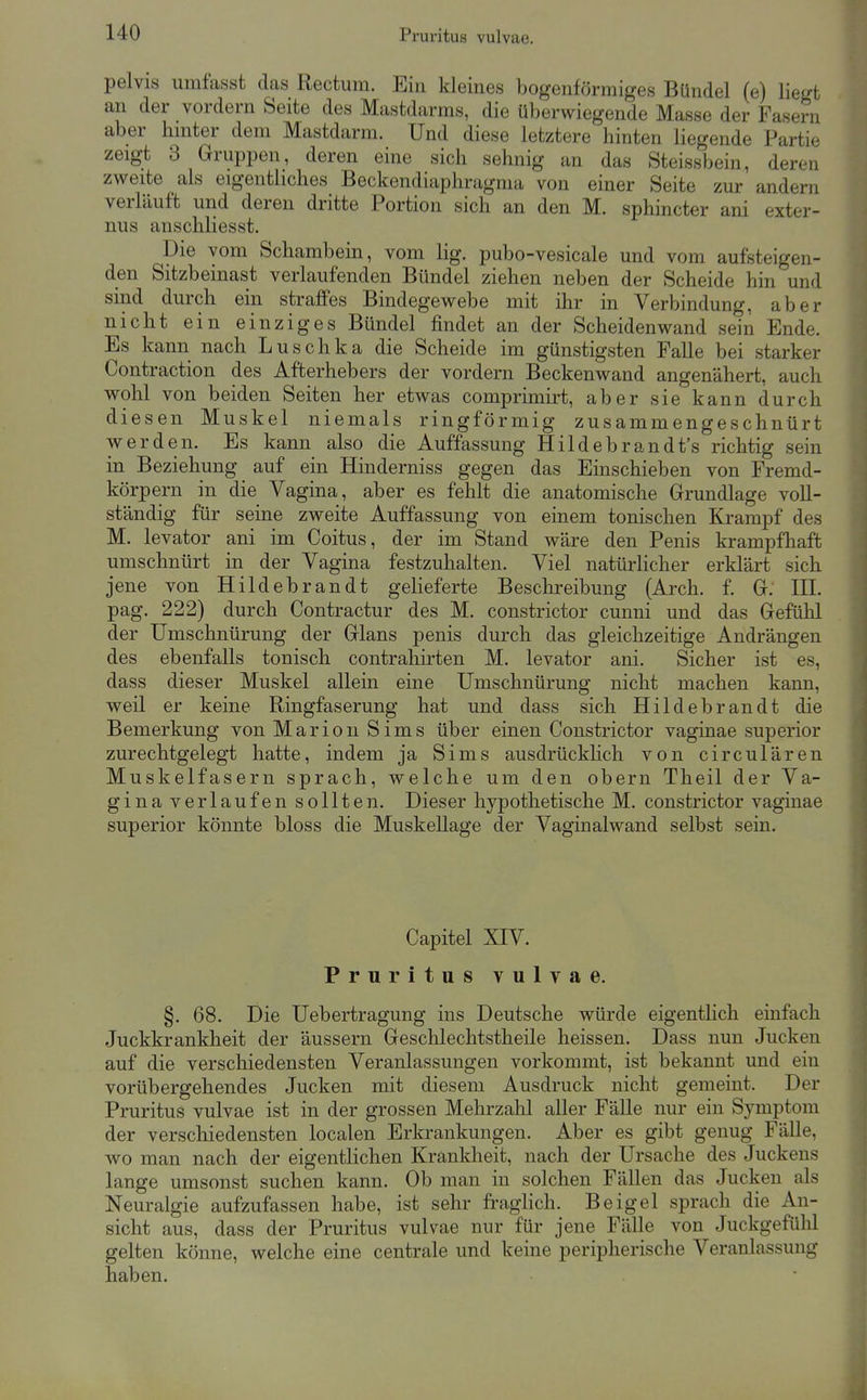 pelvis umfasst das Rectum. Ein kleines bogenförmiges Bündel (e) liegt an der vordem Seite des Mastdarms, die überwiegende Masse der Fasern aber hinter dem Mastdarm. Und diese letztere hinten liegende Partie zeigt 3 Gruppen, deren eine sich sehnig an das Steissbein, deren zweite als eigentliches Beckendiaphragma von einer Seite zur andern verläuft und deren dritte Portion sich an den M. sphincter ani exter- nus anschliesst. Die vom Schambein, vom lig. pubo-vesicale und vom aufsteigen- den Sitzbeinast verlaufenden Bündel ziehen neben der Scheide hin und sind durch ein straffes Bindegewebe mit ihr in Verbindung, aber nicht ein einziges Bündel findet an der Scheiden wand sein Ende. Es kann nach Luschka die Scheide im günstigsten Falle bei starker Contraction des Afterhebers der vordem Beckenwand angenähert, auch wohl von beiden Seiten her etwas comprimirt, aber sie kann durch diesen Muskel niemals ringförmig zusammengeschnürt werden. Es kann also die Auffassung Hildebrandt's richtig sein in Beziehung auf ein Hinderniss gegen das Einschieben von Fremd- körpern in die Vagina, aber es fehlt die anatomische Grundlage voll- ständig für seine zweite Auffassung von einem tonischen Krampf des M. levator ani im Coitus, der im Stand wäre den Penis krampfliaft umschnürt in der Vagina festzuhalten. Viel natürhcher erklärt sich jene von Hildebrandt gelieferte Beschi-eibung (Arch. f. G. III. pag. 222) durch Contractur des M. constrictor cunni und das Gefühl der Umschnürung der Glans penis durch das gleichzeitige Andrängen des ebenfalls tonisch contrahirten M. levator ani. Sicher ist es, dass dieser Muskel allein eine Umschnürung nicht machen kann, weil er keine Ringfaserung hat und dass sich Hildebrandt die Bemerkung von Marion Sims über einen Constrictor vaginae superior zurechtgelegt hatte, indem ja Sims ausdrückhch von circulären Muskelfasern sprach, welche um den oberu Theil der Va- ginaverlaufen sollten. Dieser hypothetische M. constrictor vaginae superior könnte bloss die Muskellage der Vaginalwand selbst sein. Capitel XIV. Pruritus vulvae. §. 68. Die Uebertragung ins Deutsche würde eigentlich einfach Juckkrankheit der äussern Geschlechtstheüe heissen. Dass nun Jucken auf die verschiedensten Veranlassungen vorkommt, ist bekannt und ein vorübergehendes Jucken mit diesem Ausdruck nicht gemeint. Der Pruritus vulvae ist in der grossen Mehrzahl aller Fälle nur ein Symptom der verschiedensten localen Erkrankungen. Aber es gibt genug Fälle, wo man nach der eigentlichen Krankheit, nach der Ursache des Juckens lange umsonst suchen kann. Ob man in solchen Fällen das Jucken als Neuralgie aufzufassen habe, ist sehr fraghch. Beigel sprach die An- sicht aus, dass der Pruritus vulvae nur für jene Fälle von Juckgefühl gelten könne, welche eine centrale und keine peripherische Veranlassung haben.