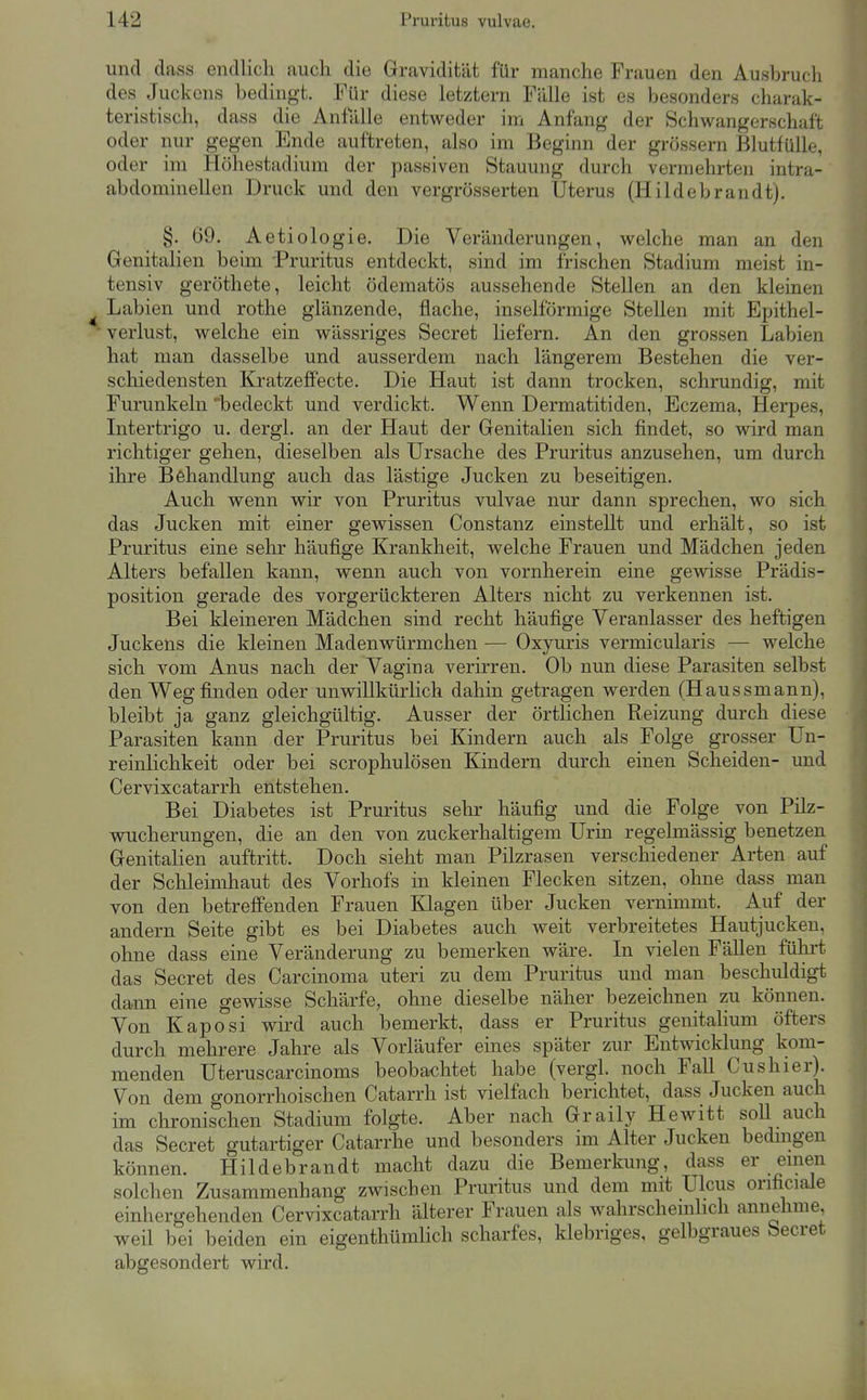 und dass endlich auch die Gravidität für manche Frauen den Ausbruch des Juckens bedingt. Für diese letztern Fälle ist es besonders charak- teristisch, dass die Anfälle entweder im Anfang der Schv^angerschaft oder nur gegen Ende auftreten, also im Beginn der grössern Blutfülle, oder im Höhestadium der passiven Stauung durch vermehrten intra- abdominellen Druck und den vergrösserten Uterus (Hildebrandt). §. 69. Aetiologie. Die Veränderungen, welche man an den Genitalien beim Pruritus entdeckt, sind im frischen Stadium meist in- tensiv geröthete, leicht ödematös aussehende Stellen an den kleinen Labien und rothe glänzende, flache, inselförmige Stellen mit Epithel- Verlust, welche ein wässriges Secret liefern. An den grossen Labien hat man dasselbe und ausserdem nach längerem Bestehen die ver- schiedensten KratzefPecte. Die Haut ist dann trocken, schrundig, mit Furunkeln 'bedeckt und verdickt. Wenn Dermatitiden, Eczema, Herpes, Intertrigo u. dergl. an der Haut der Genitalien sich findet, so wird man richtiger gehen, dieselben als Ursache des Pruritus anzusehen, um durch ihre Behandlung auch das lästige Jucken zu beseitigen. Auch wenn wir von Pruritus vulvae nur dann sprechen, wo sich das Jucken mit einer gewissen Constanz einstellt und erhält, so ist Pruritus eine sehr häufige Krankheit, welche Frauen und Mädchen jeden Alters befallen kann, wenn auch von vornherein eine gewisse Prädis- position gerade des vorgerückteren Alters nicht zu verkennen ist. Bei kleineren Mädchen sind recht häufige Veranlasser des heftigen Juckens die kleinen Madenwürmchen — Oxyuris vermicularis — welche sich vom Anus nach der Vagina verirren. Ob nun diese Parasiten selbst den Weg finden oder unwillkürlich dahin getragen werden (Haussmann), bleibt ja ganz gleichgültig. Ausser der örtlichen Reizung durch diese Parasiten kann der Pruritus bei Kindern auch als Folge grosser Un- reinlichkeit oder bei scrophulösen Kindern durch einen Scheiden- und Cervixcatarrh entstehen. Bei Diabetes ist Pruritus sehr häufig und die Folge von Pilz- wucherungen, die an den von zuckerhaltigem Urin regelmässig benetzen Genitalien auftritt. Doch sieht man Pilzrasen verschiedener Arten auf der Schleimhaut des Vorhofs in kleinen Flecken sitzen, ohne dass man von den betreffenden Frauen Klagen über Jucken vernimmt. Auf der andern Seite gibt es bei Diabetes auch weit verbreitetes Hautjucken, ohne dass eine Veränderung zu bemerken wäre. In vielen Fällen führt das Secret des Carcinoma uteri zu dem Pruritus und man beschuldigt dann eine gewisse Schärfe, ohne dieselbe näher bezeichnen zu können. Von Kaposi wird auch bemerkt, dass er Pruritus genitalium öfters durch mehrere Jahre als Vorläufer eines später zur Entwicklung kom- menden Uteruscarcinoms beobachtet habe (vergl. noch Fall Cushier). Von dem gonorrhoischen Catarrh ist vielfach berichtet, dass Jucken auch im chronischen Stadium folgte. Aber nach Graily Hewitt soll auch das Secret gutartiger Catarrhe und besonders im Alter Jucken bedmgen können. Hildebrandt macht dazu die Bemerkung, dass er emen solchen Zusammenhang zwischen Pruritus und dem mit Ulcus orificiale einhergehenden Cervixcatarrh älterer Frauen als wahrschemhch annehme, weil bei beiden ein eigenthümlich scharfes, klebriges, gelbgraues Secret abgesondert wird.