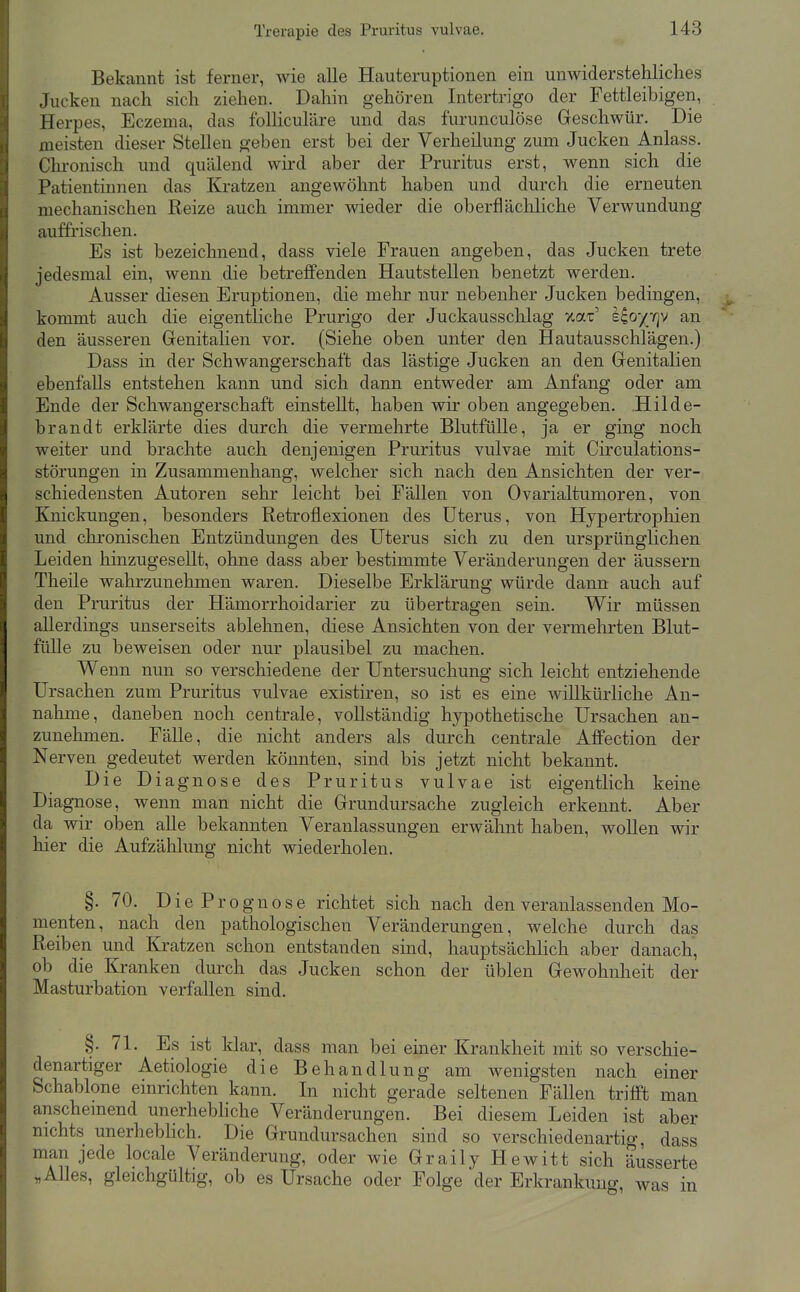 Bekannt ist ferner, wie alle Hauteruptionen ein unwiderstehliches Jucken nach sich ziehen. Daliin gehören Intertrigo der Fettleibigen, Herpes, Eczema, das folliculäre und das furunculöse Geschwür. Die meisten dieser Stellen geben erst bei der Verheilung zum Jucken Anlass. Chronisch und quälend wird aber der Pruritus erst, wenn sich die Patientinnen das Kratzen angewöhnt haben und durch die erneuten mechanischen Reize auch immer wieder die oberflächliche Verwundung auffrischen. Es ist bezeichnend, dass viele Frauen angeben, das Jucken trete jedesmal ein, wenn die betreffenden Hautstellen benetzt werden. Ausser diesen Eruptionen, die mehr nur nebenher Jucken bedingen, kommt auch die eigentliche Prurigo der Juckausschlag v.a.t' eio'/jQ'^ an den äusseren Genitalien vor. (Siehe oben unter den Hautausschlägen.) Dass in der Schwangerschaft das lästige Jucken an den Genitalien ebenfalls entstehen kann und sich dann entweder am Anfang oder am Ende der Schwangerschaft einstellt, haben wir oben angegeben. Hilde- brandt erklärte dies durch die vermehrte Blutfülle, ja er ging noch weiter und brachte auch denjenigen Pruritus vulvae mit Circulations- störungen in Zusammenhang, welcher sich nach den Ansichten der ver- schiedensten Autoren sehr leicht bei Fällen von Ovarialtumoren, von Knickungen, besonders Retroflexionen des Uterus, von Hypertrophien und chronischen Entzündungen des Uterus sich zu den ursprünglichen Leiden hinzugesellt, ohne dass aber bestimmte Veränderungen der äussern Theile wahrzunehmen waren. Dieselbe Erklärung würde dann auch auf den Pruritus der Hämorrhoidarier zu übertragen sein. Wir müssen allerdings unserseits ablehnen, diese Ansichten von der vermehrten Blut- fülle zu beweisen oder nur plausibel zu machen. Wenn nun so verschiedene der Untersuchung sich leicht entziehende Ursachen zum Pruritus vulvae existiren, so ist es eine willkürliche An- nahme, daneben noch centrale, vollständig hypothetische Ursachen an- zunehmen. Fälle, die nicht anders als durch centrale AflFection der Nerven gedeutet werden könnten, sind bis jetzt nicht bekannt. Die Diagnose des Pruritus vulvae ist eigentlich keine Diagnose, wenn man nicht die Grundursache zugleich erkennt. Aber da wir oben alle bekannten Veranlassungen erwähnt haben, wollen wir hier die Aufzählung nicht wiederholen. §. 70. Die Prognose richtet sich nach den veranlassenden Mo- menten, nach den pathologischen Veränderungen, welche durch das Reiben und Kratzen schon entstanden sind, hauptsächlich aber danach, ob die Kranken durch das Jucken schon der üblen Gewohnheit der Masturbation verfallen sind. §.71. Es ist klar, dass man bei einer Krankheit mit so verschie- denartiger Aetiologie die Behandlung am wenigsten nach einer Schablone einrichten kann. In nicht gerade seltenen Fällen trifft man anschemend unerhebhche Veränderungen. Bei diesem Leiden ist aber nichts unerheblich. Die Grundursachen sind so verschiedenartig, dass man jede locale Veränderung, oder wie Graily Hewitt sich äusserte „AUes, gleichgültig, ob es Ursache oder Folge der Erkrankung, was in