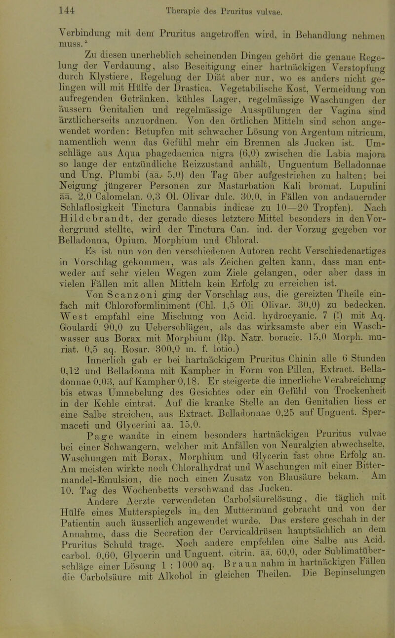 Verbindung mit dem Pruritus angetroffen wird, in Behandlung nehmen muss  Zu diesen unerheblich scheinenden Dingen gehört die genaue Rege- lung der Verdauung, also Beseitigung einer hartnäckigen Verstopfung durch Klystiere, Regelung der Diät aber nur, wo es anders nicht ge- lingen will mit Hülfe der Drastica. Vegetabilische Kost, Vermeidung von aufregenden Gretränken, kühles Lager, regelmässige Waschungen der äussern Genitalien und regelmässige Ausspülungen der Vagina sind ärztlicherseits anzuordnen. Von den örtlichen Mitteln sind schon ange- wendet worden: Betupfen mit schwacher Lösung von Argentum nitricum, namentlich wenn das Grefühl mehr ein Brennen als Jucken ist. Um- schläge aus Aqua phagedaenica nigra (6,0) zwischen die Labia majora so lange der entzündliche Reizzustand anhält, Unguentum Belladonnae und Ung. Plumbi (aa.. 5,0) den Tag über aufgestrichen zu halten; bei Neigung jüngerer Personen zur Masturbation Kali bromat. Lupulini ää. 2,0 Calomelan. 0,3 Ol. Olivar dulc. 30,0, in Fällen von andauernder Schlaflosigkeit Tinctura Cannabis indicae zu 10 — 20 Tropfen). Nach Hildebrandt, der gerade dieses letztere Mittel besonders in den Vor- dergrund stellte, wird der Tinctura Can. ind. der Vorzug gegeben vor Belladonna, Opium, Morphium und Chloral. Es ist nun von den verschiedenen Autoren recht Verschiedenartiges in Vorschlag gekommen, was als Zeichen gelten kann, dass man ent- weder auf sehr vielen Wegen zum Ziele gelangen, oder aber dass in vielen Fällen mit allen Mitteln kein Erfolg zu erreichen ist. Von S c a n z 0 n i ging der Vorschlag aus, die gereizten Theile ein- fach mit Chloroformliniment (Chi. 1,5 Oli Olivar. 30,0) zu bedecken. West empfahl eine Mischung von Acid. hydrocyanic, 7 (!) mit Aq. Goulardi 90,0 zu Ueberschlägen, als das wirksamste aber ein Wasch- wasser aus Borax mit Morphium (Rp. Natr. boracic. 15,0 Morph, mu- riat. 0,5 aq. Rosar. 300,0 m. f. lotio.) Innerlich gab er bei hartnäckigem Pruritus Chinin alle 6 Stunden 0,12 und Belladonna mit Kampher in Form von Pillen, Extract. Bella- donnae 0,03, auf Kampher 0,18. Er steigerte die innerliche Verabreichung bis etwas Umnebelung des Gesichtes oder ein Gefühl von Trockenheit in der Kehle eintrat. Auf die kranke Stelle an den Genitahen Hess er eine Salbe streichen, aus Extract. Belladonnae 0,25 auf Unguent. Sper- maceti und Glycerini äa. 15,0. Page wandte in einem besonders hartnäckigen Pruritus vulvae bei einer Schwangern, welcher mit Anfällen von Neuralgien abwechselte, Waschungen mit Borax, Morphium und Glycerin fast ohne Erfolg an. Am meisten wirkte noch Chloralhydrat und Waschungen mit einer Bitter- mandel-Emulsion, die noch einen Zusatz von Blausäure bekam. Am 10. Tag des Wochenbetts verschwand das Jucken. • i • Aiidere Aerzte verwendeten Carbolsäurelösung, die täghch mit Hülfe eines Mutterspiegels in den Muttermund gebracht und von der Patientin auch äusserHch angewendet wurde. Das erstere geschah in der Annahme, dass die Secretion der Cervicaldrüsen hauptsächlich an dem Pruritus Schuld trage. Noch andere empfehlen eine Salbe aus Acicl. carbol. 0,60, Glycerin und Unguent. citrin. ää. 60,0, oder Sublimatuber- schläge einer Lösung 1 : 1000 aq. Braun nahm in liartnäckigen Fallen die Carbolsäure mit Alkohol in gleichen Theilen. Die Bepmselungen