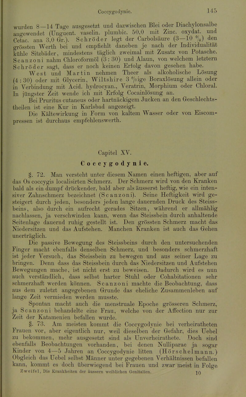 wurden 8 — 14 Tage ausgesetzt und dazwischen Blei oder Diachylonsalbe augewendet (Unguent. vaselin. plumbic. 50,0 mit Zinc. oxydat. und Cetac. ana 3,0 Gr.). Schröder legt der Carbolsäure (3—10 %) den grössten Werth bei und empfiehlt daneben je nach der Individualität kühle Sitzbäder, mindestens täglich zweimal mit Zusatz von Potasche. Scanzoni nahm Chloroformöl (3: 30) und Alaun, von welchem letztern Schröder sagt, dass er noch keinen Erfolg davon gesehen habe. West und Martin nehmen Theer als alkoholische Lösung (4:30) oder mit Grlycerin, Wiltshire 3 >ige Boraxlösung allein oder in Verbindung mit Acid. hydrocyan., Veratrin, Morphium oder Chloral. In jüngster Zeit wende ich mit Erfolg Cocainlösung an. Bei Pruritus cutaneus oder hartnäckigem Jucken an den Geschlechts- theüen ist eine Kur in Karlsbad angezeigt. Die Kältewii-kung in Form von kaltem Wasser oder von Eiscom- pressen ist durchaus empfehlenswerth. Capitel XV. Coccygodynie. §. 72. Man versteht unter diesem Namen einen heftigen, aber auf das Os coccygis localisirten Schmerz. Der Schmerz wird von den Kranken bald als ein dumpf drückender, bald aber als äusserst heftig, wie ein inten- siver Zahnschmerz bezeichnet (Scanzoni). Seine Heftigkeit wird ge- steigert durch jeden, besonders jeden lange dauernden Druck des Steiss- beins, also durch ein aufrecht gerades Sitzen, während er allmählig nachlassen, ja verschwinden kann, wenn das Steissbein durch anhaltende Seitenlage dauernd ruhig gestellt ist. Den grössten Schmerz macht das Niedersitzen und das Aufstehen. Manchen Kranken ist auch das Grehen unerträglich. Die passive Bewegung des Steissbeins durch den untersuchenden Finger macht ebenfalls denselben Schmerz, und besonders schmerzhaft ist jeder Versuch, das Steissbein zu bewegen und aus seiner Lage zu bringen. Denn dass das Steissbein durch das Niedersitzen und Aufstehen Bewegungen mache, ist nicht erst zu beweisen. Dadurch wird es nun auch verständlich, dass selbst harter Stuhl oder Cohabitationen sehr schmerzhaft werden können. Scanzoni machte die Beobachtung, dass aus dem zuletzt angegebenen Grrunde das eheliche Zusammenleben auf lange Zeit vermieden werden musste. Spontan macht auch die menstruale Epoche grösseren Sclimerz, ja Scanzoni behandelte eine Frau, welche von der Affection nur zur Zeit der Katamenien befallen wurde. §. 73. Am meisten kommt die Coccygodynie bei verheiratheten Frauen vor, aber eigentlich nur, weil dieselben der Gefahr, dies Uebel zu bekommen, mehr ausgesetzt sind als Unverheirathete. Doch sind ebenfalls Beobachtungen vorhanden, bei denen NuUiparae ja sogar Kinder von 4—5 Jahren an Coccygodynie litten (Hörschelmann.) Obgleich das Uebel selbst Männer unter gegebenen Verhältnissen befallen kann, kommt es doch überwiegend bei Frauen und zwar meist in Folge Zweifel, Die Krankheiten der äussern weibliclien Genitalien. 10