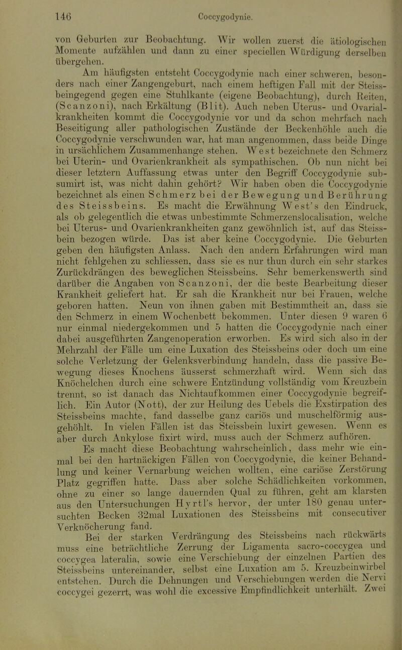 von Geburten zur Beobachtung. Wir wollen zuerst die ätiologischen Momente aufzälilen und dann zu einer speciellen Würdigung derselben übergehen. Am häufigsten entsteht Coccygodynie nach einer schweren, beson- ders nach einer Zangengeburt, nach einem heftigen Fall mit der Steiss- beingegend gegen eine Stuhlkante (eigene Beobachtung), durch Reiten, (Scanzoni), nach Erkältung (Blit). Auch neben Uterus- und Ovarial- krankheiten kommt die Coccygodynie vor und da schon mehrfach nach Beseitigung aller pathologischen Zustände der Beckenhöhle auch die Coccygodynie verschwunden war, hat man angenommen, dass beide Dinge in ursäclilichem Zusammenhange stehen. West bezeichnete den Schmerz bei Uterin- und Ovarienkrankheit als sympathischen. Ob nun nicht bei dieser letztern Auffassung etwas unter den Begriff Coccygodynie sub- sumirt ist, was nicht dahin gehört? Wir haben oben die Coccygodynie bezeichnet als einen Schmerz bei der Bewegung und Berührung des Steissbeins. Es macht die Erwähnung West's den Eindruck, als ob gelegentlich die etwas unbestimmte Schmerzenslocalisation, welche bei Uterus- und Ovarienkrankheiten ganz gewöhnlich ist, auf das Steiss- bein bezogen würde. Das ist aber keine Coccygodynie. Die Geburten geben den häufigsten Anlass. Nach den andern Erfahrungen wird man nicht fehlgehen zu schliessen, dass sie es nur thun durch ein sehr starkes Zurückdrängen des beweglichen Steissbeins. Sehr bemerkenswerth sind darüber die Angaben von Scanzoni, der die beste Bearbeitung dieser Krankheit geliefert hat. Er sah die Kranklieit nur bei Frauen, welche geboren hatten. Neun von ihnen gaben mit Bestimmtheit an, dass sie den Schmerz in einem Wochenbett bekommen. Unter diesen 9 waren 6 nur einmal niedergekommen und 5 hatten die Coccygodynie nach einer dabei ausgeführten Zangenoperation erworben. Es wird sich also in der Mehrzahl der Fälle um eine Luxation des Steissbeins oder doch um eine solche Verletzung der Gelenksverbindung handeln, dass die passive Be- wegung dieses Knochens äusserst schmerzhaft wird. Wenn sich das Knöchelchen durch eine schwere Entzündung vollständig vom Kreuzbein trennt, so ist danach das Nichtaufkommen einer Coccygodynie begreif- lich. Ein Autor (Nott), der zur Heilung des Uebels die Exstirpation des Steissbeins machte, fand dasselbe ganz cariös und muschelförmig aus- gehöhlt. In vielen Fällen ist das Steissbein luxirt gewesen. Wenn es aber durch Ankylose fixirt wird, muss auch der Schmerz aufhören. Es macht diese Beobachtung wahrscheinlich, dass mehr wie ein- mal bei den hartnäckigen Fällen von Coccygodynie, die keiner Behand- lung und keiner Vernarbung weichen wollten, eine cariöse Zerstörung Platz gegriffen hatte. Dass aber solche Schädlichkeiten vorkommen, ohne zu einer so lange dauernden Qual zu führen, geht am klarsten aus den Untersuchungen Hyrtl's hervor, der unter 180 genau unter- suchten Becken 32mal Luxationen des Steissbeins mit consecutiver Verknöcherung fand. Bei der starken Verdrängung des Steissbeins nach rückwärts muss eine beträchtHche Zerrung der Ligamenta sacro-coccygea und coccygea lateraHa, sowie eine Verschiebung der einzelnen Partien des Steissbeins untereinander, selbst eine Luxation am 5. Kreuzbemwn-bel entstehen. Durch die Dehnungen und Verschiebungen werden die Nervi coccygei gezerrt, was wohl die excessive Empfindlichkeit unterhält. Zwei