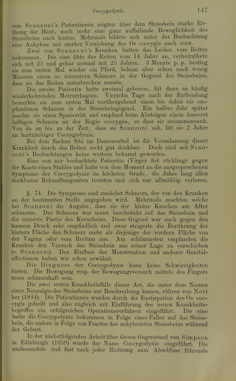 von Scauzoni's Patientinnen zeigten über dem Steissbein starke Rö- tliung der Haut, noch mehi' eine ganz auffallende Beweglichkeit des Steissbeins nach hinten. Mehrmals bildete sich unter der Beobachtung eine Ankylose mit starker Verziehung des Os coccygis nach vorn. Zwei von Scanzoni's Kranken hatten das Leiden vom Reiten bekommen. Die eine übte das Reiten vom 14. Jahre an, verheirathete sich mit 21 und gebar normal mit 23 Jahren. 3 Monate p. p. bestieg sie zum ersten Mal wieder ein Pferd, bekam aber schon nach wenig Minuten einen so intensiven Schmerz in der Gegend des Steissbeins, dass sie das Reiten unterbrechen musste. Die zweite Patientin hatte zweimal geboren, litt dann an häufig wiederkehrenden Metrorrhagien. Vierzehn Tage nach der Entbindung bemerkte sie zum ersten Mal vorübergehend einen bis dahin nie em- pfundenen Schmerz in der Steissbeingegend. Ein halbes Jahr später machte sie einen Spazierritt und empfand beim Absteigen einen äusserst heftigen Schmerz an der Regio coccygea, so dass sie zusammensank. Von da an bis zu der Zeit, dass sie Scanzoni sah, litt sie 2 Jahre an hartnäckiger Coccygodynie. Bei dem flachen Sitz im Damensattel ist die Veranlassung dieser Krankheit durch das Reiten recht gut denkbar. Doch sind seit Scan- zoni's Beobachtungen keine weitern bekannt geworden. Eine von mir beobachtete Patientin (Virgo) fiel rücklings gegen die Kante eines Stuhles und hatte von dem Moment an die ausgesprochenen Symptome der Coccygodynie im höchsten Grade, die Jahre lang allen denkbaren Behandlungsarten trotzten und sich nur alhnälilig verloren. §. 74. Die Symptome sind zunächst Schmerz, der von den Kranken an der bestimmten Stelle angegeben wird. Mehrmals machten solche bei Scanzoni die Angabe, dass sie der kleine Knochen am After schmerze. Der Schmerz war meist beschränkt auf das Steissbein und die unterste Partie des Kreuzbeins. Diese Gegend war auch gegen den äussern Druck sehr empfindlich und zwar steigerte die Berührung der hintern Fläche den Schmerz mehr als diejenige der vordem Fläche von der Vagina oder vom Rectum aus. Am schhmmsten empfanden die Kranken den Versuch das Steissbein aus seiner Lage zu verschieben (s. Scanzoni). Den Einfluss der Menstruation und anderer Genital- aiffectionen haben wir schon erwähnt. Die Diagnose der Coccygodynie kann keine Schwierigkeiten bieten. Die Bewegung resp. der Bewegungsversuch mittels des Fingers muss schmerzhaft sein. Die zwei ersten Krankheitsfälle dieser Art, die unter dem Namen einer Neuralgie des Steissbeins zur Beschreibung kamen, rühren von Nott her (1844). Die Patientinnen wurden durch die Exstirpation des Os coc- cygis geheilt und also zugleich mit Einführung des neuen Krankheits- begriflfes ein erfolgreiches Operationsverfahren eingeführt. Die eine hatte die Coccygodynie bekommen in Folge eines Falles auf das Steiss- bein, die andere in Folge von Fractur des ankylosirten Steissbeins während der Geburt. In der nächstfolgenden Arbeit über diesen Gegenstand von Simpson in Edinburgh (1859) wurde der Name Coccygodynie eingefülirt. Die umfassendste und fast nach jeder Richtung zum Abschluss führende