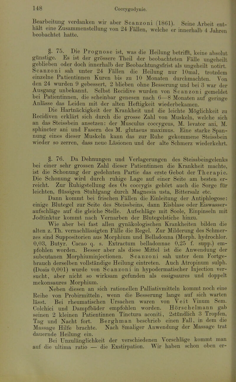 Bearbeitung verdanken wir aber Scanzoni (18(31). Seine Arbeit ent- hält eine Zusammenstellung von 24 Fällen, welche er innerhalb 4 Jahren beobachtet hatte. §. 75. Die Prognose ist, was die Heilung betriift, keine absolut günstige. Es ist der grössere Theil der beobachteten Fälle ungeheilt geblieben oder doch innerhalb der Beobachtungsfrist als ungeheilt notirt. Scanzoni sah unter 24 Fällen die Heilung nur lOmal, trotzdem einzelne Patientinnen Kuren bis zu 10 Monaten durchmachten. Von den 24 wurden 9 gebessert, 2 blieben ohne Besserung und bei -3 war der Ausgang unbekannt. Selbst Recidive wurden von Scanzoni gemeldet bei Patientinnen, die scheinbar genesen nach 6—8 Monaten auf geringe Anlässe das Leiden mit der alten Heftigkeit wiederbekamen. Die Hartnäckigkeit der Krankheit und die leichte MögHchkeit zu Recidiven erklärt sich durch die grosse Zahl von Muskeln, welche sich an das Steissbein ansetzen: der Musculus coccygeus, M. levator ani, M. sphincter ani und Fasern des M. glutaeus maximus. Eine starke Span- nung eines dieser Muskeln kann das zur Ruhe gekommene Steissbein wieder so zerren, dass neue Läsionen und der alte Schmerz wiederkehrt. §. 76. Da Dehnungen und Verlagerungen des Steisslaeingelenks bei einer sehr grossen Zahl dieser Patientinnen die Krankheit machte, ist die Schonung der gedehnten Partie das erste Grebot der Therapie. Die Schonung wird durch ruhige Lage auf einer Seite am besten er- reicht. Zur Ruhigstellung des Os coccygis gehört auch die Sorge für leichten, flüssigen Stuhlgang durch Magnesia usta, Bittersalz etc. Dann kommt bei frischen Fällen die Einleitung der Antiphlogose: einige Blutegel zur Seite des Steissbeins, dann Eisblase oder Eiswasser- aufschläge auf die gleiche Stelle. Aufschläge mit Soole, Einpinseln mit Jodtinktur kommt nach Vernarben der Blutegelstiche hinzu. Wie aber bei fast allen gynäkologischen Krankheiten bilden die alten z. Th. vernachlässigten Fälle die Regel. Zur Milderung des Schmer- zes sind Suppositorien aus Morphium und Belladonna (Morph, hydrochlor. 0,03, Butyr. Cacao q. s. Extractum belladonnae 0,25 f. supp.) em- pfohlen worden. Besser aber als diese Mittel ist die Anwendung der subcutanen Morphiuminjectionen. Scanzoni sah unter dem Fortge- brauch derselben vollständige Heilung eintreten. Auch Atropinum sulph. (Dosis 0,001) wurde von Scanzoni in hypodermatischer Injection ver- sucht, aber nicht so wirksam gefunden als essigsaures und doppelt mekonsaures Morphium. Neben diesen an sich rationellen Palliativmitteln kommt noch eine Reihe von Probirmitteln, wenn die Besserung lange auf sich warten lässt. Bei rheumatischen Ursachen waren von Veit Vinum Sem. Colchici und Dampfbäder empfohlen worden. Hörschelmaun gab seinen 2 kleinen Patientinnen Tinctura aconiti, 2stündHch 3 Tropfen, Tag und Nacht fort. Berghman beschrieb einen Fall, in dem die Massage Hilfe brachte. Nach Smaliger Anwendung der Massage trat dauernde Heilung ein. Bei Unzulänglichkeit der verschiedenen Vorschläge kommt man auf die ultima ratio — die Exstirpation. Wir haben schon oben er-