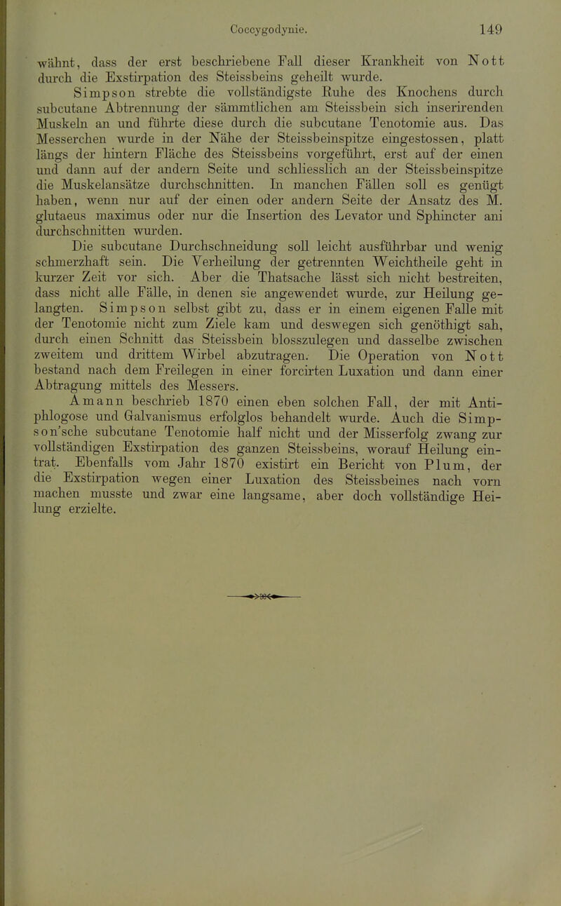 wähnt, dass der erst beschriebene Fall dieser Krankheit von Nott durch die Exstirpation des Steissbeins geheilt wurde. Simpson strebte die vollständigste Ruhe des Knochens durch subcutane Abtrennung der sämmtlichen am Steissbein sich inserirenden Muskehl an und führte diese durch die subcutane Tenotomie aus. Das Messerchen wurde in der Nähe der Steissbeinspitze eingestossen, platt längs der hintern Fläche des Steissbeins vorgeführt, erst auf der einen und dann auf der andern Seite und schliesslich an der Steissbeinspitze die Muskelansätze durchschnitten. In manchen Fällen soll es genügt haben, wenn nur auf der einen oder andern Seite der Ansatz des M. glutaeus maximus oder nur die Insertion des Levator und Sphincter ani durchschnitten wurden. Die subcutane Durchschneidung soll leicht ausführbar und wenig schmerzhaft sein. Die Yerheilung der getrennten Weichtheile geht in kurzer Zeit vor sich. Aber die Thatsache lässt sich nicht bestreiten, dass nicht alle Fälle, in denen sie angewendet wurde, zur Heilung ge- langten. Simpson selbst gibt zu, dass er in einem eigenen Falle mit der Tenotomie nicht zum Ziele kam und deswegen sich genöthigt sah, durch einen Schnitt das Steissbein blosszulegen und dasselbe zwischen zweitem und drittem Wirbel abzutragen. Die Operation von Nott bestand nach dem Freilegen in einer forcirten Luxation und dann einer Abtragung mittels des Messers. Amann beschrieb 1870 einen eben solchen FaU, der mit Anti- phlogose und Galvanismus erfolglos behandelt wurde. Auch die Simp- son'sche subcutane Tenotomie half nicht und der Misserfolg zwang zur vollständigen Exstirpation des ganzen Steissbeins, worauf Heilung ein- trat. Ebenfalls vom Jahr 1870 existirt ein Bericht von Plum, der die Exstirpation wegen einer Luxation des Steissbeines nach vorn machen musste und zwar eine langsame, aber doch vollständige Hei- lung erzielte.