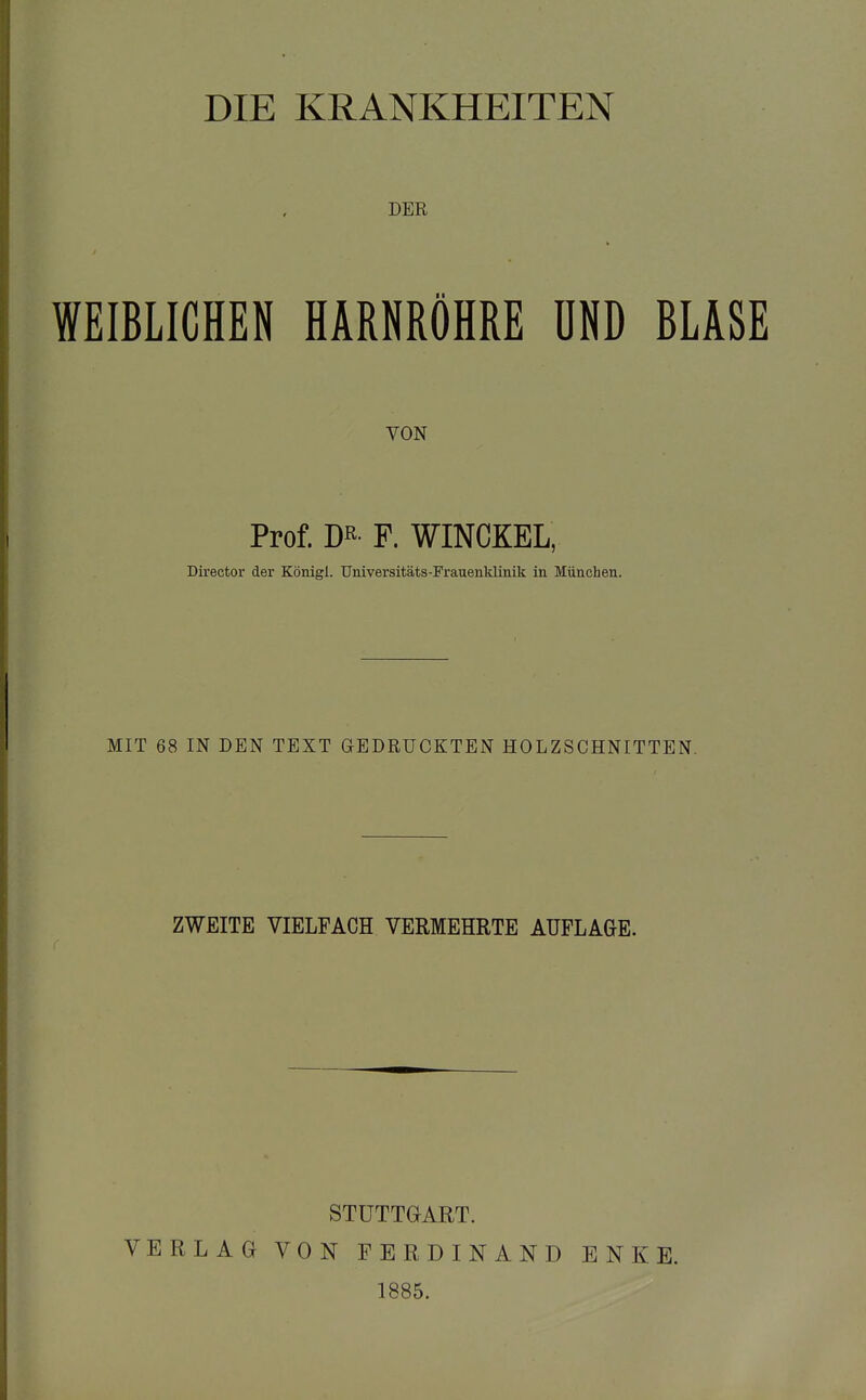 DIE KRANKHEITEN DER WEIBLICHEN HARNRÖHRE UND BLASE VON Prof. m- F. WINCKEL, Director der Königl. TJniversitäts-Frauenklinik in München. MIT 68 IN DEN TEXT GEDRUCKTEN HOLZSCHNITTEN. ZWEITE VIELFACH VERMEHRTE AUFLAGE. STUTTGART. VERLAG VON FERDINAND ENKE. 1885.