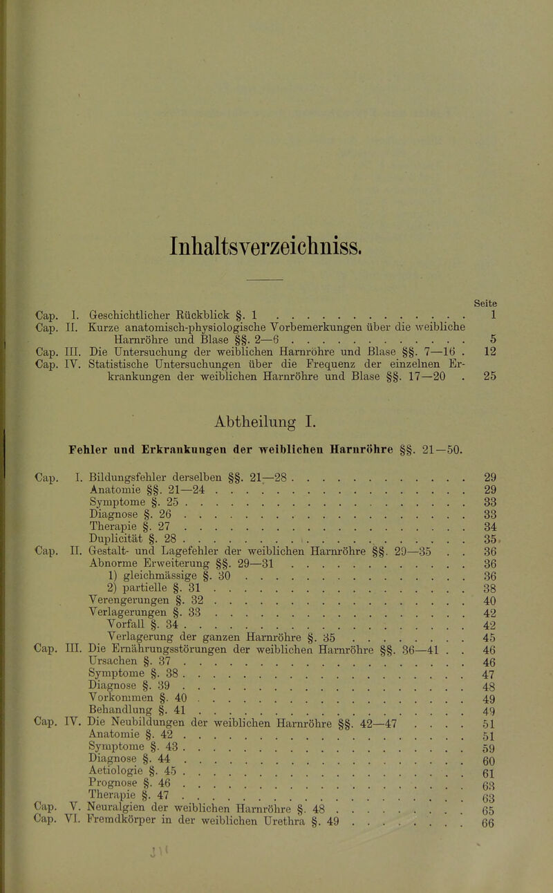 Inhaltsverzeichniss. Seite Cap. 1. Geschichtlicher Rückblick §.1 1 Cap. II. Kurze anatomisch-physiologische Vorbemerkungen über die weibliche Harnröhre und Blase §§. 2—6 5 Cap. III. Die Untersuchung der weiblichen Harnröhre und Blase §§. 7—16 . 12 Cap. IV. Statistische Untersuchungen über die Frequenz der einzelnen Er- krankungen der weiblichen Harnröhre und Blase §§. 17—20 . 25 Abtheilung I. Fehler and Erkrankungen der weiblichen Harnröhre §§. 21—50. Cap. I. Bildungsfehler derselben §§. 21—28 29 Anatomie §§. 21—24 29 Symptome §.25 33 Diagnose §.26 33 Therapie §.27 34 Duplicität §.28 35, Cap. II. Gestalt- und Lagefehler der weiblichen Harnröhre §§. 29—35 . . 36 Abnorme Erweiterung §§. 29—31 36 1) gleichmässige §.30 36 2) partielle §.31 38 Verengerungen §.32 40 Verlagerungen §.33 42 Vorfall §.34 42 Verlagerung der ganzen Harnröhre §.85 45 Cap. III. Die Ernährungsstörungen der weiblichen Harnröhre §§. 36—41 . . 46 Ursachen §.37 46 Symptome §.38 47 Diagnose §.39 48 Vorkommen §.40 49 Behandlung §.41 49 Cap, IV. Die Neubildungen der weiblichen Harnröhre §§. 42—47 .... 51 Anatomie §.42 51 Symptome §.43 59 Diagnose §.44 60 Aetiologie §.45 ßi Prognose §.46 63 Therapie §.47 [ 63 Cap. V. Neuralgien der weiblichen Harnröhre §.48 . .' 65 Cap. VI. Fremdkörper in der weiblichen Urethra §.49 66