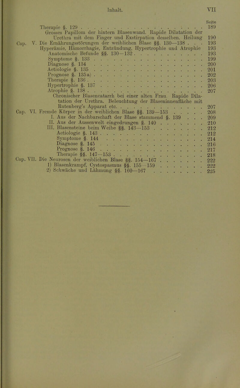 Seite Therapie §.129 189 Grosses Papillom der hintern Blasenwand. Rapide Dilatation der Urethra mit dem Finger und Exstirpation desselben. Heilung 190 Cap. V. Die Ernährungsstörungen der weiblichen Blase §§. 130—138 . . . 193 Hyperämie, Hämorrhagie, Entzündung, Hypertrophie und Atrophie 193 Anatomische Befunde §§. 130-132 193 Symptome §.133 199 Diagnose §.134 200 Aetiologie §.135 201 Prognose §. 135 a) 202 Therapie §.136 203 Hypertrophie §.137 206 Atrophie §.138 207 Chronischer Blasencatarrh bei einer alten Frau. Rapide Dila- tation der Urethra. Beleuchtung der Blaseninnenfläche mit Rutenberg's Apparat etc 207 Cap. VI. Fremde Körper in der weiblichen Blase §§. 139—153 208 1. Aus der Nachbarschaft der Blase stammend §. 139 . . . 209 II. Aus der Aussenwelt eingedrungen §. 140 210 III. Blasensteine beim Weibe §§. 143—153 212 Aetiologie §.143 212 Symptome §. 144 214 Diagnose §.145 216 Prognose §. 146 217 Therapie §§. 147-153 218 Cap. VH. Die Neurosen der weiblichen Blase §§. 154—167 222 1) Blasenkrampf, Cystospasmus §§. 155^159 222 2) Schwäche und Lähmung §§. 160—167 225