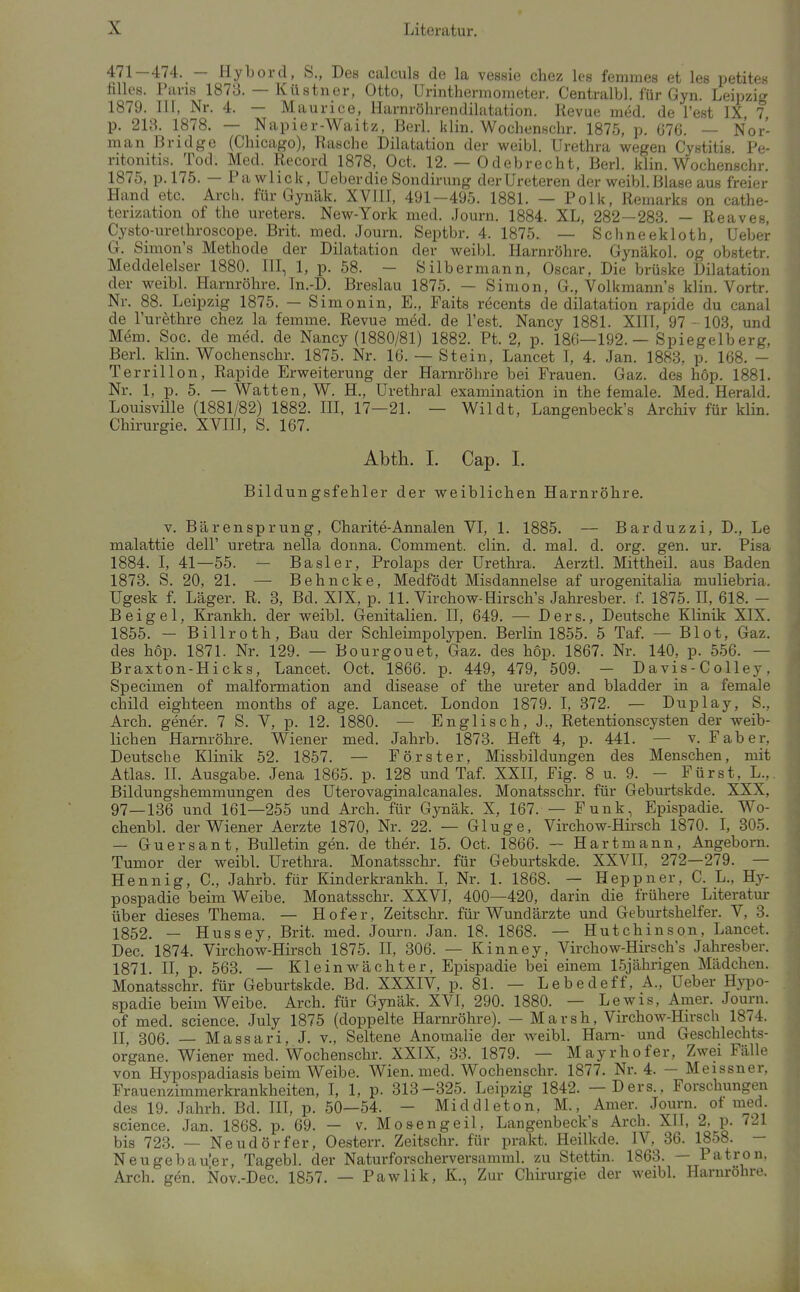 471—474. — Hybord, S., Des calculs de la vessie chez leg femmes et les petites filles. Paris 1873. — Küstner, Otto, Urinthermometer. Centralbl. für Gyn. Leipzig 1879. III, Nr. 4. — Maurice, Harnröhrendilatation. Revue med. de l'est IX 7 p. 213. 1878. — Napier-Waitz, Berl. klin. Wochenschr. 1875, p. 676. — Nor- man Bridge (Chicago), Rasche Dilatation der weibl. Urethra wegen Cystitis Pe- ritonitis. Tod. Med. Record 1878, Oct. 12. — Odebrecht, Berl. klin. Wochenschr. 1875, p.l75. — Pawlick, Ueberdie Sondirung derUreteren der weibl.Blase aus freier Hand etc. Arch. für Gynäk. XVTII, 491-495. 1881. — Polk, Remarks on cathe- terization of the Ureters. New-York med. Journ. 1884. XL, 282-283. — Reaves, Cysto-urethroscope. Brit. med. Journ. Septbr. 4. 1875. — Schneekloth, Ueber G. Simon's Methode der Dilatation der weibl. Harnröhre. Gynäkol. og obstetr. Meddelelser 1880. III, 1, p. 58. - Öilbermann, Oscar, Die brüske Dilatation der weibl. Harnröhre. In.-D. Breslau 1875. — Simon, G., Volkmann's klin. Vortr. Nr. 88. Leipzig 1875. - S imonin, E., Faits recents de dilatation rapide du canal de Turethre chez la femme. Revue med. de Test. Nancy 1881. XIII, 97 - 103, und Mem. Soc. de med. de Nancy (1880/81) 1882. Pt. 2, p. 18G—192. — Spiegelberg, Berl. klin. Wochenschr. 1875. Nr. 16. — Stein, Lancet I, 4. Jan. 1883, p. 168. — Terrillon, Rapide Erweiterung der Harnröhre bei Frauen. Gaz. des hop. 1881. Nr. 1, p. 5. — Watten, W. H., Urethral examination in the female. Med. Herald. Louisvüle (1881/82) 1882. HI, 17—21. — Wildt, Langenbeck's Archiv für klin. Chirurgie. XVIII, S. 167. Abth. I. Cap. L Bildungsfehler der weiblichen Harnröhre. V. Bären Sprung, Charite-Annalen VI, 1. 1885. — Barduzzi, D., Le malattie dell' uretra nella donna. Comment. clin. d. mal. d. org. gen. ur. Pisa 1884. I, 41—55. — Basler, Prolaps der Urethra. Aerztl. Mittheil, aus Baden 1873. S. 20, 21. — Behncke, Medfödt Misdannelse af urogenitalia muliebria. Ugesk f. Läger. R. 3, Bd. XIX, p. 11. Virchow-Hirsch's Jahresber. f. 1875. II, 618. - B e i g e 1, Krankh. der weibl. Genitalien. II, 649. — D e r s., Deutsche Klinik XIX. 1855. — Billroth, Bau der Schleimpolypen. Berlin 1855. 5 Taf. — Blot, Gaz. des hop. 1871. Nr. 129. — Bourgouet, Gaz. des hop. 1867. Nr. 140, p. 556. — Braxton-Hicks, Lancet. Oct. 1866. p. 449, 479, 509. - D a vis - C o Hey, Specimen of malformation and disease of the Ureter and bladder in a female child eighteen months of age. Lancet. London 1879. I, 372. — Duplay, S., Arch. gener. 7 S. V, p. 12. 1880. — Englisch, J., Retentionscysten der weib- lichen Harnröhre. Wiener med. Jahrb. 1873. Heft 4, p. 441. — v. Faber, Deutsche Klinik 52. 1857. — Förster, Missbildungen des Menschen, mit Atlas. IL Ausgabe. Jena 1865. p. 128 und Taf. XXH, Fig. 8 u. 9. - Fürst, L.,. Bildungshemmungen des Uterovaginalcanales. Monatsschr. für Geburtskde. XXX, 97—136 und 161—255 und Arch. für Gynäk. X, 167. — Funk, Epispadie. Wo- chenbl. der Wiener Aerzte 1870, Nr. 22. — Ginge, Virchow-Hii-sch 1870. L 305. — Guersant, Bulletin gen. de ther. 15. Oct. 1866. — Hartmann, Angeborn. Tumor der weibl. Urethra. Monatsschr. für Geburtskde. XXVII, 272—279. — Hennig, C, Jahrb. für Kinderki-ankh. I, Nr. 1. 1868. — Heppner, C. L., Hy- pospadie beim Weibe. Monatsschr. XXVL 400—420, darin die frühere Literatur über dieses Thema. — Hofer, Zeitschr. füi-Wundärzte und Geburtshelfer. V, 3. 1852. — Hussey, Brit. med. Journ. Jan. 18. 1868. — Hutchinson, Lancet. Dec. 1874. Virchow-Hirsch 1875. 11, 306. — Kinney, Virchow-Hirsch's Jahresber. 1871. n, p. 563. — Klein Wächter, Epispadie bei einem ISjälu-igen Mädchen. Monatsschr. für Geburtskde. Bd. XXXIV, p. 81. — Lebedeff, A., Ueber Hypo- spadie beim Weibe. Arch. für Gynäk. XVI, 290. 1880. — Lewis, Amer. Journ. of med. science. July 1875 (doppelte Harnröhre). — Marsh, Virchow-Hirsch 1874. H, 306. — Massari, J. v.. Seltene Anomalie der weibl. Harn- und Geschlechts- organe. Wiener med. Wochenschr. XXIX, 33. 1879. — Mayrhofer, Zwei Fälle von Hypo.spadiasis beim Weibe. Wien. med. Wochenschr. 1877. Nr. 4. - Meissner, Frauenzimmerkrankheiten, I, 1, p. 313-325. Leipzig 1842. — Ders., Forschungen des 19. Jahrh. Bd. IH, p. 50—54. - Middleton, M., Amer. Journ. ot med. science. Jan. 1868. p. 69. — v. Mo seng eil, Langenbeck's Arch. XU, 2, p. 721 bis 723. — Neudörfer, Oesterr. Zeitschr. für prakt. Heilkde. IV, 36. 1858. — Neugebau'er, Tagebl. der Naturforscherversamml. zu Stettin. 1863. — Patron, Arch. gen. ISIov.-Dec. 1857. — Pawlik, K., Zur Chü-urgie der weibl. Harnrohre.