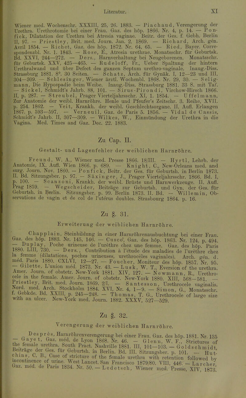 Wiener med. Wochenschr. XXXIII, 25, 26. 1883. — Piach aud, Verengerung der Urethi-a. Urethrotomie bei einer Frau. Gaz. des hop. 1866. Nr. 4, p. 14. — Pon- fick, Dilatation der Urethra bei Atresia vaginae. Beitr. der Ges. f. Gebh. Berlin II, 97. — Priestley, Brit. med. Journ. Jan. 2. 1869. — Richard, Arch. gen. Avril 1854. — Riebet, Gaz. des hop. 1872. Nr. 64, 65. — Ried, Bayer. Corre- spondenzbl. Nr. 1. 1843. — Rose, E., Atresia urethrae. Monatsschr. für Geburtsk. Bd. XXVI, 244—272. — Ders., Harnverhaltung bei Neugeborenen. Monatsschr. für Geburtsk. XXV, 425—465. — Rudeloff, Fr., Ueber Spaltung der hintern Ürethralwand und über Defect des ganzen Septum urethro-vaginale. Inaug.-Diss. Strassburg 1881. 8. 30 Seiten. — Schatz, Arch. für Gynäk. I, 12—23 und III. 304-309. — Schlesinger, Wiener ärztl. Wochenbl. 1868. Nr. 29, 30. — Selig- mann, Die Hypospadie beim Weibe. Inaug.-Diss. Strassburg 1881. 33 S. mit Taf. — Sickel, Schmidt's Jahrb. 88, 101. — Sirus-Pirondi, Virchow-Hirsch 1866. II, p. 287. — Streubel, Prager Vierteljahrssehr. XI, 1. 1854. — Uffelmann, Zur Anatomie der weibl. Harnröhre. Henle und Pfeufer's Zeitschr. 3. Reihe, XVII. p. 254. 1862. — Veit, Krankh. der weibl. Geschlechtsorgane. II. Aufl. Erlangen 1867. p. 593-597. — Verneuil, Gaz. de Paris 5. 1856. — Vidal de Cassis, Schmidt's Jahrb. II, 307—309. — Wilkes, W., Einmündung der Urethra in die Vagina. Med. Times and Gaz. Dec. 22. 1883. Zu Cap. II. Gestalt- und Lagenfehler der weiblichen Harnröhre. Freund, W. A., Wiener med. Presse 1866. 18/in. - HyrtI, Lehrb. der Anatomie, IX. Aufl. Wien 1866. p. 689. — Knight, C, New-Orleans med. and surg. Journ. Nov. 1860. — Ponfick, Beitr. der Ges. für Geburtsh. in Berlin 1873. IL Bd. Sitzungsber. p. 97. — Säxinger, J., Prager Vierteljalrrsschr. 1866. Bd. I, p. 100. — Scanzoni, Krankh. der weibl. Brüste und Harnwerkzeuge. II. Aufl. Prag 1859. — Wegscheider, Beiträge zur Geburtsh. und Gyn. der Ges. für Geburtsh. in Berlm. Sitzungsber. p. 99. Berlin 1873. II. Bd. - Wille min, Ob- sei-vations de vagin et de col de l'uterus doubles. Strasbourg 1864. p. 16. Zu §. 31. Erweiterung der weiblichen Harnröhre. Chappl ain, Steinbildung in einer Harnröhrenausbuchtung bei einer Frau. Gaz. des hop. 1883. Nr. 145, 146. — Cusco', Gaz. des hop. 1863. Nr. 124, p. 494. — Duplay, Poche urineuse de l'urethre chez une femme. Gaz. des hop. Paris 1880. LIII, 730. — Ders., Contribution ä I'etude des maladies de l'urethre chez la femme (dilatations, poches urineuses, urethroceles vaginales). Arch. gen d med. Paris 1880. CXLVI, 12—27. — Foucher, Moniteur des hop. 1857. Nr 95. -- Gilette, L'union med. 1873. Nr. 43. — Lusk, W. T., Eversion of the Urethra. Amer. Journ. of obstetr. New-York 1881. XIV, 127. — Newmann, R., Urethro- cele m the female. Amer. Journ. of obstetr. New-York 1880. XIII, 568-581 — Priestley Brit med. Journ. 1869. 2/1. — Santesson, Urethrocele vaginalis. Nord med. Arch Stockholm 1884. XVI, Nr. 4, 1-9. - Simon, G., Monatsschr. f. Gebkde. Bd. XXIII p. 245-248. - Thomas, T. G., Urethrocele of large size with an ulcer. New-York med. Journ. 1882. XXXV, 527—529. Zu §. 32. Verengerung der weiblichen Harnröhre. D es pr ÖS, Harnröhrenverengerung bei einer Frau. Gaz. des hop. 1881. Nr. 135 - Gay et, Gaz. med. de Lyon 1868. Nr. 46. - Glenn, W. F., Strictures of the female Urethra South Pract. Nashville 1881. III, 101-103. - Goldschmidt Beitrage der Ges. für Geburtsh. in Berlin. Bd. HL Sitzungsber. p. 101. — Hut- cnms, 0. B., Oase of stncture of the female Urethra with retention followed bv mcontinence of urme. West Lancet. San Francisco 1879/80. VIll, 446. - Larchei- Gaz. med. de Paris 1834. Nr. 50. - Ledetsch, Wiener med. Presse XIV 1873