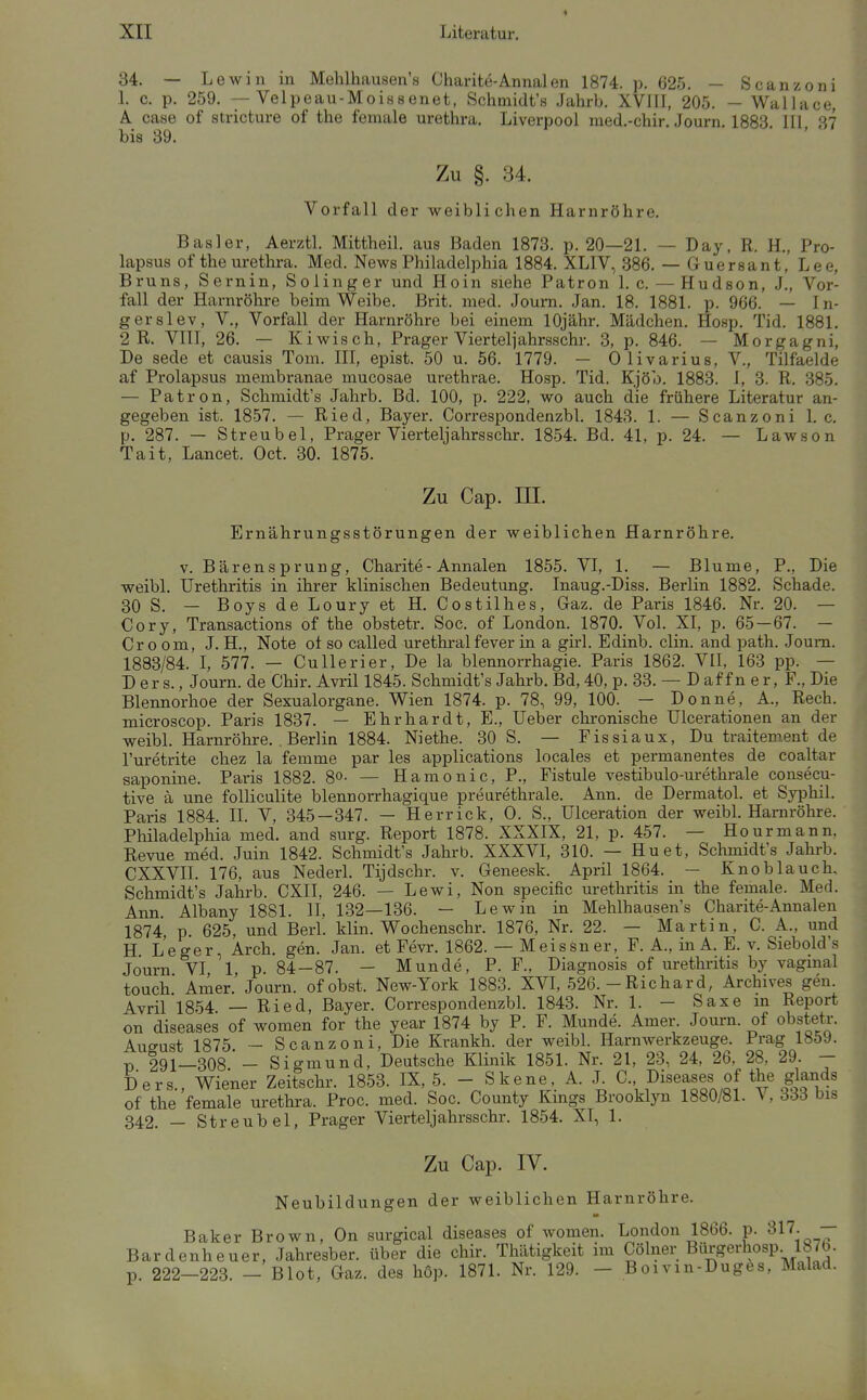 34. - L ewin in Mehlhausen's Charite-Annalen 1874. p. 625. — Scanzoni 1. c. p. 259. — Velpeau-Moissenet, Schmidt's Jahrb. XVITI, 205. — Wallace, A. case of stricture of the female Urethra. Liverpool med.-chir. Journ. 1883 III 37 bis 39. ■ ' Zu §. 34. Vorfall der weiblichen Harnröhre. Basler, Aerztl. Mittheil. aus Baden 1873. p. 20—21. — Day, R. H., Pro- lapsus of the Urethra. Med. News Philadelphia 1884. XLIV, 386. — Guersant, Lee, Bruns, Sernin, Solinger und Hoin siehe Patron 1. c. — Hudson, J., Vor- fall der Harnröhre beim Weibe. Brit. med. Joum. Jan. 18. 1881. p. 966. — In- gerslev, V., Vorfall der Harnröhre bei einem lOjähr. Mädchen. Hosp. Tid. 1881. 2 R. VIII, 26. — Kiwisch, Prager Viertel]ahrsschr. 3, p. 846. — Morgagni, De sede et causis Tom. III, epist. 50 u. 56. 1779. — Olivarius, V., Tilfaelde af Prolapsus membranae mucosae urethrae. Hosp. Tid. Kjöo. 1883. 1, 3. R. 385. — Patron, Schmidt's Jahrb. Bd. 100, p. 222, wo auch die frühere Literatur an- gegeben ist. 1857. — Ried, Bayer. Correspondenzbl. 1843. 1. — Scanzoni 1. c. p. 287. — Streubel, Prager Vierteljahrs sehr. 1854. Bd. 41, p. 24. — Lawson Tait, Lancet. Oct. 30. 1875. Zu Cap. III. Ernährungsstörungen der weiblichen Harnröhre. V. Bärensprung, Charite-Annalen 1855. VI, 1. — Blume, P., Die weibl. Urethritis in ihrer klinischen Bedeutung. Inaug.-Diss. Berlin 1882. Schade. 30 S. — Boys de Loury et H. Costilhes, Gaz. de Paris 1846. Nr. 20. — Cory, Transactions of the obstetr. Soc. of London. 1870. Vol. XI, p. 65 — 67. — Cr 0 om, J. H., Note ot so called urethral fever in a girl. Edinb. clin. and path. Joum. 1883/84. I, 577. — Cullerier, De la blennorrhagie. Paris 1862. VII, 163 pp. — D er s., Journ. de Chir. Avril 1845. Schmidt's Jahrb. Bd, 40, p. 33. — D af f n e r, F., Die Blennorhoe der Sexualorgane. Wien 1874. p. 78, 99, 100. — Donne, A., Rech, microscop. Paris 1837. — Ehrhardt, E., Ueber chronische UIcerationen an der weibl. Harnröhre. Berlin 1884. Niethe. 30 S. — Fissiaux, Du traitem.ent de l'uretrite chez la femme par les applications locales et permanentes de coaltar saponine. Paris 1882. 8o- — Hämo nie, P., Fistule vestibulo-urethrale consecu- tive ä une folliculite blennorrhagique preurethrale. Ann. de Dermatol. et Syphil. Paris 1884. II. V, 345—347. — Herrick, 0. S., UIceration der weibl. Harnröhre. Pliiladelphia med. and surg. Report 1878. XXXIX, 21, p. 457. — Hourmann, Revue med. Juin 1842. Schmidt's Jahrb. XXXVL 310. — Hu et, Schmidt's Jahrb. CXXVII. 176, aus Nederl. Tijdschr. v. Geneesk. April 1864. — Knoblauch. Schmidt's Jahrb. CXII, 246. — Lewi, Non specific Urethritis in the female. Med. Ann Albany 1881. II, 132—136. — Lew in in Mehlhausen's Charite-Annalen 1874 p 625, und Berl. klin. Wochenschr. 1876, Nr. 22. — Martin, C. A., und H Leger, Arch. gen. Jan. et Fevr. 1862. — Meissner, F. A., in A. E. v. Siebold's Journ VI 1 p 84 — 87. — Munde, P. F., Diagnosis of Urethritis by vaginal touch' Amer.'Journ. ofobst. New-York 1883. XVI, 526. - Richard, Archives gen. Avril 1854 — Ried, Bayer. Correspondenzbl. 1843. Nr. 1. — Saxe m Report on diseases of women for the year 1874 by P. F. Munde. Amer. Journ. of obstetr. Auffust 1875 - Scanzoni, Die Krankh. der weibl. Harnwerkzeuge. Prag 1859. V 291—308'- Sigmund, Deutsche Klinik 1851. Nr. 21, 23, 24, 26, 28, 29. - Ders., Wiener Zeitschr. 1853. IX, 5. - Skene, A. J^ C. Diseases of the glands of the female Urethra. Proc. med. Soc. County Kmgs Brooklyn 1880/81. V, 333 bis 342. — Streubel, Prager Vierteljahrsschr. 1854. XT, 1. Zu Cap. IV. Neubildungen der weiblichen Harnröhre. Baker Brown, On .surgical diseases of women. London 1866. p. 317. — Bardenheuer, Jahresber. über die chir. Thätigkeit im Cölner Bilrgerhosp. 1870. p. 222-223. - Blot, Gaz. des höp. 1871. Nr. 129. - Boivin-Duges, Malad.