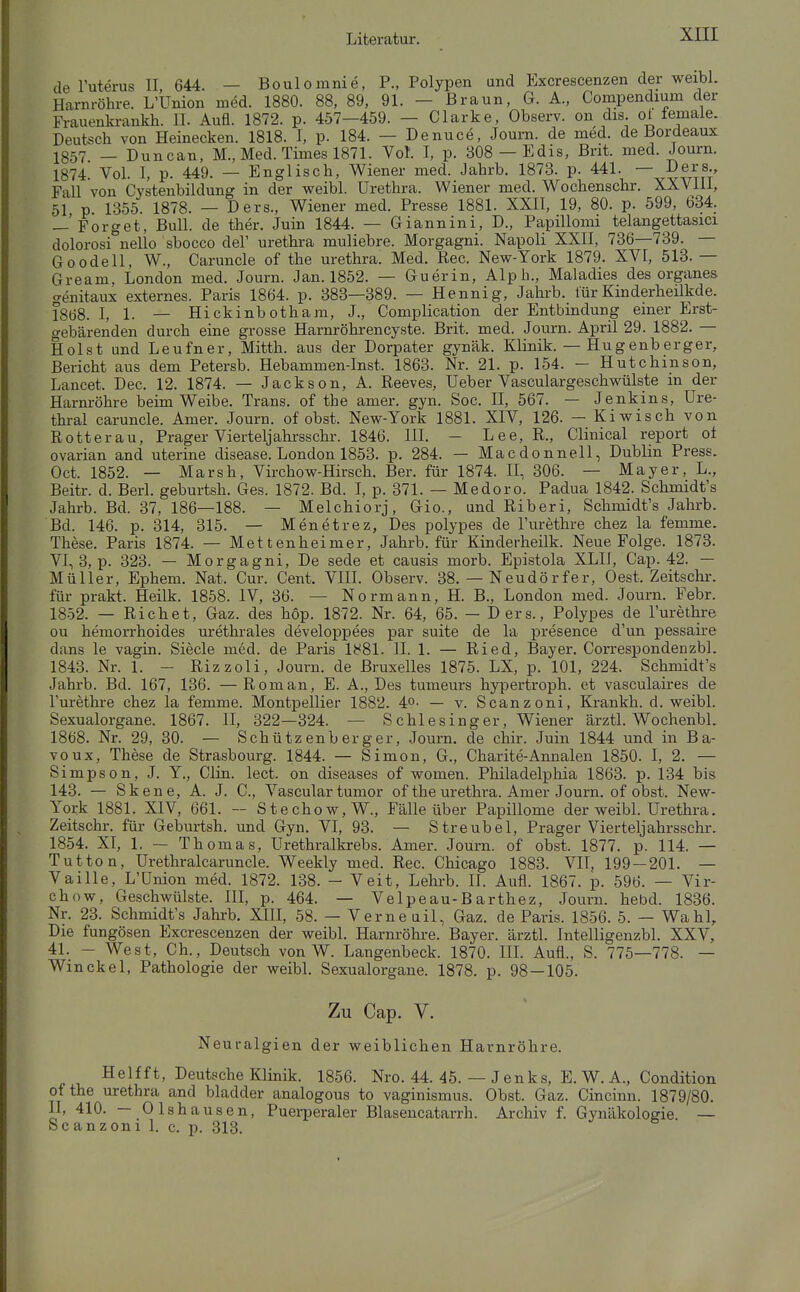 de Tuterus II, 644. — Boulomnie, P., Polypen and Excrescenzen der weibl. Harnröhre. L'Union med. 1880. 88, 89, 91. — Braun, G. A., Compendium der Fi-auenki-ankh. II. Aufl. 1872. p. 457—459. — Clarke, Observ. on dis ot female. Deutsch von Heinecken. 1818. I, p. 184. — Denuce, Journ. de med. de Bordeaux 1857 _ Duncan, M., Med. Times 1871. Vol. I, p. 808 — Edis, Brit. med. Journ. 1874. Vol. I, p. 449. — Englisch, Wiener med. Jahrb. 1873. p. 441. — Ders., Fall von Cystenbildung in der weibl. Urethra. Wiener med. Wochenschr. XXVIII, 51 p 1355. 1878. — Ders., Wiener med. Presse 1881. XXII, 19, 80. p. 599, 634. —'Porget, Bull, de ther. Juin 1844. — Giannini, D., Papillomi telangettasici dolorosi nello sbocco del' Urethra muliebre. Morgagni. Napoli XXII, 736—739. — Goodell, W., Caruncle of the Urethra. Med. Ree. New-York 1879. XVI, 513. — Gream, London med. Journ. Jan. 1852. — Guerin, Alpb., Maladies des organes aenitaux externes. Paris 1864. p. 383—389. — Hennig, Jahrb. fürKinderheilkde. 1868. I, 1. — Hickinbotham, J., Complication der Entbindung emer Erst- gebärenden durch eine grosse Harnröhrencyste. Brit. med. Journ. April 29. 1882. — Holst und Leufner, Mitth. aus der Dorpater gynäk. Klinik. — Hugenberger, Bericht aus dem Petersb. Hebammen-Inst. 1863. Nr. 21. p. 154. — Hutchinson, Lancet. Dec. 12. 1874. — Jackson, A. Reeves, Ueber Vasculargeschwülste in der Harnröhre beim Weibe. Trans, of the amer. gyn. Soc. II, 567. — Jenkins, Ure- thral caruncle. Amer. Journ. of obst. New-York 1881. XIV, 126. — Kiwis eh von Rott er au. Prager Vierteljahi-sschr. 1846. IlL - Lee, R., Clinical report ot ovarian and uterine disease. London 1853. p. 284. — Macdonnell, Dublin Press. Oct. 1852. — Marsh, Vii-chow-Hirsch. Ber. für 1874. II, 306. — Mayer, L., Beitr. d. Berl. geburtsh. Ges. 1872. Bd. I, p. 371. — Medoro. Padua 1842. Schmidt's Jahrb. Bd. 37, 186—188. — Melchiorj, Gio., und Riberi, Schmidt's Jahrb. Bd. 146. p. 314, 315. — Menetrez, Des polypes de l'urethre chez la femme. These. Paris 1874. — Mettenheimer, Jahrb. für Kinderheilk. Neue Folge. 1873. VI, 3, p. 323. — Morgagni, De sede et causis morb. Epistola XLII, Cap. 42. — Müller, Ephem. Nat. Cur. Cent. VIII. Observ. 38. — Neudörfer, Gest. Zeitschr. für prakt. Heilk. 1858. IV, 36. — Normann, H. B., London med. Journ. Febr. 1852. — Riebet, Gaz. des hop. 1872. Nr. 64, 65. - Ders., Polypes de l'urethre ou hemorrhoides urethrales developpees par suite de la presence d'un pessaire dans le vagin. Siecle m6d. de Paris 1881. II. 1. — Ried, Bayer. Correspondenzbl. 1843. Nr. 1. - Rizzoli, Journ. de Bruxelles 1875. LX, p. 101, 224. Schmidt's Jahrb. Bd. 167, 136. —Roman, E. A., Des tumeurs hypertroph, et vasculaii-es de Furethre chez la femme. Montpellier 1882. 4°- — v. Scanzoni, Krankh. d. weibl. Sexualorgane. 1867. II, 322—324. — Schlesinger, Wiener ärztl. Wochenbl. 1868. Nr. 29, 30. — Schützenberger, Journ. de chir. Juin 1844 und in Ba- voux, These de Strasbourg. 1844. — Simon, G., Charite-Annalen 1850. I, 2. — Simpson, J. Y., Clin. lect. on diseases of women. Philadelphia 1863. p. 134 bis 143. — Skene, A. J. C, Vascular tumor of the Urethra. Amer Journ. of obst. New- York 1881. XIV, 661. ~ Stechow,W., Fälle über Papillome der weibl. Urethra. Zeitschr. für Geburtsh. und Gyn. VI, 93. — Streubel, Prager Vierteljahrsschr. 1854. XT, 1. — Thomas, Urethralkrebs. Amer. Journ. of obst. 1877. p. 114. — Tutton, Urethralcaruncle. Weekly med. Ree. Chicago 1883. VIT. 199 — 201. — Vaille, L'ünion med. 1872. 138. - Veit, Lelu-b. H. Aufl. 1867. p. 596. — Vir- chow, Geschwülste. III, p. 464. — Velpeau-B arthez, Journ. hebd. 1836. Nr. 23. Schmidt's Jahrb. XIII, 58. — Verne uil, Gaz. de Paris. 1856. 5. — Wahl, Die fungösen Excrescenzen der weibl. Harm-öhre. Bayer, ärztl. Intelligenzbl. XXV, 41. - West, Ch., Deutsch von W. Langenbeck. 1870. III. Aufl., S. 775—778. — Winckel, Pathologie der weibl. Sexualorgane. 1878. p. 98 — 105. Zu Cap. V. Neuralgien der weiblichen Harnröhre. Helfft, Deutsche Klinik. 1856. Nro. 44. 45. — Jenks, E. W. A., Condition of the Urethra and bladder analogous to vaginismus. Obst. Gaz. Cincinn. 1879/80. II, 410. — Olshausen, Puei-peraler Blasencatarrh. Archiv f. Gynäkologie. — Scanzoni 1. c. p. 313.