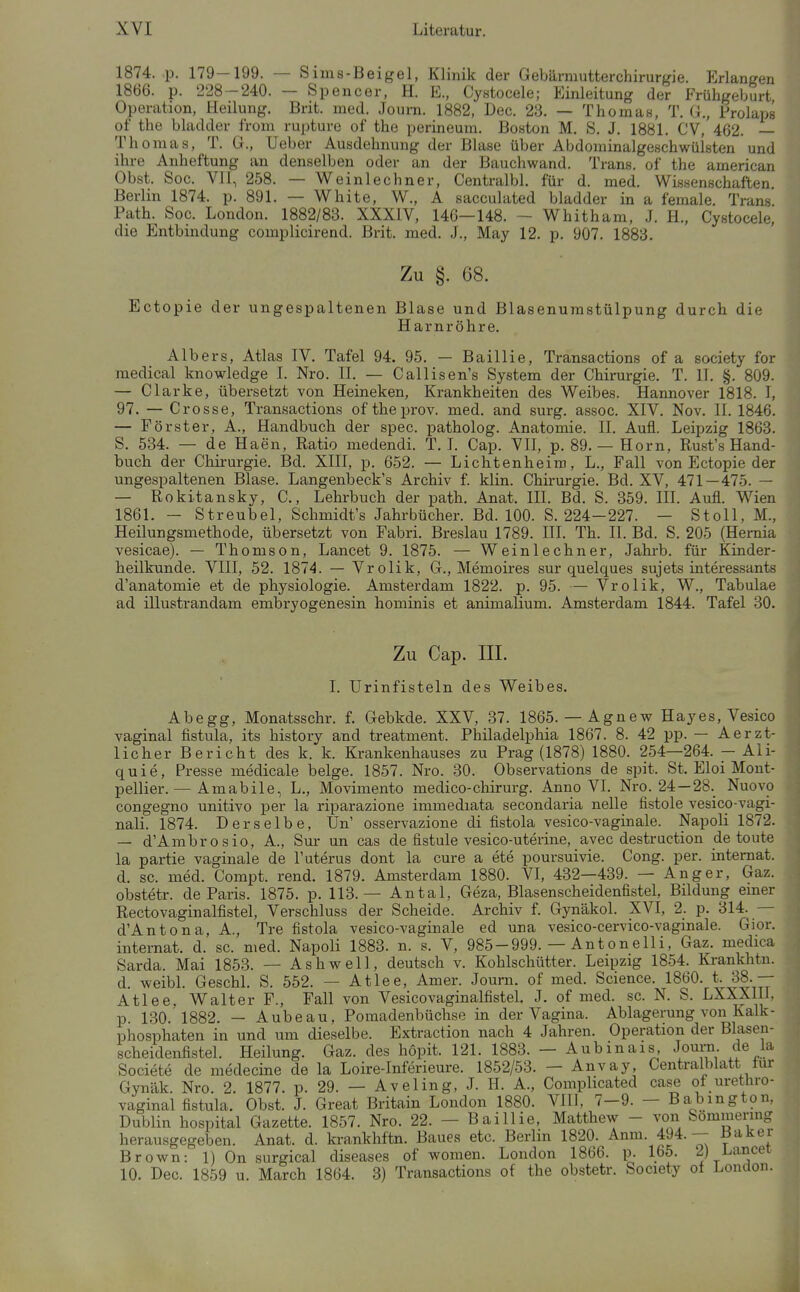 1874. p. 179-199. — Sims-Beigel, Klinik der Gebärmutterchirurgie. Erlangen 1866. p. 228-240. — Spencer, H. E., Cystocele; Einleitung der Frühgeburt Operation, Heilung. Brit. med. Journ. 1882, Dec. 23. — Thomas, T. G., Prolaps of the bladder from rupture of the perineum. Boston M. S. J. 1881. CV, 462. — Thomas, T. G., Ueber Ausdehnung der Blase über Abdominalgeschwülsten und ihre Anheftung an denselben oder an der Bauchwand. Trans, of the american Obst. See. Vll, 258. — Weinlechner, Centralbl. für d. med. Wissenschaften. Berlin 1874. p. 891, — White, W., A sacculated bladder in a female. Trans Path. Soc. London. 1882/83. XXXIV, 146—148. ~ Whitham, J. H., Cystocele, die Entbindung complicirend. Brit. med. J., May 12. p. 907. 1883. Zu §. 68. Ectopie der ungespaltenen Blase und Blasenurastülpung durch die Harnröhre. Alb er s, Atlas IV. Tafel 94. 95. — Baillie, Transactions of a society for medical knowledge I. Nro. II. — Callisen's System der Chirurgie. T. II. §. 809. — Clarke, übersetzt von Heineken, Krankheiten des Weibes. Hannover 1818. I, 97. — Crosse, Transactions of theprov. med. and surg. assoc. XIV. Nov. II. 1846. — Förster, A., Handbuch der spec. patholog. Anatomie. II. Aufl. Leipzig 1863. S. 534. — de Haen, Ratio medendi. T. I. Cap. VII, p. 89.— Horn, Rust's Hand- buch der Chirurgie. I3d. XIII, p. 652. — Lichtenheim, L., Fall von Ectopie der ungespaltenen Blase. Langenbeck's Archiv f. klin. Chirurgie. Bd. XV, 471—475. — — Rokitansky, C, Lehrbuch der path. Anat. III. Bd. S. 359. III. Aufl. Wien 1861. — Streubel, Schmidt's Jahrbücher. Bd. 100. S. 224-227. — Stoll, M., Heilungsmethode, übersetzt von Fabri. Breslau 1789. III. Th. II. Bd. S. 205 (Hernia vesicae). — Thomson, Lancet 9. 1875. — Weinlechner, Jahrb. für Kinder- heilkunde. VIII, 52. 1874. — Vrolik, G., Memoires sur quelques sujets interessants d'anatomie et de physiologie. Amsterdam 1822. p. 95. — Vrolik, W., Tabulae ad illustrandam embryogenesin hominis et animalium. Amsterdam 1844. Tafel 30. Zu Cap. III. I. Urinfisteln des Weibes. Ahegg, Monatsschr. f. Gebkde. XXV, 37. 1865. — Agnew Hayes, Vesico vaginal fistula, its history and treatment. Philadelphia 1867. 8. 42 pp. — Aerzt- licher Bericht des k. k. Krankenhauses zu Prag (1878) 1880. 254—264. - Ali- quie, Presse medicale beige. 1857. Nro. 30. Observations de spit. St. Eloi Mont- pellier. — Amabile, L., Movimento medico-chirurg. Anno VI. Nro. 24—28._ Nuovo congegno unitivo per la riparazione immediata secondaria nelle fistole vesico-vagi- nali. 1874. Derselbe, Un' osservazione di fistola vesico-vaginale. Napoli 1872. — d'Ambrosio, A., Sur un cas de fistule vesico-uterine, avec destruction de toute la partie vaginale de l'uterus dont la eure a ete poursuivie. Cong. per. Internat, d. sc. med. Compt. rend. 1879. Amsterdam 1880. VI, 432—439. — Anger, Gaz. obstetr. de Paris. 1875. p. 113.— Antal, Geza, Blasenscheidenfistel, Bildung emer Rectovaginalfistel, Verschluss der Scheide. Archiv f. Gynäkol. XVI, 2. p. 314. — d'Antona, A., Tre fistola vesico-vaginale ed una vesico-cervico-vaginale. Gior. Internat, d. sc. med. Napoli 1883. n. s. V, 985-999. — Antonelli, Gaz. medica Sarda. Mai 1853. — Ashwell, deutsch v. Kohlschütter. Leipzig 1854. Krankhtn. d. weibl. Geschl. S. 552. — Atlee, Amer. Journ. of med. Science. 1860. t. 38.— Atlee, Walter F., Fall von VesicovaginalfisteL J. of med. sc. N. S. LXXXlll. p. 130. 1882. — Aubeau, Pomadenbüchse in der Vagina. Ablagerung von Kalk- Phosphaten in und um dieselbe. Extraction nach 4 Jahren. Operation der Blasen- scheidenfistel. Heilung. Gaz. des höpit. 121. 1883. — Aubinais, Journ de la Societe de medecine de la Loire-Inferieure. 1852/53. — Anvay, Centraiblatt tur Gynäk. Nro. 2. 1877. p. 29. — Aveling, J. H. A., Comphcated case of urethro- vaginal fistula. Obst. J. Great Britain London 1880. VIll. 7-9. - Ba^bington, Dublin hospital Gazette. 1857. Nro. 22. — Baillie, Matthew - von Sömmermg herausgegeben. Anat. d. krankhftn. Baues etc. Berlin 1820. Anm. 494. — Baker Brown: 1) On surgical diseases of women. London 1866. p. 165. 2) Lancei 10. Dec. 1859 u. March 1864. 3) Transactions of the obstetr. Society ot London.