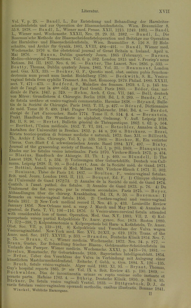 Vol. V, p. 25. — Bandl, L., Zur Entstehung und Behandlung der Hamleiter- scheidenfisteln und zur Operation der Blasenscheidenfisteln. Wien, ßraumüiler 8. 55S. 1878.— ßandl, L., Wiener med. Presse. XXII, 1213. 1249. 1881. —Bandl, L., Wiener med. Wochenschr. XXXII, Nro. 28. 29. 33. 1882. — Bandl, L., Die Bozeman'sche Methode der Blasenscheidenfisteloperation und Beiträge zur Operation der Harnleiter- und Blasenscheidenfisteln. Wien. Braumüller 8. 116 S. 22 Holz- schnitte, und Archiv für Gynäk. 1881. XVIIT, 484—491. - Bandl, Wiener med. Wochenschi-. 1876 u. the obstetrical Journal of Great Britain u. Ireland. April u Mai 1876. - B anon, Dublin, quarterly Journ. 1865 (February). — Barnes, Medico-chirurgical Transactions. Vol. 6. p. 582. London 1815 und v. Froriep's neue Notizen. Bd. III. 1837. Nro. 6. 96. — Baxter, The Lancet. Nov. 1836. p. 333. - Beatty, Thomas, Dublin quaterly Journ. 1861. Vol. 31. — Beaumont, London med. Gaz. XIX, 335. — Becker, G. F., Questio med. obst. ossium pubis Synchon- di-otomia num prosit num laedat. Heidelberg 1780. — Beckwith, S. R., Vesico- vaginal fistula from syphilis Transact. Am. Inst. Homoeop. 1879. Philad. 1880. XXXII. sect. V, 471-475. — Bedford, S., Maladies des femmes. 1859. t. I, p. 145 tra- duit de l'angl. sm- la 4me edit. par Paul Gentil. Paris 1860. — Bedor, Gaz. me- dicale de Paris. 1847. p. 319. — Behm, Arch. f. Gyn. VII, 346. - Bell, deutsch von Mörer: Grundlehren d. Chirurgie. Berlin 1838. Bd. I, S. 289. - Bendz, J. C, de fistula urethro- et vesico-vaginali commentatio. Havniae 1838. —Berand, Bulle- tm de la Societe de Chirurgie. Paris 1863. T. III, p. 427. - Berard, Dictionnaire de med. Tome 30 S. 499. 1846. Prager Vierteljahrsschr. 1846. Bd. 4. — Berdot abrege de l'art d'accoucher. Basle 1774. Tome IL S. 514. §. 4. — Bernstein' Prakt. Handbuch für Wundärzte in aiphabet. Ordnung. V. Aufl. Leipzig 1818'. Bd. n, S. 96. — Bert et, Bulletin general de Therapeutique. 1862. t. 62. p 564* - Berthet, Tümon medicale. 1852. T. VI, 591.- Betschier, Annalen d.'klin. Anstalten der Universität in Breslau. 1832. p. 44 u. 206 u. Bürckner. - Bezzi Rmsta teorico-pratica di Scienze mediche e naturali. 1873. fasc. XII — Billroth' TL, Ai-chiv f klin. Chirurgie. Vol. X, p. 539. 1869. - Bircher, H., Ein verirrter Uterus. borr.-ßlatt i. d. schweizerischen Aerzte. Basel 1884. XIV 497 — Bixby Journal of the gynaecolog. society of Boston. Vol. I, p. 265. 1869.'- ßianquique! JLtudes Sur les fistules vesico intestinales. Paris 1870. Virchow-Hirsch 1871 p 434 — Blasius, Handbuch der Akiurgie. IIL Th. 1. p. 460. — Blundell 1) The Lancet 1828. VoL L P- 334. 2) Vorlesungen über Geburtshülfe. Deutsch 'von Call- mann. Leipzig 1838. II, 90. - Boddaert, Ann. de la Societe med. de Gand 1871 — Bottini, Annah univers di Med. Milano 1869. Virchow-Hirsch f. 1871 II 302 - Boujsson, These de Paris 1/6 1837. - Boulton, P., vesico-vaginal fis'tulae.' Bri med. Journ. London 1883. IL 113. - Bouque, Ed. F., 1) Clinique chirurg. de 1 ümversite de Gand 1872/73 2) Annales de la Societe de med. de Gand 1874 Contrib. a l anat pathol. des fistules. 3) Annales de Gand 1873. p. 76. 4) Du Iraitement des fist. uro-gen. par la reunion secondaii-e. Paris 1875. - Bover Abhandlungen über die chirurg. Krankheiten. Bd. IX, S. 50. - Bozeman- if &tula 18.7 qf^^TT^ fistula 1856. 2) Urethro-vaginal and vesico-vagina Janulrv IS^fi ^ll n?^ '^^'^^ '''^ P' ^3- P- 433. Louisville Review ZZl de larif ¥ vri'nfi n/-i«7r^- t f''^ 1^60. 4) Annales de Ä cLiL^Hhlp iL ^ ^^l^- 5) Vesico-utero-cervical fistula attended with considerable loss of tissue. Operation. Med. Gaz. N.Y. 1880 VH 2 (]) Kol rvllfl^riTLZ^^' Kolpokleisis Tr. Amer. gynec. Soc 1879 Boston ^fso. Obst l7c In ^3'W'T«r «^''■/i^ ^1°!^'-^ ^-K^^^l^fi^teln, Tr. Amer. vIy;^ • li V ] ' \t 4^^; Kolpokleisis und Verschluss der Vulva wecken Vesicovagmalfistel. New-York med Ree XVf 9ß/YTT ,^ «iq iqto m Amer iTiprl Rnn 1S77 YY\mr öoo 7^ ' '^'?/^^^' P- ol9- 1879. Trans, of the p 75 - Br\'„ ' 333,-Brandes, Deutsche Klinik 1854. Nro. 7. p. tö. — ßraun 0. V. Wiener medicin. Wochenschr. 1872 Nro 34 n 877 - Braun, Gustav, Zur Behandluna- frisrhpr ß]i«Pn n^iv? u. q t' -r &x / ■ Verlaufe des Puerper. Wiener medSL* Woetr^r HX^ ™ - B öse Seber t„te«^V*''''^,-. B-y«i-I>es ?nWUgenIbia f Ssl Winekel, Weibliche Hamorgane. uok iö^i.