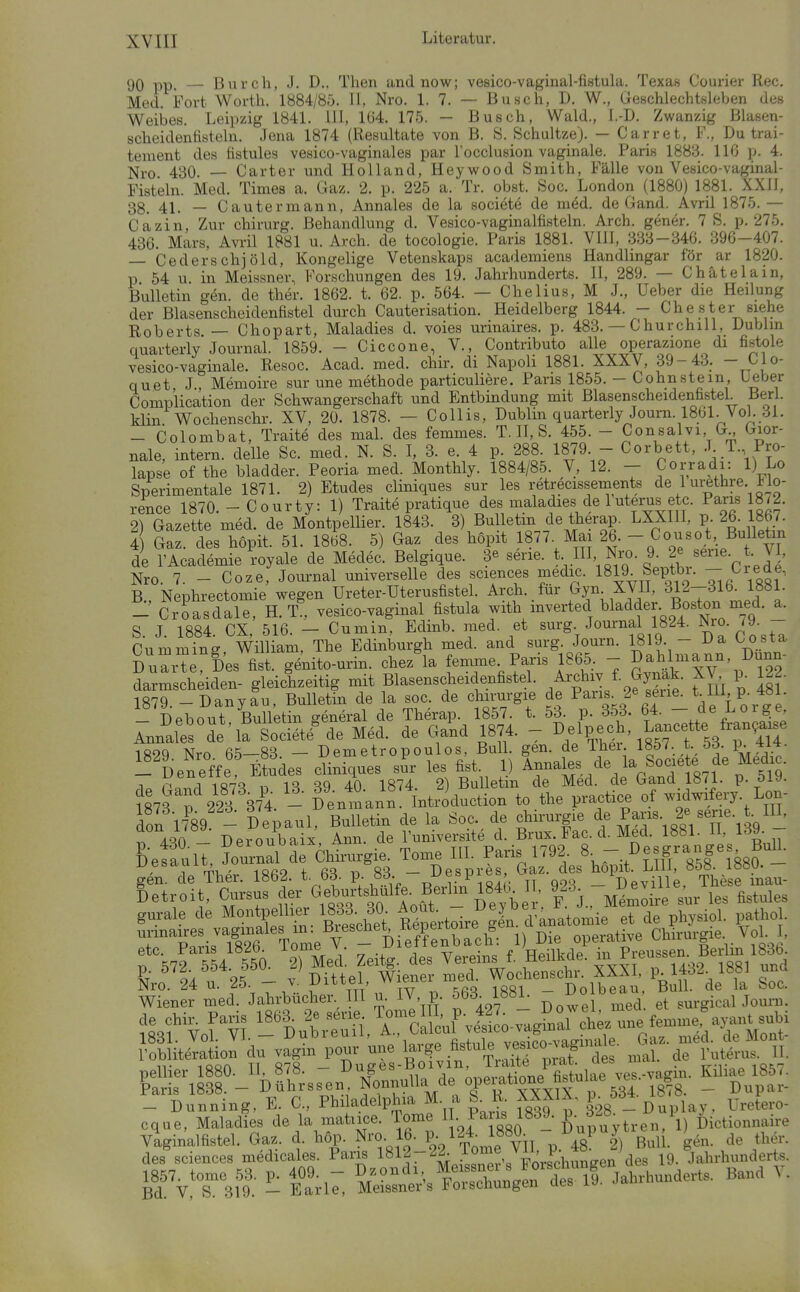 90 pp. — Durch, J. D.. Then and now; vesico-vaginal-fistula. Texas Courier Ree. Med. Fort Worth. 1884/85. II, Nro. 1. 7. — Busch, D. W., Geschlechtsleben des Weibes. Leipzig 184L III, 1Ü4. 175. — Busch, Wald., I.-D. Zwanzig ßlasen- scheidenfisteln. Jena 1874 (Resultate von B. S. Schaltze). — Carret, F., Du trai- tement des fistules vesico-vaginales par locclusion vaginale. Paris 1883. 116 p. 4. Nro 430. — Carter und Holland, Hey wo od Smith, Fälle von Vesico-vaginal- Fisteln. Med. Times a. Gaz. 2. p. 225 a. Tr. obst. Soc. London (1880) 1881. XXII, 38. 41. — Cautermann, Annales de la socidtö de m6d. de Gand. Avril 1875. — Cfizin, Zur Chirurg. Behandlung d. Vesico-vaginalfisteln. Arch. gener. 7 S. p. 275. 436. Mars, Avril 1881 u. Arch. de tocologie. Paris 1881. VIII, 333-346. 396-407. - Cederschjöld, Kongelige Vetenskaps academiens Handlingar för ar 1820. p 54 u in Meissner, Forschungen des 19. Jahrhunderts. II, 289. — Chätelain, Bulletin gen. de ther. 1862. t. 62. p. 564. — Chelius, M J., Ueber die Heilung der Blasenscheidenfistel durch Cauterisation. Heidelberg 1844. - ehester siehe Roberts — Chopart, Maladies d. voies urinaires. p. 483. — Churchill, Dublin quarterly Journal. 1859. - Ciccone, V., Contributo alle operazione di fistole vesico-vaginale. Resoc. Acad. med. chir. di Napoli 1881. XXXV, 39-43_. -J-JO quet J Memoire sur une methode particuliere. Paris 1855. - Cohnstein, Ueber Complication der Schwangerschaft und Entbindung mit Blasenscheidenfistel Berl. Min Wochenschr. XV, 20. 1878. — Collis, Dublin quarterly Journ. 1861. Vol. 31. - Colombat, Traite des mal. des femmes. T. H, S. 455. - Consalvi G Gior- nale, intern, delle Sc. med. N. S. I, 3. e. 4 p. 288. 1879 - Corbett, -T- T. Pro- lapse of the bladder. Peoria med. Monthly. 1884/85. V, 12. - Corradi: 1) Lo Sperimentale 1871. 2) Etudes cliniques sur les retrecissements de 1 ui^thre. Ho- rence 1870. - Courty: 1) Traite pratique des maladies de 1 uterusetc^ ^ 2) Gazette med. de Montpellier. 1843. 3) Bulletm de therap. LXXIII, p 26. 1867 i Gaz. des hopit. 51. 1868. 5) Gaz des hopit 1877. Mai 26. - Cousot Bulletin de TAcademie royale de Medec. Belgique. 3« serie. t HI Nro. 9. 2e «erie t VI, Nro. 7. - Coze, Journal universelle des sciences medic. 1819 Septbi. - l^rede, B., Nephrectomie wegen Ureter-Uterusfistel. Arch. für Gyn XVH, 312-316^1081. - Croasdale, H. T. vesico-vaginal fistula with mverted bladder Boston med. a. S. J. 1884. CX, 516. - Cumin, Edinb. med. et surg Journal 1824. Nro. 79 - Cummins William, The Edinburgh med. and surg. Journ. 1819. - i^a Oosta Dua'e Des fist. g4ito-urin. chez^a femxne Paris 1865, - ^;^^l-|nn, Dunn- darmscheiden- gleichzeitig mit Blasenscheidenfistel. .^f^\^-^y^f^- .^^^'j ^ Hf 1879. -Danyau. Bulletin de la soc. de Chirurgie de Paris 2eseue. t Iii, p. 481. - Debout Bulletin general de Therap. 1857. t. 53. p. 353. 64. - de Loige Annales Se 'la Societf de Med. de Gand 1874. - I>/^^P-^'^^^Tf ^53^7^1? 189Q Nrn ß^—83 — D cm etr0p0ul0s, Bull. gen. de ihei. imt. t. öö. P- ^'üeneffe Etudes cliniques sl les fist. 1) ^-^If.871 . 5S- -q. PnTrl 1«73 D 13 39 40 1874. 2) Bulletin de Med. de Gand 1871. p. 519. ?873 p 223 37^4. - Denmann: Introduction to the practice of -dwifery. Lon- don 17^89 - Depaul, Bulletin de la Soc. de Chirurgie Paris. 2« sei.e. t. IH, r Aqn Deroubaix Ann. de Tuniversite d. Brüx. Fac. d. Med. 1881. 11, 139. SefaulT, Journal drChtrurgie. Tome HL Paris 1792. 8- .^^f/* Söf'?880 - g^n de Ther. 1862. t 63. P; 83. - Despres Gaz. des ^op.t ; «^^^he f Betroit, Cursus der G^.f ^^^^^^ M^mo^-e sur les fistules ^7enL^ll.^aIrMc»u^^^^ 563^^1881. - Dolbea.. Bu ^^^^^^^^^^^ l'obUteTation du vagin pour une l-g^^^^^^-f de JulS^uT II. des sciences medicales. Paris ^^jl^^^^^^^^ 19. Jahrhunderts, 1857. tome 53. p. 409. - ^/^^^l^ ^'^Snee^ d^ 19. Jahrhunderts. Band \, Bd. V, S. 319. — Earle, Meissners i^oiscnungen uct,