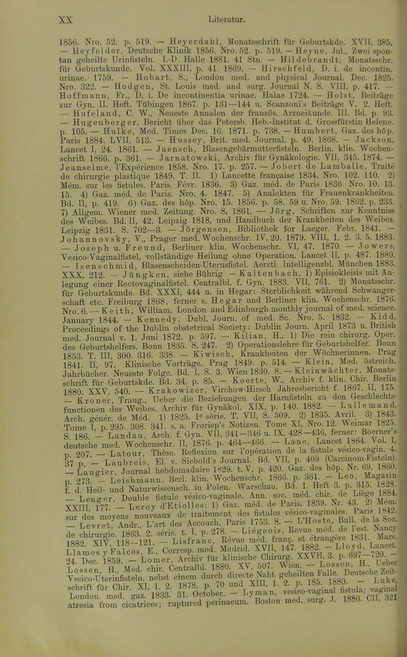 1856. Nro. 52. p. 519. — Heyerdahl, Monatsschrift für Geburtskde. XVJl, 385. — Heyfeldor, Deutsche Klinik 1856. Nro. 52. p. 519. — Heyne, Jul., Zwei spon- tan geheilte Urinfisteln. I.-D. Halle 1881. 41 Stn. — Hildebrandt, Monatsschr. für Ueburtskunde. Vol. XXXHI, p. 41. 1869. - Hirschfeld, D. i. de incontin. urinae.- 1759. — Hobart, S., London med. and physical Journal. Dec. 1825. Nro. 322. — Hodgen, St. Louis med. and surg. Journal N. S. VIH, p. 417. ~ Hoffmann, Fr., D. i. De incontinentia urinae. Halae 1724. — Holst, Beiträge zur Gyn. 11. Heft. Tübingen 1867. p. 131—144 u. Scanzoni's Beiträge V. 2. Heft. — Hufeland, C. W., Neueste Annalen der französ. Arzneikunde. III. Bd. p. 93. — Hugenberger, Bericht über das Petersb. Heb.-Institut d. Grossfürstin Helene, p. 105.— Hulke, Med. Times Dec. 16. 1871. p. 738. - Humbert, Gaz. des höp. Paris 1884. LVII, 513. — Hussey, Brit. med. Journal, p. 49. 1868. — Jackson, Lancet I, 24. 1861. — Jaensch, IBIasengebärmutterfisteln. Berlin, klin. Wochen- schrift 1866. p. 361. — Jarnatowski, Archiv für Gynäkologie. VII, 345. 1874. — Jeanseime, l'Experience 1858. Nro. 17. p. 257. — Jobert de Lamballe, Traite de Chirurgie plastique 1849. T. II. 1) Lancette francaise 1834. Nro. 102. 110. 2) Mem. sur les fistules. Paris. Fevr. 1836. 3) Gaz. med. de Paris 1836. Nro. 10. 13. 15. 4) Gaz. med. de Paris. Nro. 4. 1847. 5) Analekten für Frauenkrankheiten. Bd. II, p. 419. 6J Gaz. des höp. Nro. 15. 1856. p. 58. 59 u. Nro. 59. 1862. p. 233. 7) AUgem. Wiener med. Zeitung. Nro. 8. 1861. — Jörg, Schi-iften zur Kenntniss des Weibes. Bd. II, 42. Leipzig 1818, und Handbuch der Krankheiten des Weibes. Leipzig 1831. S. 702—3. — Jörgensen, Bibliothek for Laeger. Febr. 1841. — Johannovsky, V., Prager med. Wochenschr. IV, 20. 1879. VIII, 1. 2. 3. 5. 1883. — Joseph u. Freund, Berliner klin. Wochenschr. VI, 47. 1870. — Jowers, Vesico-Vaginalfistel, vollständige Heilung ohne Operation. Lancet II, p. 487. 1880. — Isens chmid, Blasenscheiden-Uterusfistel. AerztL Intelligenzbl. München 1883. XXX 212. — Jüngken, siehe ßührig. — Kaltenbach, 1) Episiokleisis mit An- legung einer Rectovaginalfistel. Centralbl. f. Gyn. 1883. VH, 761. 2) Monatsschr. für Geburtskunde. Bd. XXXI, 444 u. in Hegar: Sterblichkeit während Schwanger- schaft etc. Freiburg 1868, ferner s. Hegar und Berliner klin. Wochenschr. 1876. Nro. 6. — K e ith, William, London and Edinburgh monthly Journal of med. science. Januairy 1844. — Kennedy, Dubl. Journ. of med. Sc. Nro. 5. 1832. — Kidd, Proceedings of the Dublin obstetrical Society: Dublin Journ. April 1873 u. British med. Journal v. 1. Juni 1872. p. 597. - Kilian, H., 1) Die rein chirurg. Oper, des Geburtshelfers. Bonn 1835. S. 247. 2) Operationslehre für Geburtshelfer. Bonn 1853 T III 300 316 338. — Kiwisch, Krankheiten der Wöchnerinnen. Irag 184l' II, 97. Klinische Vorträge. Prag 1849. p. 514. — Klein, Med. obstreich. Jahrbücher. Neueste Folge. Bd. l, S. 3. Wien 1830. 8 - Kleinwächter Monats- schrift für Geburtskde. Bd. 34, p. 85. - ^oerte W Archiv f klm Chur. Berlm 1880 XXV 540. — Krakowizer, Virchow-Hirsch Jahresbericht t. 18b/. ii, Llü. — Kroner Traug lieber die Beziehungen der Harnfisteln zu den Geschlechts- functionen des Weibes. Archiv für Gynäkol. XIX P- l*»- 1882^  Ai-ch. gener. de Med. 1) 1825. 1« s6rie. T. VII, S 509. 2) 1835 Avril. 3) 184.3. Tome I, p.295. 308. 341. s. a. Froriep's Notizen. Tome XI Nro 12. Weimar 182o. S 186. - Landau, Arch. f. Gyn. VII, 341-346 u. IX 428-435, ferner: Soerner s deutsche med. Wochenschr. II, 1876. p. 464-466. - Lane Lancet 1864. VoL , r. 207 — Latour, These. Reflexion sur I'operation de la fistule vesico-vagin 4. q7 1? - Laubrei^ El v. Siebold's Journal. Bd. VII, p. 409 (Carcinom-Fisteln). — faugier Journal h bdomadaire 1829. t. V, p. 420. Gaz. des höp. Nr. 69. 1860. p. 273 - Leishmann, Berl. klin. Wochenschr 1866, P-^eo- Magazin f d Heü- und Naturwissensch, in Polen. Warschau. Bd. 1 Heft 3^ p. 315 1823. — Lenffer Double fistule vesico-vaginale. Ann. soc. med. chir de Liege 1884. XXTII 177 - Leroy d'Etiolles: 1) Gaz. med. de Paris. 1839. Nr. 43^ 2) Mem. fut des moyens nouveaux de traitement des fistules vesico-vagmales. Paris 1842. LevrTt Andr L'art des Accouch. Paris 1753. 8. - L'Hoste Bul de la boc. — Leviet Anor ^ j ,^^g _ Liögeois, Revue med. de Test. Nancy ?882 Sv 1 8-121 - LisfraL Revue mfd. fran?- et etrangere 1831. Mars. Mamo^ J'Fiices E., Corresi. med. Madrid XVH,  ^ISf^-«y^l.^--!' 24 Dec 1859 - Lomer, Archiv für klinische Chirurg. XXV11, 3. p. by/ /^u. Lossen H Med chir. Centralbl. 1880. XV, 507. Wien - Lossen, H. Uebei Ves?co-UterinfilTn, nebst einem durch directe Naht gf-^^-J^l^-gO - Luke, Schrift für Chir. XI, 1. 2. 1878^ p. 0 XHI . ^^^^^^^^^^^