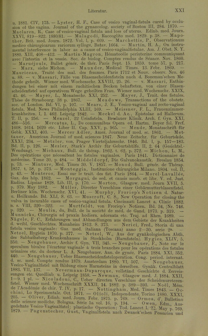 u. 1881. CIV, 175. — Lyster, H. F., Gase of vesico vaginal-fistula cured by occlu- sion of the vagina. Journal of tlie gynaecolog. society of Boston III, 284. 1870. — Maclaren, R., Gase of vesico-vaginal fistula and loss of uterus. Edinb. med. Joum. XXVI, 819—822. 1880/81. — Malagodi, Raccoglito med. 1829. p. 38. — Mapo- ther, Brit. med. Journ. 1872. Vol. 1, p. 609. — Marchettis, P., Observationum medico chirurgicarum rariorum sylloge. Batav. 1664. -- Martin, H. A., On instru- mental interference in labor as a cause of vesico-vaginalfistulae. Am. J. Obst. N. Y. 1880. XIII, 408—412. — Martin-Magron, Hematocele periuterine communiquant avec Fiatestin et la vessie. Soc. de biolog. Gomptes rendus de Seance. Nov. 1860. — Maruejouls, Bullet gener. de ther. Paris Sept. 15. 1859. tome 57, p. 217. — Marx, siehe Michon. — Maunder, Medical Times. 13. Febr. 1869. — Mauriceau, Traite des mal. des femmes. Paris 1712 et Nouv. observ. Nro. 46 u. 88. — T. Massari, Fälle von Blasenscheidenfisteln nach d. Bozeman'schen Me- thode geheilt. Wiener med. Wochenschr. XXVIII, 25. 26. — v. Massari, Entbia- dungen bei einer mit einem rachitischen Becken behafteten, von einer Blasen- scheidenfistel auf operativem Wege geheilten Frau. Wiener med. Wochenschr. XXIX, 45. 46. — Mayer, L., Monatsschr. XXI, 252. — Mayer, J., Trait. des fistules. These de Strasbourg. 38 p. 1867. — Meadows, Transactions of the obstetr. soc. of London. Bd. VI, p. 107. — Mears, J. E., Vesico-vaginal and recto-vaginal fistula. Med. News Philadelphia XLIII, 169. — Meissner, F. L., Frauenzimmer- krankheiten. I, 1. 462. Leipzig 1842. — Meckel d. Ae., Epistolae ad Hallerum. T. n, p. 256. — Menzel, 22 Urinfisteln. Breslauer Klinik. Arch. f. Gyn. XXI, 486—516. — Mercatus, L., De communibus Opera ed. Hartm. Beyer fol. Frcf. 1608. 1614. 1620 etc. Liber II. Gap. XXV, p. 965. — Mende, Monatsschrift für Gebk. XXXI, 403. — Mercer Adler, Amer. Journal of med. sc. 1861. — Met- tauer, American Journal of med. sciences 1847. Neue Zeitschr. für Geburtskde. XXXI, 234. - Metzler, von. Prager Vierteljahrsschr. 1846. Bd. I, p. 157—183. Bd. II, p. 126. — Mezler, Stark's Archiv für Geburtshülfe. II, 2. 64 (Gesichtsl.- Wendung)._ - Michaux, Bull, de therap. 1862. t. 62, p. 372. — Michon, L. M., Des Operations que necessitent les fistules vaginales. Paris 1841. Dictionnaire de medeciue. Tome 30, p. 484. — Middeldorpf, Die Galvanokaustik. Breslau 1854. p. 73. - Minture, Med. Times 30. V. 1857. — Monod, BuU. gener. de Therap. 1857. t. 58, p. 373. — Monteggia, Instituzione chirurgiche Müano. 1804. vol. II, p. 43. — Monteros, Essai sur le trait. des fist. Paris 1864. — Morel-Lavallee, Gaz. des hop. 1862. — Morgagni, de sed. et causis morb. et libr. V. ed. Just. Radius. Lipsiae 1828. Lib. III, p. 170. — Morton, Glasgow, med. Joum XVII, 5. p. 379. May 1882. — Müller, Directer Verschlass einer Gebärmutterblasenfistel. Berliner klin. Wochenschr. XVI, 41. — Murphy, Froriep's Notizen d. Natur- u. Heilkunde. Bd. XLI, S. 63. — Muscroft, G. S., New Operation for closing the Vulva in incurable cases of vesico-vaginal fistula. Giucinnati Lancet a. Clinic 1882. n. s. VIII, 320-322. — Murtfeldt, von Froriep's Notizen. Bd. 34, ^Nr. 746. p. 320._ — Moulin, du, Bull, de la societe de med. de Gand. 1873. p. 319. — Munnicks, Ghirurgia ad praxiu hodiern. adornata etc. Traj. ad Rhen. 1689. — Nägele, F. C., Erfahrungen und Abhandlungen aus dem Gebiete der Krankheiten d. weibl. Geschlechtes. Mannheim 1812. S. 373. - Nerici, Fred., Storia di una fistola vesico vaginale: Gaz. med. italiana (Toscana) anno 2 — 30. serie 2a. - Netzel, Hygieia 1870. p. 377. — Netzel, W., Aus der gynäkologischen Abth. des Sabbathsberg-Krankenhauses in Stockholm (Harnfisteln). Hygiea. XLIV, 5. 350. - Neugebauer, Archiv f. Gyn. VII, 345. — Neugebauer, F., Note sur le speculum bivalve Fecarteur vaginale ä trois branches pour les Operations des fistules unnaires etc. du docteur L. A. Neugebauer. Ann. de gynec. Paris 1884. XXI, 352. 440. - Neugebauer, Ueber Blasenscheidenfisteloperation. Gong, period. intemat. d sc. med. Compte rendue 1879. Amsterdam 1880. VI, 507. — Neugebauer, iqoo^°^7tt^™^^^^*^^ Bildung eines Harnsteins in derselben. Gynäk. Centraiblatt 1883. VII, 137. - Nevermann-Duparcque, vollständ. Geschichte d. Zerreis- sungen etc. Quedlmb. u. Leipzig 1858. - Newman, Glasgow med. J. 1884. XXII, 1t^' \^^' ~ N.icoladoni, C., Ueber directen Verschluss der Scheidenureteren- , nV» Wiener med Wochenschrift XXXH, 14. 1882. p. 389-393. - Noel, Mem. de lAcademie de chir. T. IV, p. 17. — Nottingham, Med. Times 1843. — Oc- chini, Lo Sperimentale. Oct. 1871. — Olioli, Independente. Torino 1880 XXXI 205. - Oliver Edmb. med. Journ. Febr. 1875. p. 769. - Ormea, d', Bulletino delle science mediche. Bologna. Serie 5a vol. 16, p. 194. - Owen, Edm Aus- gedehnte Ve.sico-Vaginalfi8tel; plastische Operation; Tod. Lancet I, 22. Mav v 769 1879. — Pagenstecher, Gust., Vaginalfisteln nach Zwanck'schen Pessarien und