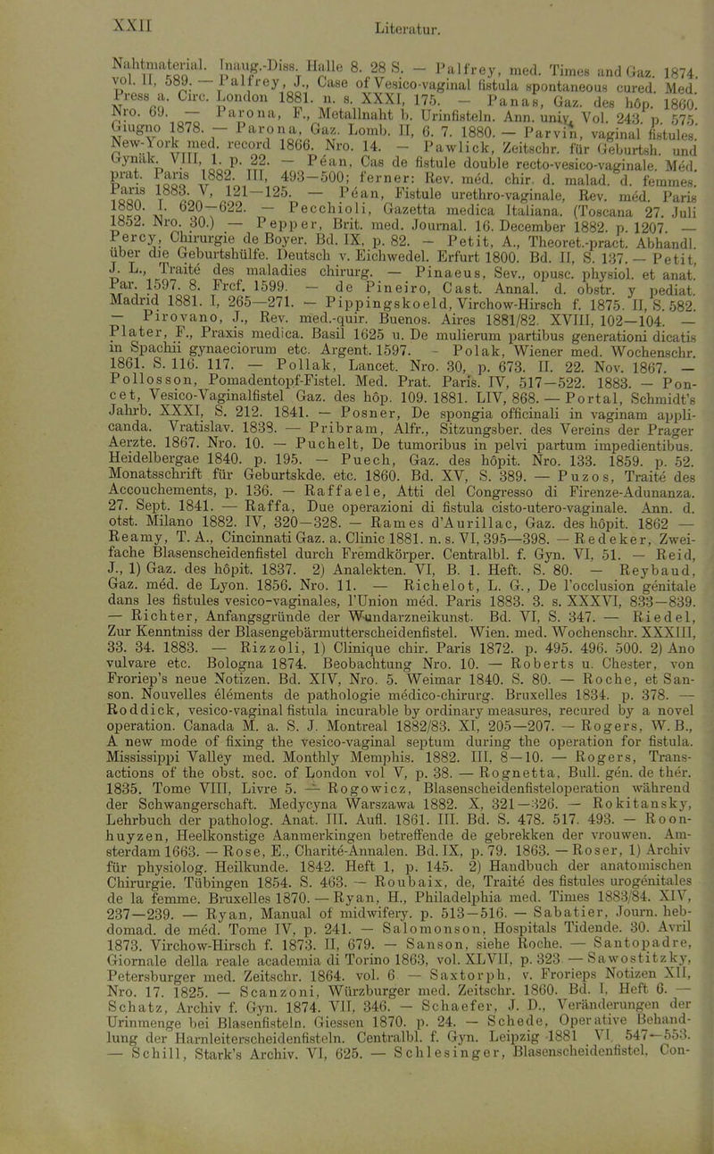 ir^ßQ ^^^^«^ - Palfrey, med. Times and Gaz. 1874. vol.il, 5öy. — iaitrey J., Gase of Vesico-vaginal flstula spontaneous cured. Med ?f- ^■^•-.o:;; Parona, F., Metallnaht b. Urinfisteln. Ann. uniy^ Vol. 243. p 575 Giugno 1878. - Parona, Gaz. Lomb. II, 6. 7. 1880. - Parvin, vaginal fistules' New-York med. record 1866 Nro. 14. - Pawlick, Zeitschr. für Geburtsh. und brynak Vül 1 p. 22. - P(5an, Gas de fistule double recto-vesico-vaginale. Med prat. Paris 1882 III, 493-500; ferner: Rev. med. chir. d. malad, d. femmes. S \ ron rl^~'^^^-T, ~. P«^^' fistule urethro-vaginale, Rev. med. Paris iQ?o a >r>T ~ Pecclnoh, Gazetta medica Italiana. (Toscana 27. Juli 1Ö5J. JNro 30.) — Pepper, Brit. med. Journal. 16. December 1882. p. 1207 — Percy, Ghirurgie de Boyer. Bd. IX, p. 82. - Petit, A., Theoret.-pract. Abhandl. Uber die Geburtshülfe. Deutsch v. Eichwedel. Erfurt 1800. Bd. II, S. 137,— Petit, J. L., Traite des maladies chirurg. — Pinaeus, Sev., opusc. physiol. et anat.' Par 1597. 8. Frcf. 1599. - de Pineiro, Gast. Annal. d. obstr. y pediat Madrid 1881. I, 265—271. - Pippingskoeld, Virchow-Hirsch f. 1875. II, S 582 — Pirovano, J., Rev. med.-quir. Buenos. Aires 1881/82. XVIII, 102—104. — Plater, F., Praxis medica. Basil 1625 u. De mulierum partibus generationi dicatis m Spachii gynaeciorum etc. Argent. 1597. - Polak, Wiener med. Wochenschr 1861. S. 116. 117. — Pollak, Lancet. Nro. 30, p. 673. II. 22. Nov. 1867. — Pollosson, Pomadentopf-Fistel. Med. Prat. Paris. IV, 517—522. 1883. — Pon- cet, Vesico-Vaginalfistel Gaz. des höp. 109.1881. LIV, 868. — Portal, Schmidt's Jahrb. XXXI, S. 212. 1841. — Posner, De spongia officinali in vaginam appli- canda. Vratislav. 1833. — Pribram, Alfr., Sitzungsber. des Vereins der Prager Aerzte. 1867. Nro. 10. — Puchelt, De tumoribus in pelvi partum impedientibus. Heidelbergae 1840. p. 195. - Puech, Gaz. des hopit. Nro. 133. 1859. p. 52. Monatsschrift für Geburtskde. etc. 1860. Bd. XV, S. 389. — Puzos, Traite des Accouchements, p. 136. — Raffaele, Atti del Congresso di Firenze-Adunanza. 27. Sept. 1841. — Raffa, Due operazioni di fistula cisto-utero-vaginale. Ann. d. otst. Milano 1882. IV, 320-328. - Rames d'Aurillac, Gaz. des hopit. 1862 — Reamy, T. A., Cincinnati Gaz. a. Glinic 1881. n. s. VI, 395—398. — Redeker, Zwei- fache Blasenscheidenfistel durch Fremdkörper. Gentralbl. f. Gyn. VI, 51. — Reid, J., 1) Gaz. des hopit. 1837. 2) Analekten. VI, B. 1. Heft. S. 80. - Reybaud, Gaz. med. de Lyon. 1856. Nro. 11. — Richelot, L. G., De l'occlusion genitale dans les fistules vesico-vaginales, l'Union med. Paris 1883. 3. s. XXXVI, 833 — 839. — Richter, Anfangsgründe der Wundarzneikunst. Bd. VI, S. 347. — Riedel, Zur Kenntniss der Blasengebärmutterscheidenfistel. Wien. med. Wochenschr. XXXIII, 33. 34. 1883. — Rizzoli, 1) Glinique chir. Paris 1872. p. 495. 496. 500. 2) Ano vulvare etc. Bologna 1874. Beobachtung Nro. 10. — Roberts u. Chester, von Froriep's neue Notizen. Bd. XIV, Nro. 5. Weimar 1840. S. 80. — Roche, et San- son. Nouvelles elements de pathologie medico-chirurg. Bruxelles 1834. p. 378. — Roddick, vesico-vaginal fistula incurable by ordinary measures, recured by a novel Operation. Canada M. a. S. J. Montreal 1882/83. XI, 205—207. — Rogers, W. B., A new mode of fixing the vesico-vaginal septum during the ojjeration for fistula. Mississippi Valley med. Monthly Memphis. 1882. III, 8 — 10. — Rogers, Trans- actions of the obst. soc. of London vol V, p. 38. — Rognetta, Bull. gen. de ther. 1835. Tome VIII, Livre 5. — Rogowicz, Blasenscheidenfisteloperation während der Schwangerschaft. Medycyna Warszawa 1882. X, 321—326. — Rokitansky, Lehrbuch der patholog. Anat. III. Aufl. 1861. III. Bd. S. 478. 517. 493. - Roon- huyzen, Heelkonstige Aanmerkingen betreifende de gebrekken der vrouwen. Am- sterdam 1663. — Rose, E., Gharite-Annalen. Bd. IX, p. 79. 1863. — Roser, 1) Archiv für physiolog. Heilkunde. 1842. Heft 1, p. 145. 2) Handbuch der anatomischen Ghirurgie. Tübingen 1854. S. 463. — Roubaix, de, Traite des fistules urogenitales de la femme. Bruxelles 1870. — Ryan, H., Philadelphia med. Times 1883/84. XIV, 237—239. — Ryan, Manual of midwifeiy. p. 513 — 516. — Sabatier, Jom-n. heb- domad. de med. Tome IV, p. 241. — Salomonson, Hospitals Tidende. 30. Avril 1873. Virchow-Hirsch f. 1873. II, 679. — Sanson, siehe Roche. — Santopadre, Giornale della reale academia di Torino 1863, vol. XLVII, p. 323-— Sawostitzky. Petersburger med. Zeitschr. 1864. vol. 6. — Saxtorph, v. Frorieps Notizen XII, Nro. 17. 1825. — Scanzoni, Würzburger med. Zeitschr. 1860. Bd. L Heft 6. — Schatz, Archiv f. Gyn. 1874. VII, 346. - Schaefer, J. D., Veränderungen der Urinmenge bei Blasenfisteln. Glessen 1870. p. 24. — Schede, Operative Behand- lung der Harnleiterscheidenfisteln. Gentralbl. f. Qtyn. Leipzig 1881 VI, 547—553. — Schill, Stark's Archiv. VI, 625. — Schlesinger, Blasenscheidenfistel, Con-