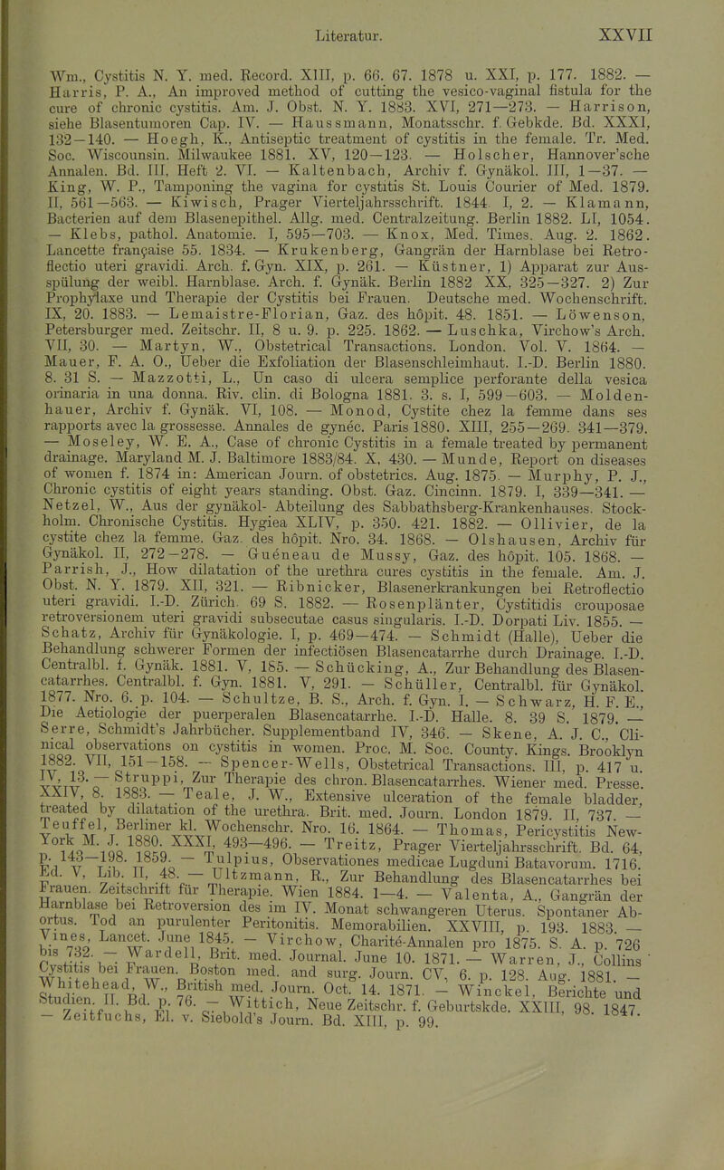 eure of chronic cystitis. Am. J. Obst. N. Y. 1883. XVI, 271—273. - Harrison, siehe Blasentumoren Cap. IV. — Haussmann, Monatsschr. f. Gebkde. Bd. XXXI, 132 — 140. — Hoegh, lt., Antiseptic treatment of cystitis in the female. Tr. Med. See. Wiscounsin. Milwaukee 1881. XV, 120 — 123. — Holscher, Hannover'sche Annalen. Bd. III, Heft 2. VI. - Kaltenbach, Archiv f. Gjnäkol. III, 1-37. — King, W. P., Tamponing the vagina for cystitis St. Louis Courier of Med. 1879. II, 561—563. — Kiwisch, Prager Vierteljahrsschrift. 1844. I, 2. — Klamann, Bacterien auf dem Blasenepithel. Allg. med. Centraizeitung. Berlin 1882. LI, 1054. — Klebs, pathol. Anatomie. I, 595—703. — Knox, Med. Times. Aug. 2. 1862. Lancette fran9aise 55. 1834. — Krukenberg, Gangrän der Harnblase bei Retro- flectio uteri gravidi. Arch. f. Gyn. XIX, p. 261. — Küstner, 1) Apparat zur Aus- spülung der weibl. Harnblase. Arch. f. Gynäk. Berlin 1882 XX, 325—327. 2) Zur Proph;^axe und Therapie der Cystitis bei Frauen. Deutsche med. Wochenschrift. IX, 20. 1883. — Lemaistre-Florian, Gaz. des hopit. 48. 1851. — Löwensen, Petersburger med. Zeitschr. II, 8 u. 9. p. 225. 1862. — Luschka, Virchow's Arch. VII, 30. — Martyn, W., Obstetrical Transactions. London. Vol. V. 1864. — Mauer, F. A. 0., lieber die Exfoliation der Blasenschleimhaut. I.-D. Berlin 1880. 8. 31 S. — Mazzotti, L., Un caso di uicera semplice perforante della vesica orinaria in una donna. Riv. clin. di Bologna 1881. 3. s. I, 599—603. — Molden- hauer, Archiv f. Gynäk. VI, 108. — Monod, Cystite chez la femme dans ses rapports avec la grossesse. Annales de gynec. Paris 1880. XIII, 255 — 269. 341—379. — Moseley, W. E. A., Case of chronic Cystitis in a female treated by permanent drainage. Maryland M. J. Baltimore 1883/84. X, 430. — Munde, Report on diseases of Tvomen f. 1874 in: American Journ. of obstetrics. Aug. 1875. — Murphy, P. J., Chronic cystitis of eight years standing. Obst. Gaz. Cincinn. 1879. I, 339—341. — Netzel, W., Aus der gynäkol- Abteilung des Sabbathsberg-Krankenhauses. Stock- holm. Chi-onische Cystitis. Hygiea XLIV, p. 350. 421. 1882. — Olli vier, de la cystite chez la femme. Gaz. des hopit. Nro. 34. 1868. — Olshausen, Archiv für GynäkoL II, 272-278. — Gueneau de Mussy, Gaz. des hopit. 105. 1868. — Parrish, J., How dilatation of the Urethra eures cystitis in the female. Am. J. Obst. N. Y. 1879. XII, 321. — Ribnicker, Blasenerkrankungen bei Retroflectio uteri gravidi. I.-D. Zürich. 69 S. 1882. — Rosenplänter, Cystitidis crouposae retroversionem uteri gravidi subsecutae casus singularis. I.-D. Dorpati Liv. 1855. — Schatz, Archiv für Gynäkologie, l, p. 469—474. — Schmidt (Halle), Ueber die Behandlung schwerer Formen der infectiösen Blasencatarrhe durch Drainage I -D Centralbl. f. Gynäk. 1881. V, 185. — Schücking, A., Zur Behandlung des Blasen- catarrhes. Centralbl. f. Gyn. 1881. V, 291. - Schüller, Centralbl. für Gynäkol 1877. Nro. 6. p. 104. - Schnitze, B. S., Arch. f. Gyn. I. - Schwarz, H. F. E, Die Aetiologie der puerperalen Blasencatarrhe. I.-D. Halle. 8. 39 S. 1879. — Serre, Schmidt's Jahrbücher. Suioplementband IV, 346. — Skene, A. J. C, Cli- nical observations on cystitis in women. Proc. M. Soc. County. Kings, ißrooklyn Tv^^i'o^^^'o'^^^^'^^^' ~~ Spencer-Wells, Obstetrical Transactions. HI, p. 417 u. YYTT7 o lioo^P^'m^^' Therapie des chron. Blasencatarrhes. Wiener med. Presse. ÄÄiV 8. 1883. — Teale, J. W., Extensive ulceration of the female bladder, treated by dilatation of the Urethra. Brit. med. Journ. London 1879 II 737 — v^l^M^W^foä^V^V^^'lno^'''^'- 1^64. - Thomas, Perizystitis New- SQ^-iüQ^?«2o^^^i' 193-496. - Treitz, Prager Vierteljahrsschrift. Bd. 64, Z\'-%rT.^ i\ Ao~ \;Pii^s, Observationes medicae Lugduni Batavorum. 1716. V ' y [' -frV-^nS 2^* Behandlung des Blasencatarrhes bei Frauen. Zeitschrift für Therapie. Wien 1884. 1-4. - Valenta, A., Gangrän der Harnblase bei Retroversion des im IV. Monat schwangeren Uterus. Spontaner Ab- ortus, iod an purulenter Peritonitis. Memorabilien. XXVIII, p. 193 1883 — Vines, Lancet. J™e 1845 - Virchow, Charite-Annalen pro 1875. S. A. p. 726 P M- tT- ^^'^^^o' ^J'^- J^^^'^^l- J°e 10- 1871. - Warren, J., Collins ' ^stitis bei Frauen. Boston med. and surg. Journ. CV, 6. p. 128. Aug. 1881. - Whitehead W., ßntish med. Journ. Oct. 14. 1871. - Winckel, Berichte und y^'^f-f-1?^- ^{ i'^' Neue Zeitschr. f. Geburtskde. XXIII, 98. 1847 — Zeitfuchs, El. v. Siebold's Journ. Bd. XIII, p. 99.