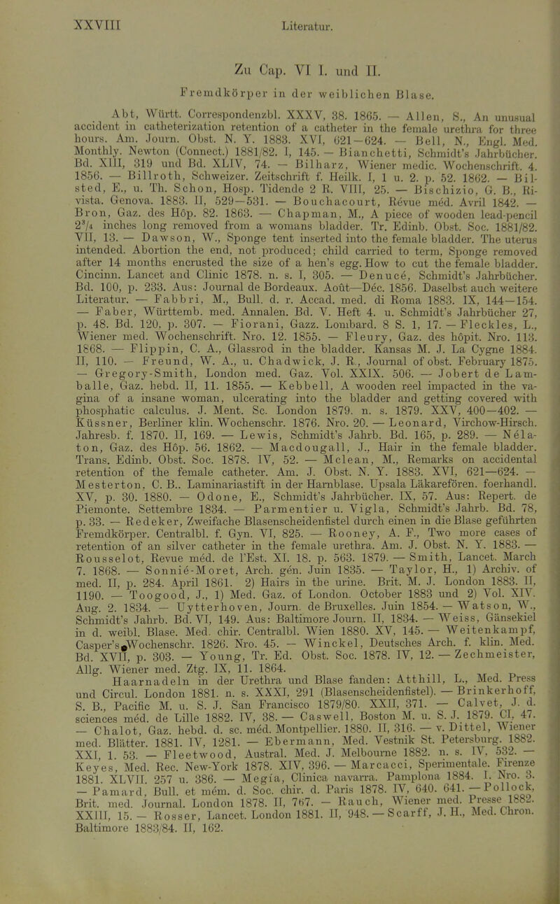 Zu Cap. VI I. und IL Fremdkörper in der weiblichen Blase, Abt, Württ. Correspondenzbl. XXXV, 38. 1865. — Allen, S., An unusual accident in catheterization retention of a catheter in the female Urethra for three hours. Am. Journ. Obst. N. Y. 1883. XVI, Ü21-624. — Bell, N., Engl. Med Monthly. Newton (Connect.) 1881/82. 1, 145. - Bianchetti, Schmidt's .Jahrbücher. Bd. XllI, 319 und Bd. XLIV, 74. - Bilharz, Wiener medic. Wochenschrift. 4. 1856. — Billroth, Schweizer. Zeitschrift f. Heilk. I, 1 u. 2. p. 52. 1862. — Bil- sted, E., u. Th. Schon, Hosp. Tidende 2 R. VIII, 25. — Bischizio, G. B., Ri- vista. Genova. 1883. II, 529 — 531. — Bouchacourt, Revue med. Avril 1842. — Bron, Gaz. des Hop. 82. 1863. — Chapman, M., A piece of wooden lead-pencil 2^4 inches long removed from a womans bladder. Tr. Edinb. Obst. Soc. 1881/82. VII, 13. — Dawson, W., Sponge tent inserted into the female bladder. The uterus intended. Abortion the end, not produced; child carried to terra, Sponge removed after 14 months encrusted the size of a hen's egg. How to cut the female bladder. Cincinn. Lancet and Clinic 1878. n. s. I, 305. — Denuce, Schmidt's Jahrbücher. Bd. 100, p. 233. Aus: Journal de Bordeaux. Aoüt—Dec. 1856. Daselbst auch weitere Literatur. — Fabbri, M., Bull. d. r. Accad, med. di Roma 1883. IX, 144—154. — Faber, Württerab. med. Annalen. Bd. V. Heft 4. u. Schmidt's Jahrbücher 27, p. 48. Bd. 120, p. 307. - Fiorani, Gazz. Lombard. 8 S. 1, 17. -Fleckles, L., Wiener med. Wochenschrift. Nro. 12. 1855. — Fleury, Gaz. des höpit. Nro. 113. 1868. — Flippin, C. A., Glassrod in the bladder. Kansas M. J. La Cygne 1884. II, 110. — Freund, W. A., u. Chadwick, J. R., Journal of obst. February 1875. — Gregory-Smith, London med. Gaz. Vol. XXIX. 506. — Jobert de Lam- balle, Gaz. hebd. II, 11. 1855. — Kebbell, A wooden reel impacted in the va- gina of a insane woman, uicerating into the bladder and getting covered with phosphatic calculus. J. Ment. Sc. London 1879. n. s. 1879. XXV, 400—402. — Küssner, Berliner klin. Wochenschr. 1876. Nro. 20. — Leonard, Virchow-Hirsch. Jahresb. f. 1870. II, 169. — Lewis, Schmidt's Jahrb. Bd. 165, p. 289. — Nela- ton, Gaz. des Hop. 56. 1862. — Macdougall, J., Hair in the female bladder. Trans. Edinb. Obst. Soc. 1878. IV, 52. — Meie an, M., Remarks on accidental retention of the female catheter. Am. J. Obst. N. Y. 1883. XVI, 621—624. - Mesterton. C. B.. Laminariastift in der Harnblase. Upsala Läkarefören. foerhandl. XV, p. 30. 1880. — Odone, E., Schmidt's Jahrbücher. IX, 57. Aus: Repert. de Piemonte. Settembre 1834. — Parmentier u. Vigla, Schmidt's Jahrb. Bd. 78, p. 33. — Redeker, Zweifache Blasenscheidenfistel durch einen in die Blase geführten Fremdkörper. Centralbl. f. Gyn. VI, 825. — Rooney, A. F., Two more cases of retention of an silver catheter in the female Urethra. Am. J. Obst. N. Y. 1883. — Rousselot, Revue med. de I'Est. XL 18. p. 563. 1879. — Smith, Lancet. March 7. 1868. — Sonnie-Moret, Arch. gen. Juin 1835. — Taylor, H., 1) Archiv, of med. II, p. 284. April 1861. 2) Hairs in the urine. Brit. M. J. London 1883. II, 1190. _ Toogood, J., 1) Med. Gaz. of London. October 1883 und 2) VoL XIV. Aug. 2. 1834. — Uytterhoven, Journ. de Bruxelles. Juin 1854. — Watson, W., Schmidt's Jahrb. Bd. VI, 149. Aus: Baltimore Journ. II, 1834. — Weiss, Gänsekiel in d. weibl. Blase. Med. chir. Centralbl. Wien 1880. XV, 145.— Weitenkampf, Casper's»Wochenschr. 1826. Nro. 45. — Winckel, Deutsches Arch. f. klin. Med. Bd. XVII, p. 303. — Young, Tr. Ed. Obst. Soc. 1878. IV, 12. — Zechmeister, Allg. Wiener med. Ztg. IX, 11. 1864. Haarnadeln in der Urethra und Blase fanden: Atthill, L., Med. Press und Circul. London 1881. n. s. XXXL 291 (Blasenscheidenfistel). — Brinkerhoff, S. B., Pacific M. u. S. J. San Francisco 1879/80. XXII, 371. — Calvet, J. d. Sciences med. de Lille 1882. IV, 38.— Caswell, Boston M. u. S. J. 1879. CI, 47. — Chalot, Gaz. hebd. d. sc. med. Montpellier. 1880. H, 316. — v. Dittel, Wiener med. Blätter. 1881. IV, 1281. — Ebermann, Med. Vestnik St. Petersburg. 1882. XXI 1 53 — Fleetwood, Austral. Med. J. Melbourne 1882. n. s. IV. 532. — Keyes, Med. Ree. New-York 1878. XIV, 396. — Marcacci, Sperimentale. Firenze 1881. XLVII. 257 u. 386. — Megi'a, Clinica navarra. Pamplona 1884. I. Nro. d. — Pamard, BulL et mem. d. Soc. chir. d. Paris 1878. IV, 640. 641. - Pollock, Brit. med. Journal. London 1878. II, 7ti7. - Rauch, Wiener med. Presse 188^. XXIII, 15.- Rosser, Lancet. London 1881. II, 948.-Scarff, J. H., Med. Chroii. Baltimore 1883/84. II, 162.