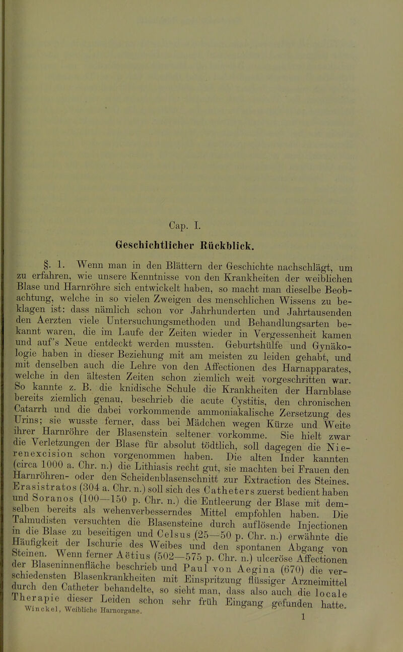 Geschichtlicher ßückhiick. §. 1. Wenn man in den Blättern der Greschichte nachsclilägt, um zu erfahren, wie unsere Kenntnisse von den Krankheiten der weiblichen Blase und Harnröhre sich entwickelt haben, so macht man dieselbe Beob- achtung, welche in so vielen Zweigen des menschhchen Wissens zu be- klagen ist: dass nämlich schon vor Jahrhunderten und Jahrtausenden den Aerzten viele Untersuchungsmethoden und Behandlungsarten be- kannt waren, die im Laufe der Zeiten wieder in Vergessenheit kamen und auf's Neue entdeckt werden mussten. Geburtshülfe und Gynäko- logie haben in dieser Beziehung mit am meisten zu leiden gehabt, und mit denselben auch die Lehre von den Affectionen des Harnapparates, welche m den ältesten Zeiten schon ziemlich weit vorgeschritten war' So kannte z. B. die knidische Schule die Krankheiten der Harnblase bereits zienüich genau, beschrieb die acute Cystitis, den chronischen Oatarrh und die dabei vorkommende ammoniakalische Zersetzung des Urms; sie wusste ferner, dass bei Mädchen wegen Kürze und Weite ihrer Harnröhi-e der Blasenstein seltener vorkomme. Sie hielt zwar die Verletzungen der Blase für absolut tödthch, soll dagegen die Nie- renexcision schon vorgenominen haben. Die alten Inder kannten (cu-ca 1000 a. Chr. n.) die Lithiasis recht gut, sie machten bei Frauen den Harnrohren- oder den Scheidenblasenschnitt zur Extraction des Steines. Erasistratos 304 a. Chr. n.) soll sich des Catheter s zuerst bedient haben und Soranos (100-150 p. Chr. n.) die Entleerung der Blase mit dem- selben bereits als wehenverbesserndes Mittel empfohlen haben. Die lalmudisten versuchten die Blasensteine durch auflösende Injectionen ^™ }>eseitigen und Celsus .(25-50 p. Chr. n.) erwähnte die Häufigkeit der Ischurie des Weibes und den spontanen Abgang von Steinen. Wenn ferner Aetius (502-575 p. Chr. n.) ulceröse Affectionen der Blasemnnenflache beschrieb und Paul von Aegina (670) die ver- schiedensten Blasenkrankheiten mit Einspritzung flüssiger Arzneimittel durch den Catheter behandelte, so sieht man, dafs also Lh dL Tocalt iherapie dieser Leiden schon sehr früh Eingang gefunden hatte Winckel, WeibUcheHainorgane. ^ ^ ^^'-^nami Hatte.