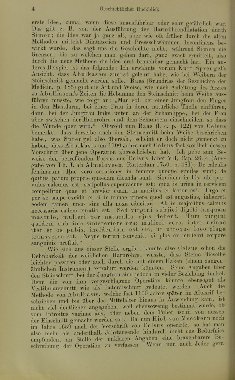 erste Idee, zumal wenn diese unausführbar oder sehr gefährlich war. Das gilt z. B. von der Ausführung der Harnröhrendilatation durch Simon; die Idee war ja ganz alt, aber wie oft früher durch die alten Methoden mittelst Dilatatorien und Pressschwämmen Incontinenz be- wirkt wurde, das sagt uns die Geschichte nicht, während Simon die Grenzen, bis zu welchen man gehen darf, ganz exact ermittelt, also durch die neue Methode die Idee erst brauchbar gemacht hat. Ein an- deres Beispiel ist das folgende: Ich erwähnte vorhin Kurt Sprengel's Ansicht, dass Abulkasem zuerst gelehrt habe, wie bei Weibern der Steinschnitt gemacht werden solle. Baas (Grundriss der Geschichte der Medicin, p. 185) gibt die Art und Weise, wie nach Anleitung des Arztes zu Abulkasem's Zeiten die Hebamme den Steinschnitt beim Weibe aus- führen musste, wie folgt an: „Man soll bei einer Jungfrau den Finger in den Mastdarm, bei einer Frau in deren natürliche Theile einführen, dann bei der Jungfrau links unten an der Schamlippe, bei der Frau aber zwischen der Harnröhre und dem Schambein einschneiden, so dass die Wunde quer wird. Obwohl nun Baas (1. c. p. 122) von Oelsas bemerkt, dass derselbe auch den Steinschnitt beim Weibe beschrieben habe, was Sprengel also übersah, scheint er doch nicht gemerkt zu haben, dass Abulkasis um 1100 Jahre nach Oelsus fast wörtlich dessen Vorschrift über jene Operation abgeschrieben hat. Ich gebe zum Be- weise den betreffenden Passus aus Oelsus Liber VII, Oap. 26. 4 (Aus- gabe von Th. J. ab Almeloveen, Rotterdam 1750, p. 481): De calculi» feminarum: Hae vero curationes in feminis quoque similes sunt; de qaibus parum proprie quaedam dicenda sunt. Siquidem in his, ubi par- vulus calculus est, scalpeUus supervacuus est; quia is urina in cervicem compellitur quae et brevior quam in maribus et laxior est. Ergo et per se saepe excidit et si in urinae itinere quod est angustius, inliaeret^ eodem tamen unco sine ulla noxa educitur. At in majoribus calculis necessaria eadem curatio est. Sed virgini subjici digiti tanquani masculo, mulieri per naturalia ejus debent. Tum virgini quidem sub ima sinisteriore ora; mulieri vero, inter urinae iter et os pubis, incidendum est sie, ut utroque loco plaga transversa sit. Neque terreri convenit, si plus ex muKebri corpore sanguinis profluit. Wie sich aus dieser Stelle ergibt, kannte also Oelsus schon die Dehnbarkeit der weiblichen Harnröhre, wusste, dass Steine dieselbe leichter passiren oder auch durch sie mit einem Haken (einem zangen- ähnlichen Instrument) extrahirt werden könnten. Seine Angaben über den Steinschnitt bei der Jungfrau sind jedoch in vieler Beziehung dunkel. Denn die von ihm vorgeschlagene Operation könnte ebensogut als Vestibularschnitt wie als Lateralschnitt gedeutet werden. Auch die Methode von Abulkasis, welche fast 1100 Jahre später im Altasrif be- schrieben und bis über das Mittelalter hinaus in Anwendung kam, ist nicht viel deuthcher angegeben, weil ebensowenig bestimmt wurde, ob vom Introitus vaginae aus, oder neben dem Tuber ischii von aussen der Einschnitt gemacht werden soll. Da nun Hiob van Meeckern noch im Jahre 1659 nach der Vorschrift von Oelsus opern-te, so hat man also mehr als anderthalb Jahrtausende hindurch nicht das Bedurfniss empfunden, an Stelle der unklaren Angaben eine brauchbarere Be- schreibung der Operation zu verfassen. Wenn nun auch Jeder gern